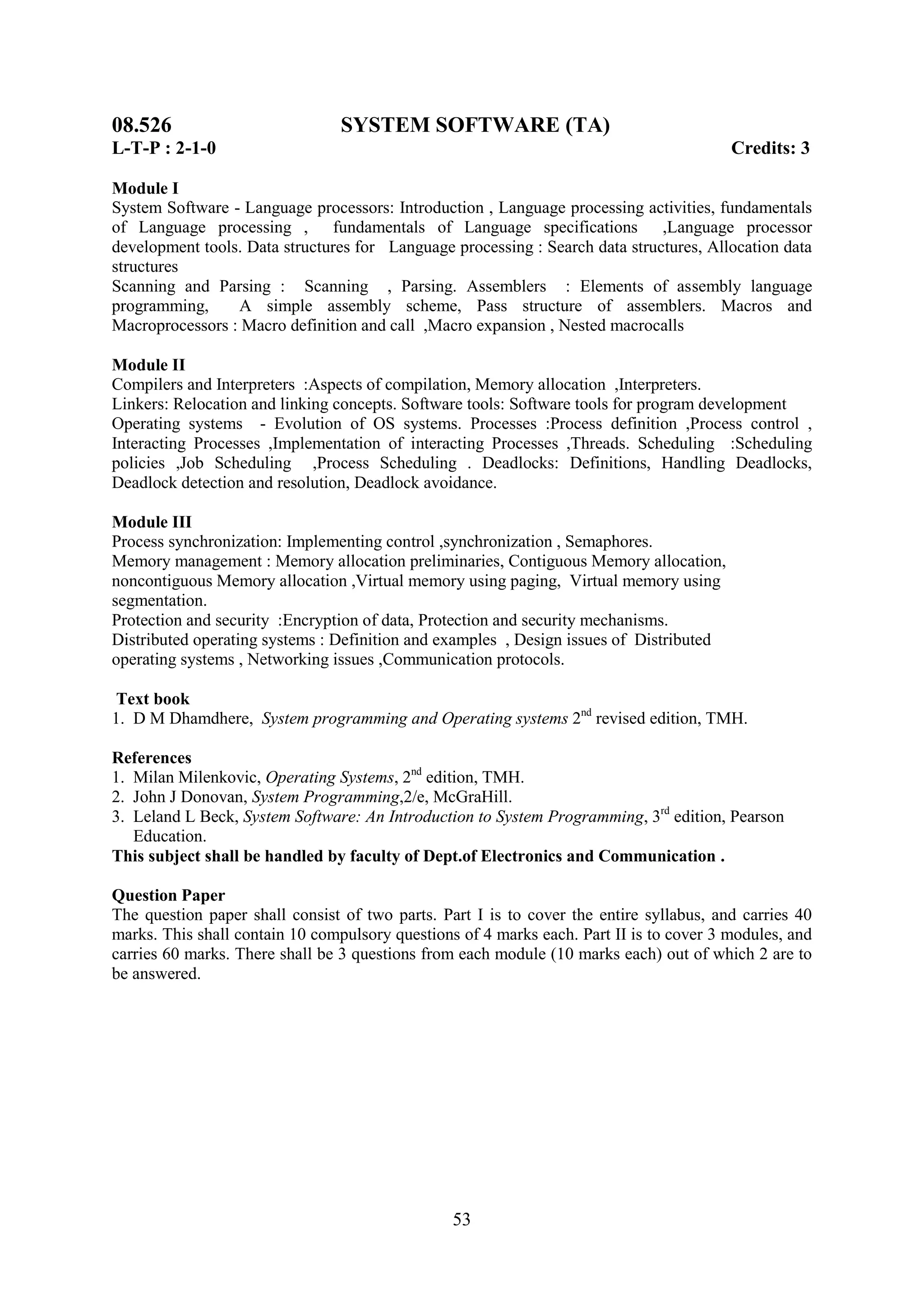 08.526                           SYSTEM SOFTWARE (TA)
L-T-P : 2-1-0                                                                            Credits: 3

Module I
System Software - Language processors: Introduction , Language processing activities, fundamentals
of Language processing , fundamentals of Language specifications ,Language processor
development tools. Data structures for Language processing : Search data structures, Allocation data
structures
Scanning and Parsing : Scanning , Parsing. Assemblers : Elements of assembly language
programming,     A simple assembly scheme, Pass structure of assemblers. Macros and
Macroprocessors : Macro definition and call ,Macro expansion , Nested macrocalls

Module II
Compilers and Interpreters :Aspects of compilation, Memory allocation ,Interpreters.
Linkers: Relocation and linking concepts. Software tools: Software tools for program development
Operating systems - Evolution of OS systems. Processes :Process definition ,Process control ,
Interacting Processes ,Implementation of interacting Processes ,Threads. Scheduling :Scheduling
policies ,Job Scheduling ,Process Scheduling . Deadlocks: Definitions, Handling Deadlocks,
Deadlock detection and resolution, Deadlock avoidance.

Module III
Process synchronization: Implementing control ,synchronization , Semaphores.
Memory management : Memory allocation preliminaries, Contiguous Memory allocation,
noncontiguous Memory allocation ,Virtual memory using paging, Virtual memory using
segmentation.
Protection and security :Encryption of data, Protection and security mechanisms.
Distributed operating systems : Definition and examples , Design issues of Distributed
operating systems , Networking issues ,Communication protocols.

 Text book
1. D M Dhamdhere, System programming and Operating systems 2nd revised edition, TMH.

References
1. Milan Milenkovic, Operating Systems, 2nd edition, TMH.
2. John J Donovan, System Programming,2/e, McGraHill.
3. Leland L Beck, System Software: An Introduction to System Programming, 3rd edition, Pearson
   Education.
This subject shall be handled by faculty of Dept.of Electronics and Communication .

Question Paper
The question paper shall consist of two parts. Part I is to cover the entire syllabus, and carries 40
marks. This shall contain 10 compulsory questions of 4 marks each. Part II is to cover 3 modules, and
carries 60 marks. There shall be 3 questions from each module (10 marks each) out of which 2 are to
be answered.




                                                 53
 