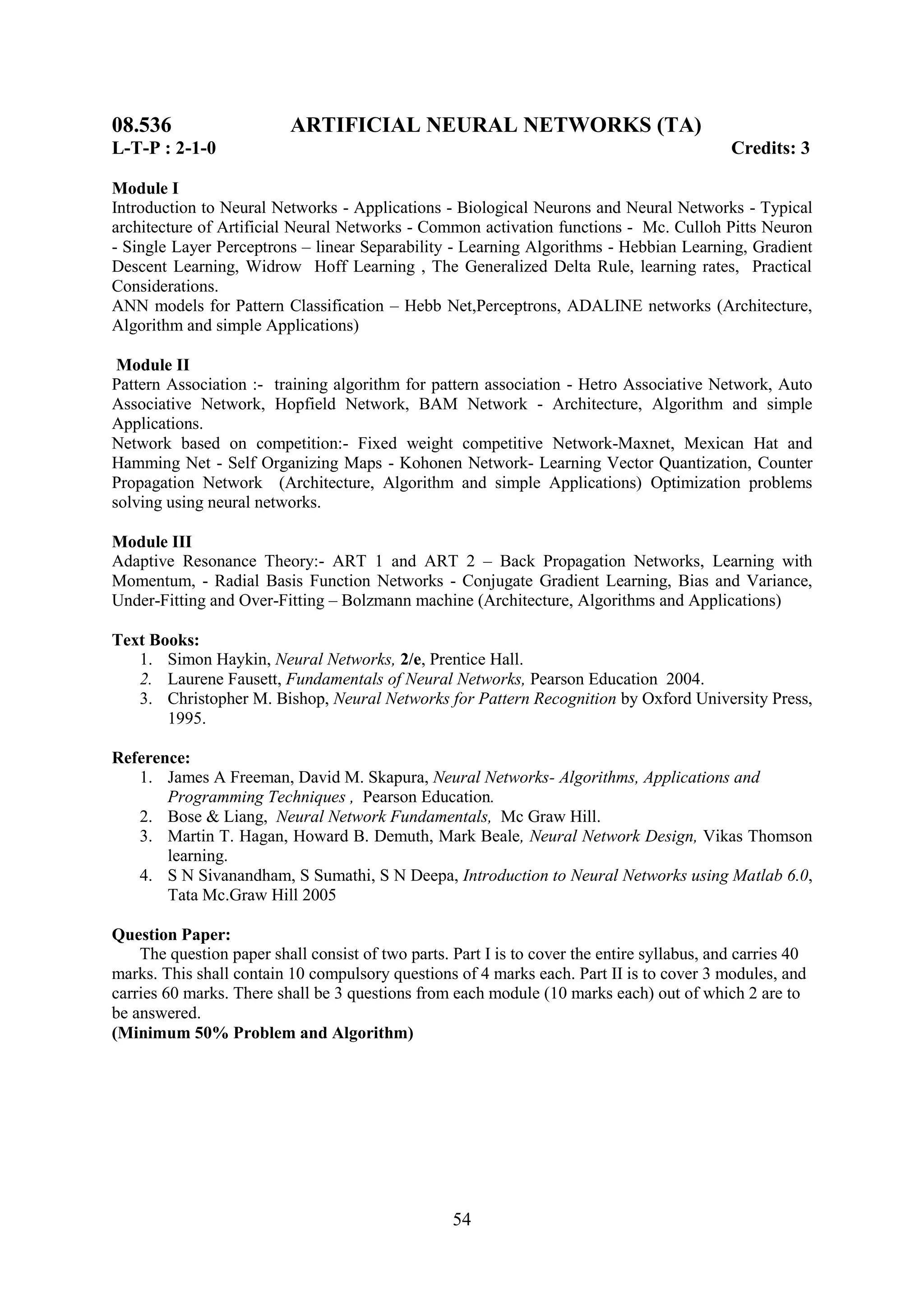08.536                    ARTIFICIAL NEURAL NETWORKS (TA)
L-T-P : 2-1-0                                                                                Credits: 3

Module I
Introduction to Neural Networks - Applications - Biological Neurons and Neural Networks - Typical
architecture of Artificial Neural Networks - Common activation functions - Mc. Culloh Pitts Neuron
- Single Layer Perceptrons – linear Separability - Learning Algorithms - Hebbian Learning, Gradient
Descent Learning, Widrow Hoff Learning , The Generalized Delta Rule, learning rates, Practical
Considerations.
ANN models for Pattern Classification – Hebb Net,Perceptrons, ADALINE networks (Architecture,
Algorithm and simple Applications)

 Module II
Pattern Association :- training algorithm for pattern association - Hetro Associative Network, Auto
Associative Network, Hopfield Network, BAM Network - Architecture, Algorithm and simple
Applications.
Network based on competition:- Fixed weight competitive Network-Maxnet, Mexican Hat and
Hamming Net - Self Organizing Maps - Kohonen Network- Learning Vector Quantization, Counter
Propagation Network (Architecture, Algorithm and simple Applications) Optimization problems
solving using neural networks.

Module III
Adaptive Resonance Theory:- ART 1 and ART 2 – Back Propagation Networks, Learning with
Momentum, - Radial Basis Function Networks - Conjugate Gradient Learning, Bias and Variance,
Under-Fitting and Over-Fitting – Bolzmann machine (Architecture, Algorithms and Applications)

Text Books:
   1. Simon Haykin, Neural Networks, 2/e, Prentice Hall.
   2. Laurene Fausett, Fundamentals of Neural Networks, Pearson Education 2004.
   3. Christopher M. Bishop, Neural Networks for Pattern Recognition by Oxford University Press,
       1995.

Reference:
   1. James A Freeman, David M. Skapura, Neural Networks- Algorithms, Applications and
       Programming Techniques , Pearson Education.
   2. Bose & Liang, Neural Network Fundamentals, Mc Graw Hill.
   3. Martin T. Hagan, Howard B. Demuth, Mark Beale, Neural Network Design, Vikas Thomson
       learning.
   4. S N Sivanandham, S Sumathi, S N Deepa, Introduction to Neural Networks using Matlab 6.0,
       Tata Mc.Graw Hill 2005

Question Paper:
    The question paper shall consist of two parts. Part I is to cover the entire syllabus, and carries 40
marks. This shall contain 10 compulsory questions of 4 marks each. Part II is to cover 3 modules, and
carries 60 marks. There shall be 3 questions from each module (10 marks each) out of which 2 are to
be answered.
(Minimum 50% Problem and Algorithm)




                                                   54
 