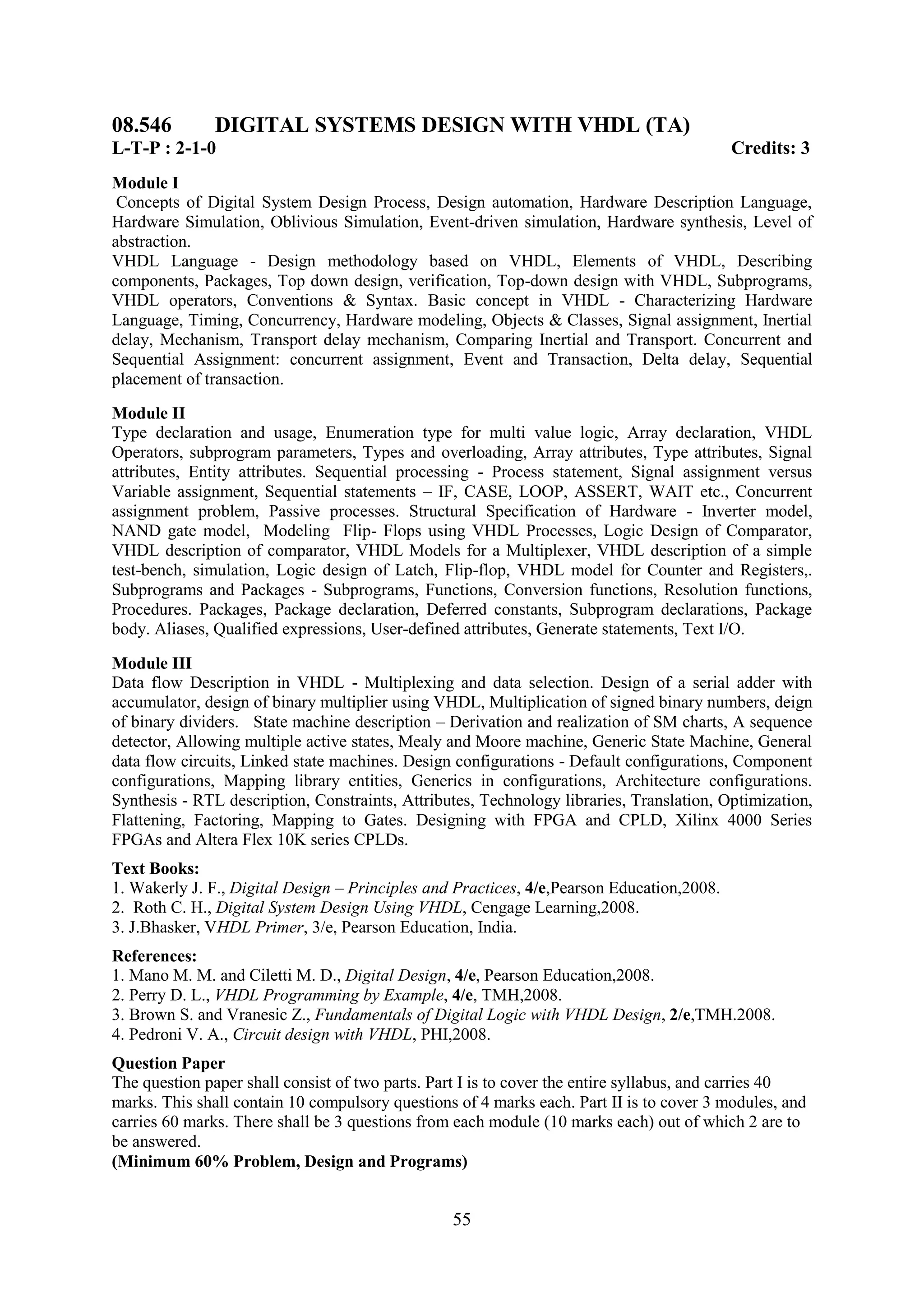 08.546         DIGITAL SYSTEMS DESIGN WITH VHDL (TA)
L-T-P : 2-1-0                                                                              Credits: 3
Module I
 Concepts of Digital System Design Process, Design automation, Hardware Description Language,
Hardware Simulation, Oblivious Simulation, Event-driven simulation, Hardware synthesis, Level of
abstraction.
VHDL Language - Design methodology based on VHDL, Elements of VHDL, Describing
components, Packages, Top down design, verification, Top-down design with VHDL, Subprograms,
VHDL operators, Conventions & Syntax. Basic concept in VHDL - Characterizing Hardware
Language, Timing, Concurrency, Hardware modeling, Objects & Classes, Signal assignment, Inertial
delay, Mechanism, Transport delay mechanism, Comparing Inertial and Transport. Concurrent and
Sequential Assignment: concurrent assignment, Event and Transaction, Delta delay, Sequential
placement of transaction.
Module II
Type declaration and usage, Enumeration type for multi value logic, Array declaration, VHDL
Operators, subprogram parameters, Types and overloading, Array attributes, Type attributes, Signal
attributes, Entity attributes. Sequential processing - Process statement, Signal assignment versus
Variable assignment, Sequential statements – IF, CASE, LOOP, ASSERT, WAIT etc., Concurrent
assignment problem, Passive processes. Structural Specification of Hardware - Inverter model,
NAND gate model, Modeling Flip- Flops using VHDL Processes, Logic Design of Comparator,
VHDL description of comparator, VHDL Models for a Multiplexer, VHDL description of a simple
test-bench, simulation, Logic design of Latch, Flip-flop, VHDL model for Counter and Registers,.
Subprograms and Packages - Subprograms, Functions, Conversion functions, Resolution functions,
Procedures. Packages, Package declaration, Deferred constants, Subprogram declarations, Package
body. Aliases, Qualified expressions, User-defined attributes, Generate statements, Text I/O.

Module III
Data flow Description in VHDL - Multiplexing and data selection. Design of a serial adder with
accumulator, design of binary multiplier using VHDL, Multiplication of signed binary numbers, deign
of binary dividers. State machine description – Derivation and realization of SM charts, A sequence
detector, Allowing multiple active states, Mealy and Moore machine, Generic State Machine, General
data flow circuits, Linked state machines. Design configurations - Default configurations, Component
configurations, Mapping library entities, Generics in configurations, Architecture configurations.
Synthesis - RTL description, Constraints, Attributes, Technology libraries, Translation, Optimization,
Flattening, Factoring, Mapping to Gates. Designing with FPGA and CPLD, Xilinx 4000 Series
FPGAs and Altera Flex 10K series CPLDs.
Text Books:
1. Wakerly J. F., Digital Design – Principles and Practices, 4/e,Pearson Education,2008.
2. Roth C. H., Digital System Design Using VHDL, Cengage Learning,2008.
3. J.Bhasker, VHDL Primer, 3/e, Pearson Education, India.
References:
1. Mano M. M. and Ciletti M. D., Digital Design, 4/e, Pearson Education,2008.
2. Perry D. L., VHDL Programming by Example, 4/e, TMH,2008.
3. Brown S. and Vranesic Z., Fundamentals of Digital Logic with VHDL Design, 2/e,TMH.2008.
4. Pedroni V. A., Circuit design with VHDL, PHI,2008.
Question Paper
The question paper shall consist of two parts. Part I is to cover the entire syllabus, and carries 40
marks. This shall contain 10 compulsory questions of 4 marks each. Part II is to cover 3 modules, and
carries 60 marks. There shall be 3 questions from each module (10 marks each) out of which 2 are to
be answered.
(Minimum 60% Problem, Design and Programs)


                                                 55
 