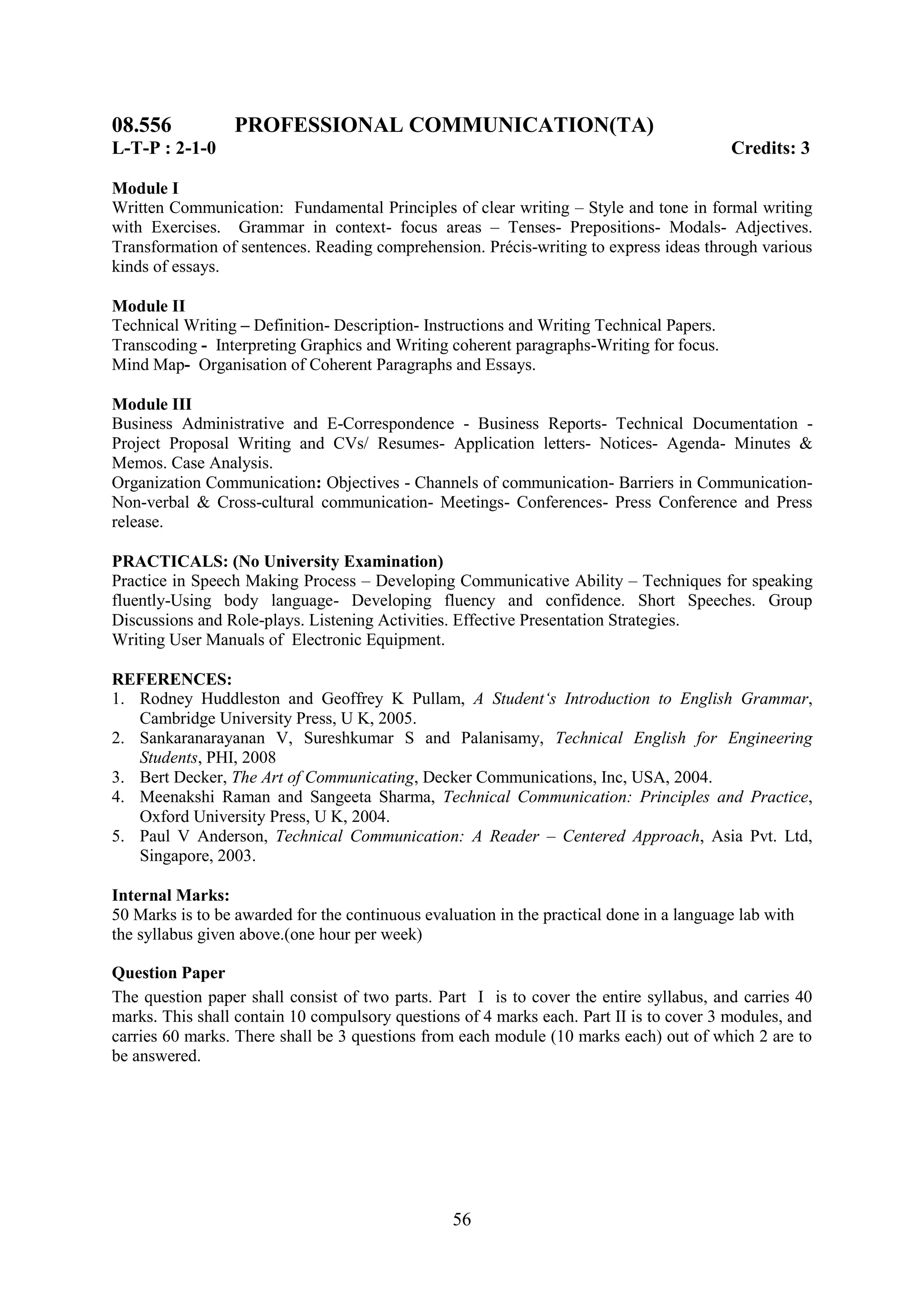 08.556           PROFESSIONAL COMMUNICATION(TA)
L-T-P : 2-1-0                                                                             Credits: 3

Module I
Written Communication: Fundamental Principles of clear writing – Style and tone in formal writing
with Exercises. Grammar in context- focus areas – Tenses- Prepositions- Modals- Adjectives.
Transformation of sentences. Reading comprehension. Précis-writing to express ideas through various
kinds of essays.

Module II
Technical Writing – Definition- Description- Instructions and Writing Technical Papers.
Transcoding - Interpreting Graphics and Writing coherent paragraphs-Writing for focus.
Mind Map- Organisation of Coherent Paragraphs and Essays.

Module III
Business Administrative and E-Correspondence - Business Reports- Technical Documentation -
Project Proposal Writing and CVs/ Resumes- Application letters- Notices- Agenda- Minutes &
Memos. Case Analysis.
Organization Communication: Objectives - Channels of communication- Barriers in Communication-
Non-verbal & Cross-cultural communication- Meetings- Conferences- Press Conference and Press
release.

PRACTICALS: (No University Examination)
Practice in Speech Making Process – Developing Communicative Ability – Techniques for speaking
fluently-Using body language- Developing fluency and confidence. Short Speeches. Group
Discussions and Role-plays. Listening Activities. Effective Presentation Strategies.
Writing User Manuals of Electronic Equipment.

REFERENCES:
1. Rodney Huddleston and Geoffrey K Pullam, A Student„s Introduction to English Grammar,
   Cambridge University Press, U K, 2005.
2. Sankaranarayanan V, Sureshkumar S and Palanisamy, Technical English for Engineering
   Students, PHI, 2008
3. Bert Decker, The Art of Communicating, Decker Communications, Inc, USA, 2004.
4. Meenakshi Raman and Sangeeta Sharma, Technical Communication: Principles and Practice,
   Oxford University Press, U K, 2004.
5. Paul V Anderson, Technical Communication: A Reader – Centered Approach, Asia Pvt. Ltd,
   Singapore, 2003.

Internal Marks:
50 Marks is to be awarded for the continuous evaluation in the practical done in a language lab with
the syllabus given above.(one hour per week)

Question Paper
The question paper shall consist of two parts. Part I is to cover the entire syllabus, and carries 40
marks. This shall contain 10 compulsory questions of 4 marks each. Part II is to cover 3 modules, and
carries 60 marks. There shall be 3 questions from each module (10 marks each) out of which 2 are to
be answered.




                                                 56
 