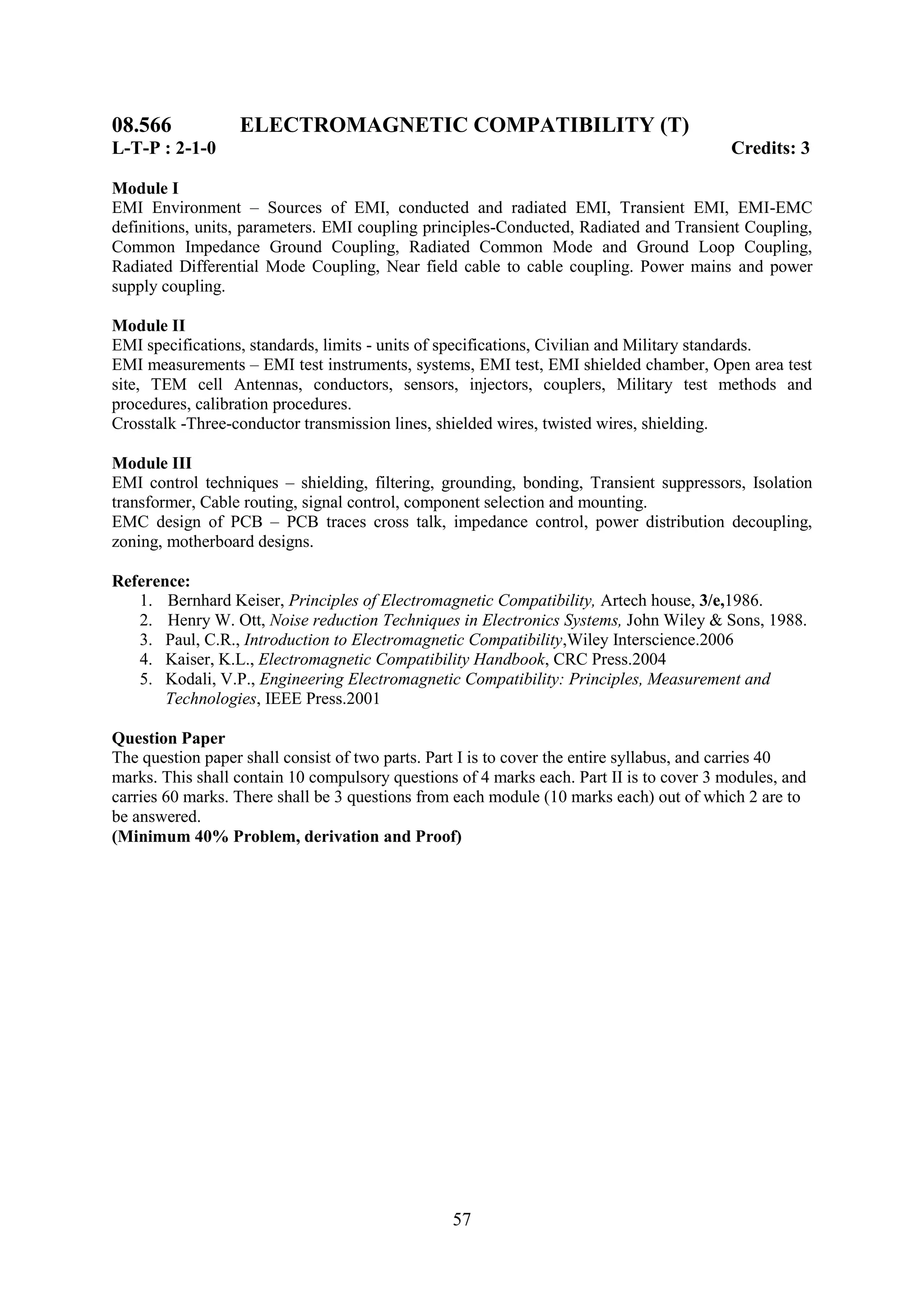 08.566            ELECTROMAGNETIC COMPATIBILITY (T)
L-T-P : 2-1-0                                                                             Credits: 3

Module I
EMI Environment – Sources of EMI, conducted and radiated EMI, Transient EMI, EMI-EMC
definitions, units, parameters. EMI coupling principles-Conducted, Radiated and Transient Coupling,
Common Impedance Ground Coupling, Radiated Common Mode and Ground Loop Coupling,
Radiated Differential Mode Coupling, Near field cable to cable coupling. Power mains and power
supply coupling.

Module II
EMI specifications, standards, limits - units of specifications, Civilian and Military standards.
EMI measurements – EMI test instruments, systems, EMI test, EMI shielded chamber, Open area test
site, TEM cell Antennas, conductors, sensors, injectors, couplers, Military test methods and
procedures, calibration procedures.
Crosstalk -Three-conductor transmission lines, shielded wires, twisted wires, shielding.

Module III
EMI control techniques – shielding, filtering, grounding, bonding, Transient suppressors, Isolation
transformer, Cable routing, signal control, component selection and mounting.
EMC design of PCB – PCB traces cross talk, impedance control, power distribution decoupling,
zoning, motherboard designs.

Reference:
   1. Bernhard Keiser, Principles of Electromagnetic Compatibility, Artech house, 3/e,1986.
   2. Henry W. Ott, Noise reduction Techniques in Electronics Systems, John Wiley & Sons, 1988.
   3. Paul, C.R., Introduction to Electromagnetic Compatibility,Wiley Interscience.2006
   4. Kaiser, K.L., Electromagnetic Compatibility Handbook, CRC Press.2004
   5. Kodali, V.P., Engineering Electromagnetic Compatibility: Principles, Measurement and
       Technologies, IEEE Press.2001

Question Paper
The question paper shall consist of two parts. Part I is to cover the entire syllabus, and carries 40
marks. This shall contain 10 compulsory questions of 4 marks each. Part II is to cover 3 modules, and
carries 60 marks. There shall be 3 questions from each module (10 marks each) out of which 2 are to
be answered.
(Minimum 40% Problem, derivation and Proof)




                                                 57
 