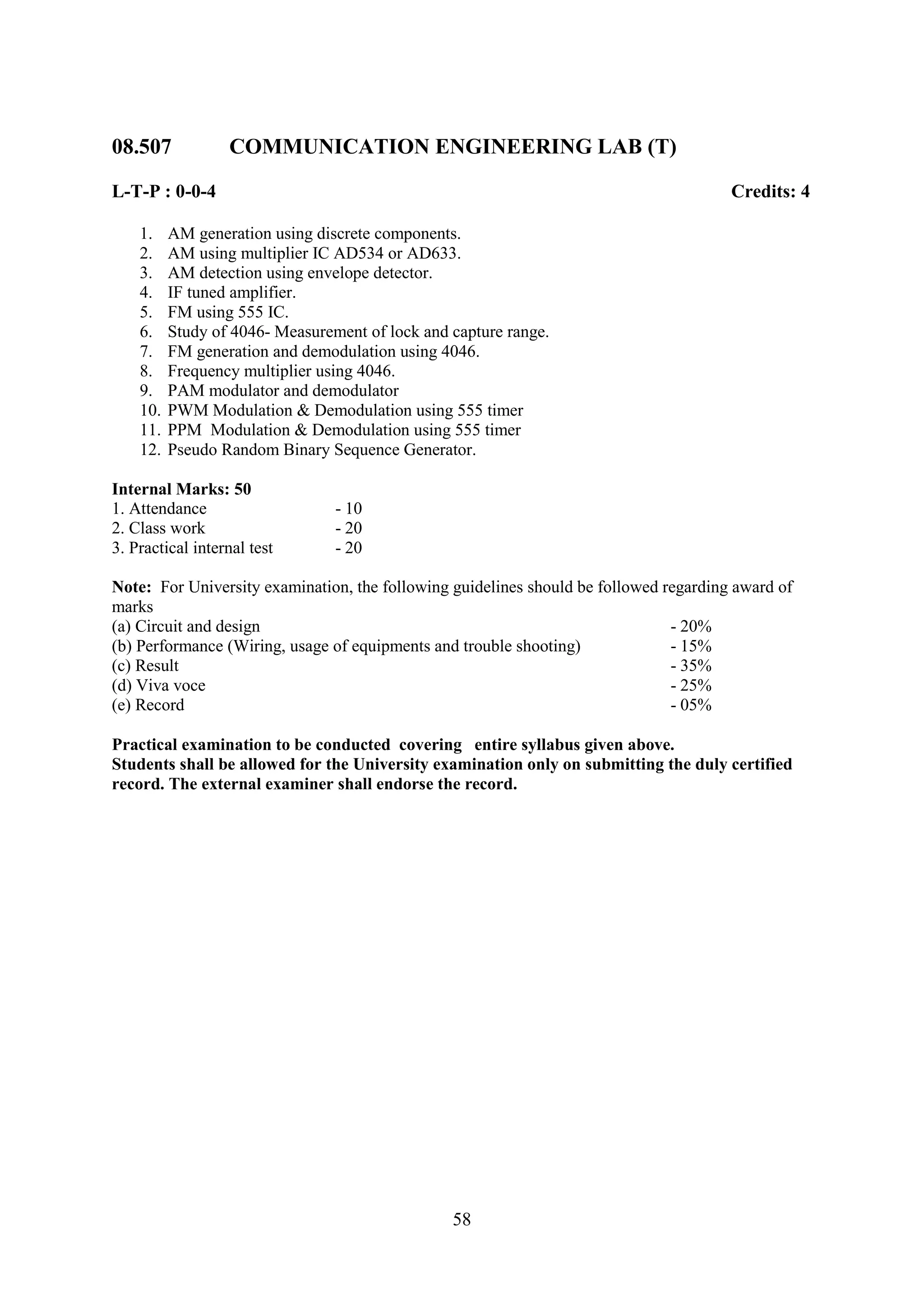 08.507            COMMUNICATION ENGINEERING LAB (T)

L-T-P : 0-0-4                                                                          Credits: 4

    1.    AM generation using discrete components.
    2.    AM using multiplier IC AD534 or AD633.
    3.    AM detection using envelope detector.
    4.    IF tuned amplifier.
    5.    FM using 555 IC.
    6.    Study of 4046- Measurement of lock and capture range.
    7.    FM generation and demodulation using 4046.
    8.    Frequency multiplier using 4046.
    9.    PAM modulator and demodulator
    10.   PWM Modulation & Demodulation using 555 timer
    11.   PPM Modulation & Demodulation using 555 timer
    12.   Pseudo Random Binary Sequence Generator.

Internal Marks: 50
1. Attendance                    - 10
2. Class work                    - 20
3. Practical internal test       - 20

Note: For University examination, the following guidelines should be followed regarding award of
marks
(a) Circuit and design                                                         - 20%
(b) Performance (Wiring, usage of equipments and trouble shooting)             - 15%
(c) Result                                                                     - 35%
(d) Viva voce                                                                  - 25%
(e) Record                                                                     - 05%

Practical examination to be conducted covering entire syllabus given above.
Students shall be allowed for the University examination only on submitting the duly certified
record. The external examiner shall endorse the record.




                                                 58
 