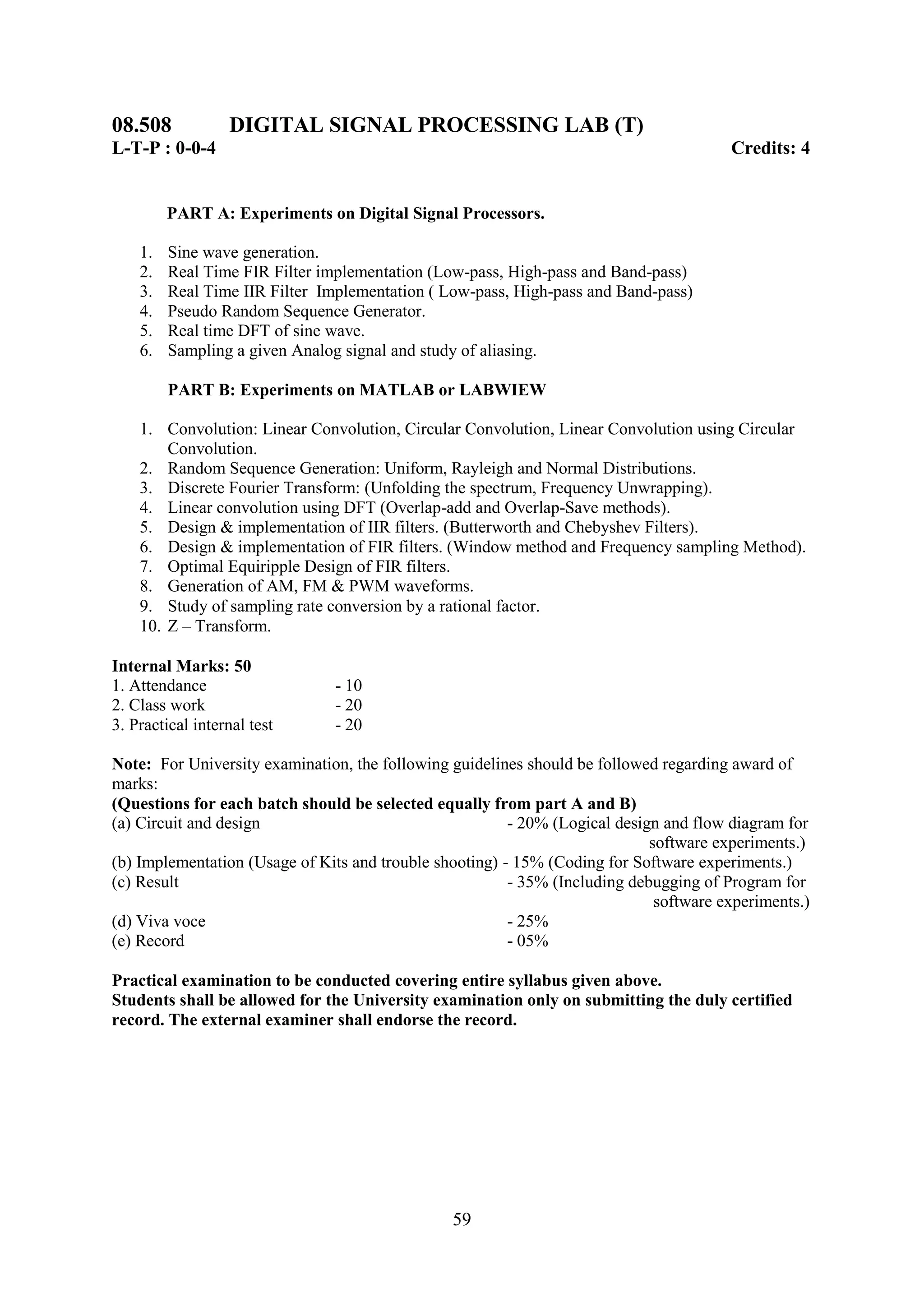 08.508            DIGITAL SIGNAL PROCESSING LAB (T)
L-T-P : 0-0-4                                                                           Credits: 4


         PART A: Experiments on Digital Signal Processors.

    1.   Sine wave generation.
    2.   Real Time FIR Filter implementation (Low-pass, High-pass and Band-pass)
    3.   Real Time IIR Filter Implementation ( Low-pass, High-pass and Band-pass)
    4.   Pseudo Random Sequence Generator.
    5.   Real time DFT of sine wave.
    6.   Sampling a given Analog signal and study of aliasing.

         PART B: Experiments on MATLAB or LABWIEW

    1. Convolution: Linear Convolution, Circular Convolution, Linear Convolution using Circular
        Convolution.
    2. Random Sequence Generation: Uniform, Rayleigh and Normal Distributions.
    3. Discrete Fourier Transform: (Unfolding the spectrum, Frequency Unwrapping).
    4. Linear convolution using DFT (Overlap-add and Overlap-Save methods).
    5. Design & implementation of IIR filters. (Butterworth and Chebyshev Filters).
    6. Design & implementation of FIR filters. (Window method and Frequency sampling Method).
    7. Optimal Equiripple Design of FIR filters.
    8. Generation of AM, FM & PWM waveforms.
    9. Study of sampling rate conversion by a rational factor.
    10. Z – Transform.

Internal Marks: 50
1. Attendance                   - 10
2. Class work                   - 20
3. Practical internal test      - 20

Note: For University examination, the following guidelines should be followed regarding award of
marks:
(Questions for each batch should be selected equally from part A and B)
(a) Circuit and design                                   - 20% (Logical design and flow diagram for
                                                                             software experiments.)
(b) Implementation (Usage of Kits and trouble shooting) - 15% (Coding for Software experiments.)
(c) Result                                               - 35% (Including debugging of Program for
                                                                              software experiments.)
(d) Viva voce                                            - 25%
(e) Record                                               - 05%

Practical examination to be conducted covering entire syllabus given above.
Students shall be allowed for the University examination only on submitting the duly certified
record. The external examiner shall endorse the record.




                                                59
 