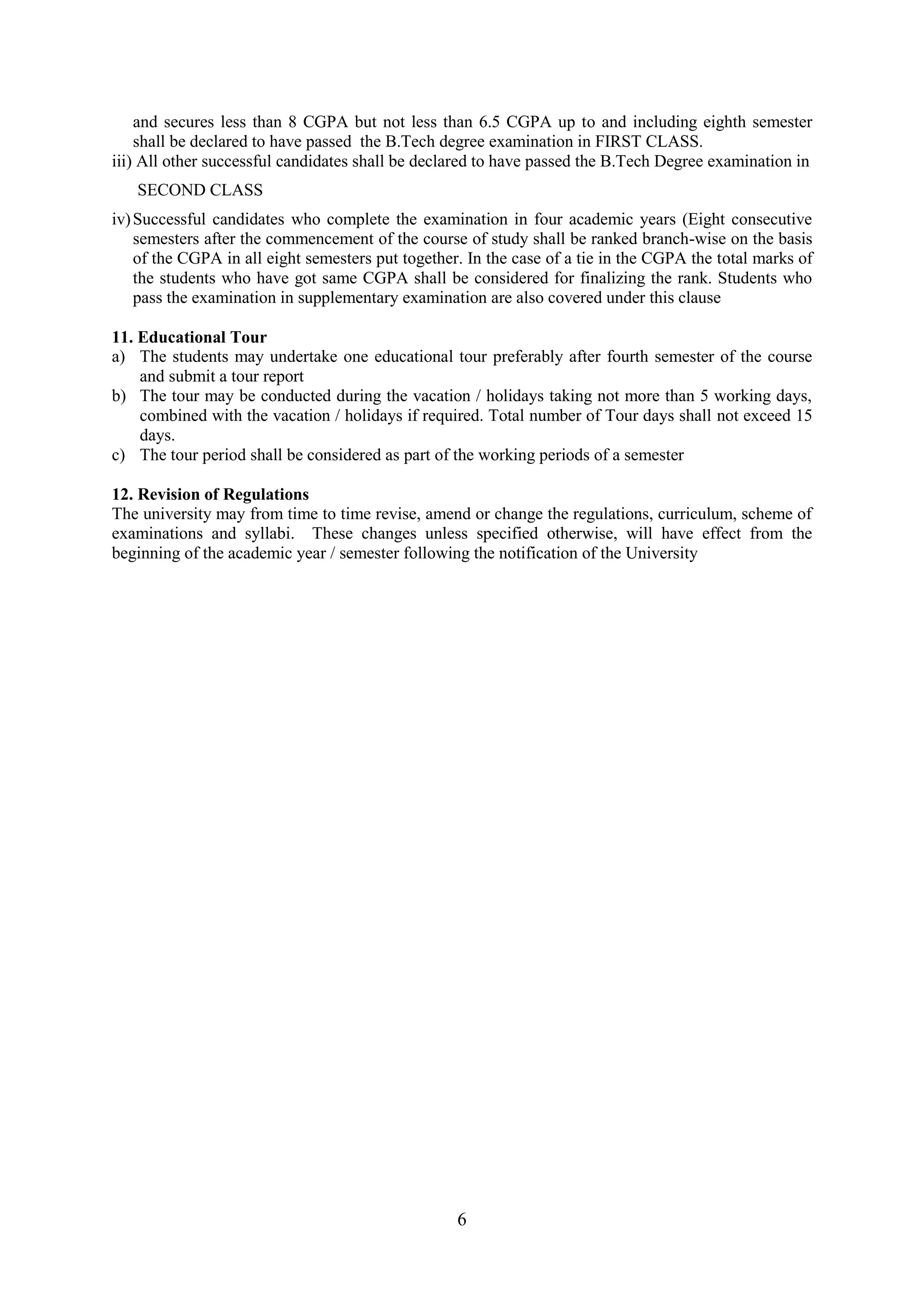 and secures less than 8 CGPA but not less than 6.5 CGPA up to and including eighth semester
    shall be declared to have passed the B.Tech degree examination in FIRST CLASS.
iii) All other successful candidates shall be declared to have passed the B.Tech Degree examination in
   SECOND CLASS
iv) Successful candidates who complete the examination in four academic years (Eight consecutive
    semesters after the commencement of the course of study shall be ranked branch-wise on the basis
    of the CGPA in all eight semesters put together. In the case of a tie in the CGPA the total marks of
    the students who have got same CGPA shall be considered for finalizing the rank. Students who
    pass the examination in supplementary examination are also covered under this clause

11. Educational Tour
a) The students may undertake one educational tour preferably after fourth semester of the course
    and submit a tour report
b) The tour may be conducted during the vacation / holidays taking not more than 5 working days,
    combined with the vacation / holidays if required. Total number of Tour days shall not exceed 15
    days.
c) The tour period shall be considered as part of the working periods of a semester

12. Revision of Regulations
The university may from time to time revise, amend or change the regulations, curriculum, scheme of
examinations and syllabi. These changes unless specified otherwise, will have effect from the
beginning of the academic year / semester following the notification of the University




                                                   6
 