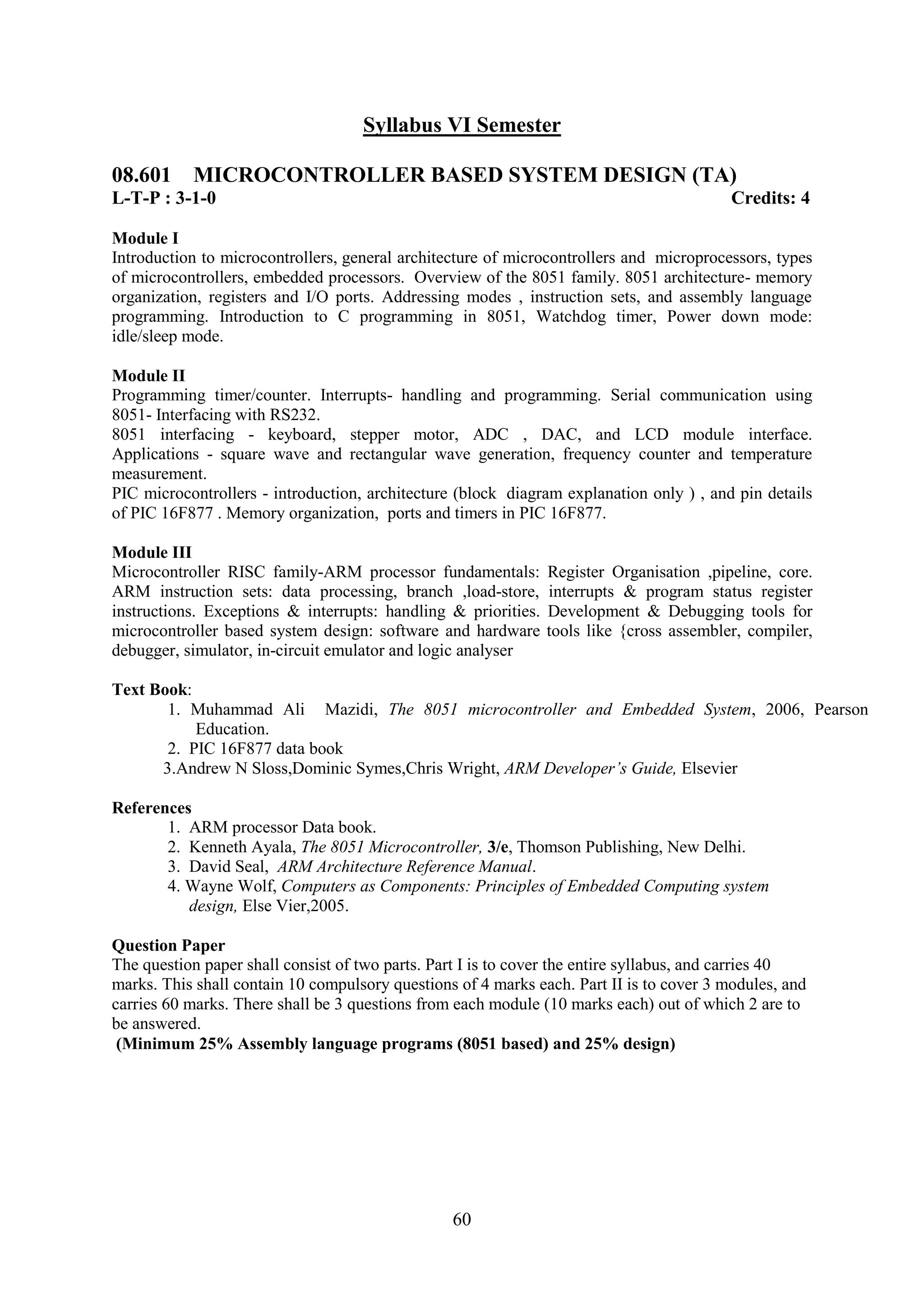 Syllabus VI Semester

08.601 MICROCONTROLLER BASED SYSTEM DESIGN (TA)
L-T-P : 3-1-0                                                                             Credits: 4

Module I
Introduction to microcontrollers, general architecture of microcontrollers and microprocessors, types
of microcontrollers, embedded processors. Overview of the 8051 family. 8051 architecture- memory
organization, registers and I/O ports. Addressing modes , instruction sets, and assembly language
programming. Introduction to C programming in 8051, Watchdog timer, Power down mode:
idle/sleep mode.

Module II
Programming timer/counter. Interrupts- handling and programming. Serial communication using
8051- Interfacing with RS232.
8051 interfacing - keyboard, stepper motor, ADC , DAC, and LCD module interface.
Applications - square wave and rectangular wave generation, frequency counter and temperature
measurement.
PIC microcontrollers - introduction, architecture (block diagram explanation only ) , and pin details
of PIC 16F877 . Memory organization, ports and timers in PIC 16F877.

Module III
Microcontroller RISC family-ARM processor fundamentals:         Register Organisation ,pipeline, core.
ARM instruction sets: data processing, branch ,load-store,      interrupts & program status register
instructions. Exceptions & interrupts: handling & priorities.   Development & Debugging tools for
microcontroller based system design: software and hardware      tools like {cross assembler, compiler,
debugger, simulator, in-circuit emulator and logic analyser

Text Book:
       1. Muhammad Ali Mazidi, The 8051 microcontroller and Embedded System, 2006, Pearson
           Education.
       2. PIC 16F877 data book
      3.Andrew N Sloss,Dominic Symes,Chris Wright, ARM Developer‟s Guide, Elsevier

References
       1. ARM processor Data book.
       2. Kenneth Ayala, The 8051 Microcontroller, 3/e, Thomson Publishing, New Delhi.
       3. David Seal, ARM Architecture Reference Manual.
       4. Wayne Wolf, Computers as Components: Principles of Embedded Computing system
          design, Else Vier,2005.

Question Paper
The question paper shall consist of two parts. Part I is to cover the entire syllabus, and carries 40
marks. This shall contain 10 compulsory questions of 4 marks each. Part II is to cover 3 modules, and
carries 60 marks. There shall be 3 questions from each module (10 marks each) out of which 2 are to
be answered.
 (Minimum 25% Assembly language programs (8051 based) and 25% design)




                                                 60
 