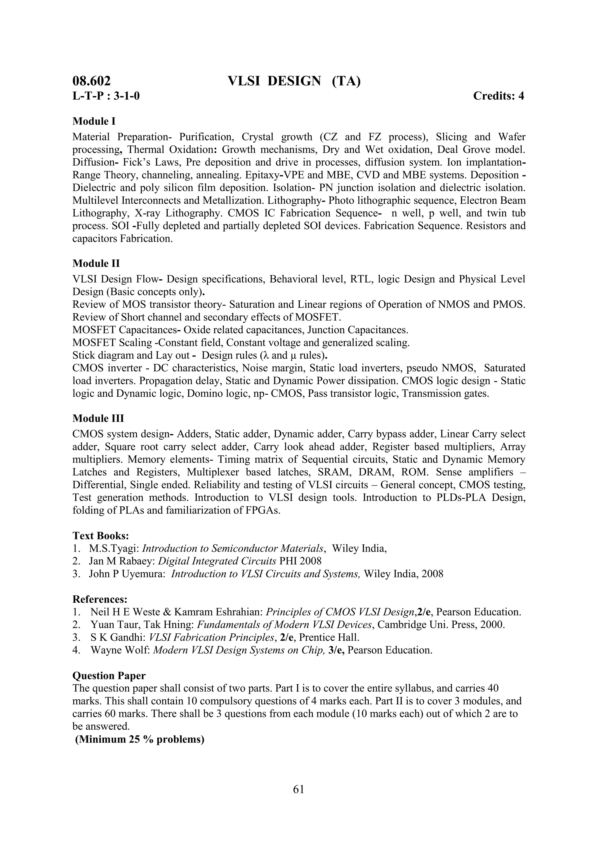 08.602                             VLSI DESIGN (TA)
L-T-P : 3-1-0                                                                              Credits: 4

Module I
Material Preparation- Purification, Crystal growth (CZ and FZ process), Slicing and Wafer
processing, Thermal Oxidation: Growth mechanisms, Dry and Wet oxidation, Deal Grove model.
Diffusion- Fick‘s Laws, Pre deposition and drive in processes, diffusion system. Ion implantation-
Range Theory, channeling, annealing. Epitaxy-VPE and MBE, CVD and MBE systems. Deposition -
Dielectric and poly silicon film deposition. Isolation- PN junction isolation and dielectric isolation.
Multilevel Interconnects and Metallization. Lithography- Photo lithographic sequence, Electron Beam
Lithography, X-ray Lithography. CMOS IC Fabrication Sequence- n well, p well, and twin tub
process. SOI -Fully depleted and partially depleted SOI devices. Fabrication Sequence. Resistors and
capacitors Fabrication.

Module II
VLSI Design Flow- Design specifications, Behavioral level, RTL, logic Design and Physical Level
Design (Basic concepts only).
Review of MOS transistor theory- Saturation and Linear regions of Operation of NMOS and PMOS.
Review of Short channel and secondary effects of MOSFET.
MOSFET Capacitances- Oxide related capacitances, Junction Capacitances.
MOSFET Scaling -Constant field, Constant voltage and generalized scaling.
Stick diagram and Lay out - Design rules (λ and µ rules).
CMOS inverter - DC characteristics, Noise margin, Static load inverters, pseudo NMOS, Saturated
load inverters. Propagation delay, Static and Dynamic Power dissipation. CMOS logic design - Static
logic and Dynamic logic, Domino logic, np- CMOS, Pass transistor logic, Transmission gates.

Module III
CMOS system design- Adders, Static adder, Dynamic adder, Carry bypass adder, Linear Carry select
adder, Square root carry select adder, Carry look ahead adder, Register based multipliers, Array
multipliers. Memory elements- Timing matrix of Sequential circuits, Static and Dynamic Memory
Latches and Registers, Multiplexer based latches, SRAM, DRAM, ROM. Sense amplifiers –
Differential, Single ended. Reliability and testing of VLSI circuits – General concept, CMOS testing,
Test generation methods. Introduction to VLSI design tools. Introduction to PLDs-PLA Design,
folding of PLAs and familiarization of FPGAs.

Text Books:
1. M.S.Tyagi: Introduction to Semiconductor Materials, Wiley India,
2. Jan M Rabaey: Digital Integrated Circuits PHI 2008
3. John P Uyemura: Introduction to VLSI Circuits and Systems, Wiley India, 2008

References:
1. Neil H E Weste & Kamram Eshrahian: Principles of CMOS VLSI Design,2/e, Pearson Education.
2. Yuan Taur, Tak Hning: Fundamentals of Modern VLSI Devices, Cambridge Uni. Press, 2000.
3. S K Gandhi: VLSI Fabrication Principles, 2/e, Prentice Hall.
4. Wayne Wolf: Modern VLSI Design Systems on Chip, 3/e, Pearson Education.

Question Paper
The question paper shall consist of two parts. Part I is to cover the entire syllabus, and carries 40
marks. This shall contain 10 compulsory questions of 4 marks each. Part II is to cover 3 modules, and
carries 60 marks. There shall be 3 questions from each module (10 marks each) out of which 2 are to
be answered.
 (Minimum 25 % problems)



                                                  61
 