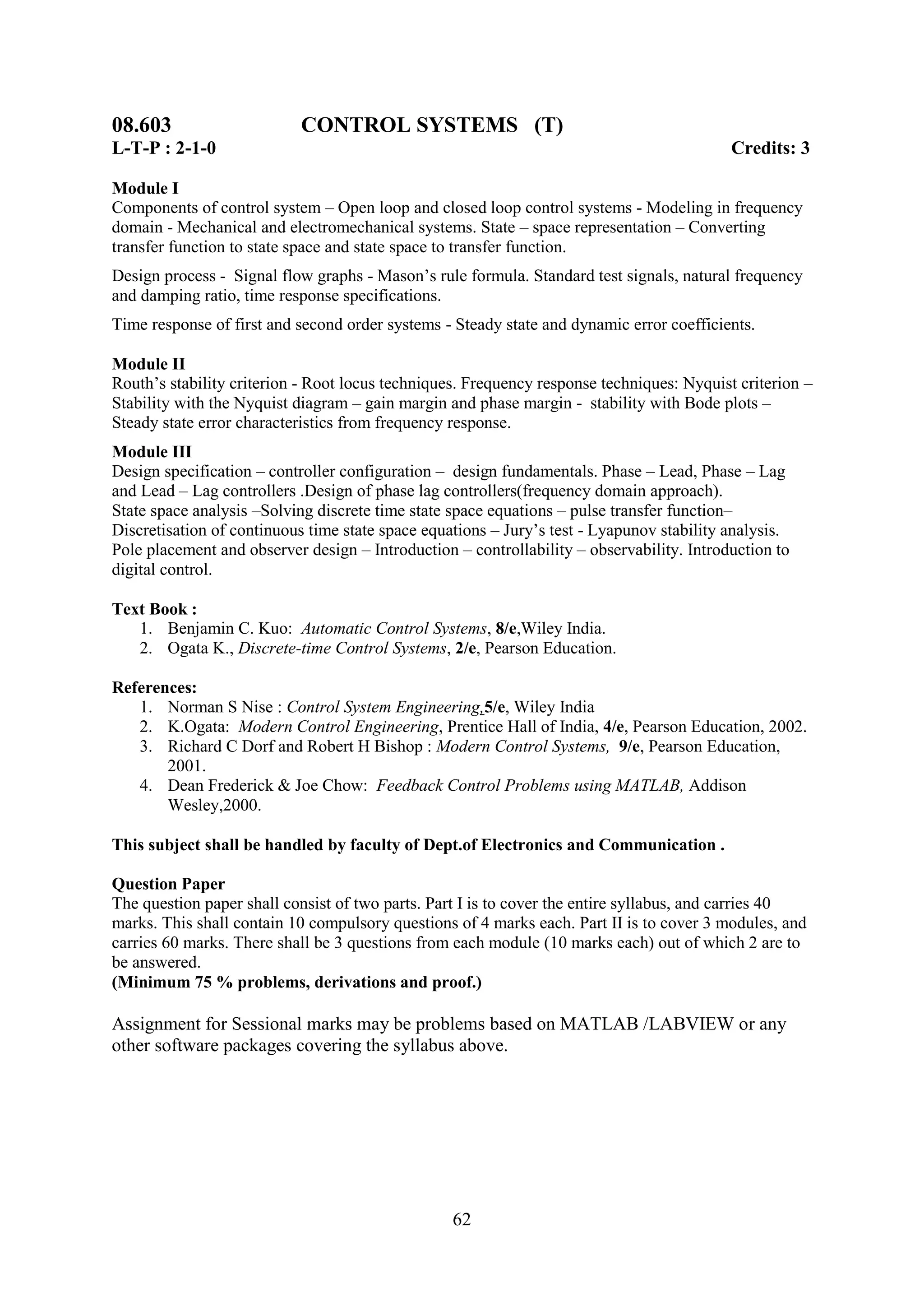 08.603                     CONTROL SYSTEMS (T)
L-T-P : 2-1-0                                                                              Credits: 3

Module I
Components of control system – Open loop and closed loop control systems - Modeling in frequency
domain - Mechanical and electromechanical systems. State – space representation – Converting
transfer function to state space and state space to transfer function.
Design process - Signal flow graphs - Mason‘s rule formula. Standard test signals, natural frequency
and damping ratio, time response specifications.
Time response of first and second order systems - Steady state and dynamic error coefficients.

Module II
Routh‘s stability criterion - Root locus techniques. Frequency response techniques: Nyquist criterion –
Stability with the Nyquist diagram – gain margin and phase margin - stability with Bode plots –
Steady state error characteristics from frequency response.
Module III
Design specification – controller configuration – design fundamentals. Phase – Lead, Phase – Lag
and Lead – Lag controllers .Design of phase lag controllers(frequency domain approach).
State space analysis –Solving discrete time state space equations – pulse transfer function–
Discretisation of continuous time state space equations – Jury‘s test - Lyapunov stability analysis.
Pole placement and observer design – Introduction – controllability – observability. Introduction to
digital control.

Text Book :
   1. Benjamin C. Kuo: Automatic Control Systems, 8/e,Wiley India.
   2. Ogata K., Discrete-time Control Systems, 2/e, Pearson Education.

References:
   1. Norman S Nise : Control System Engineering,5/e, Wiley India
   2. K.Ogata: Modern Control Engineering, Prentice Hall of India, 4/e, Pearson Education, 2002.
   3. Richard C Dorf and Robert H Bishop : Modern Control Systems, 9/e, Pearson Education,
       2001.
   4. Dean Frederick & Joe Chow: Feedback Control Problems using MATLAB, Addison
       Wesley,2000.

This subject shall be handled by faculty of Dept.of Electronics and Communication .

Question Paper
The question paper shall consist of two parts. Part I is to cover the entire syllabus, and carries 40
marks. This shall contain 10 compulsory questions of 4 marks each. Part II is to cover 3 modules, and
carries 60 marks. There shall be 3 questions from each module (10 marks each) out of which 2 are to
be answered.
(Minimum 75 % problems, derivations and proof.)

Assignment for Sessional marks may be problems based on MATLAB /LABVIEW or any
other software packages covering the syllabus above.




                                                  62
 