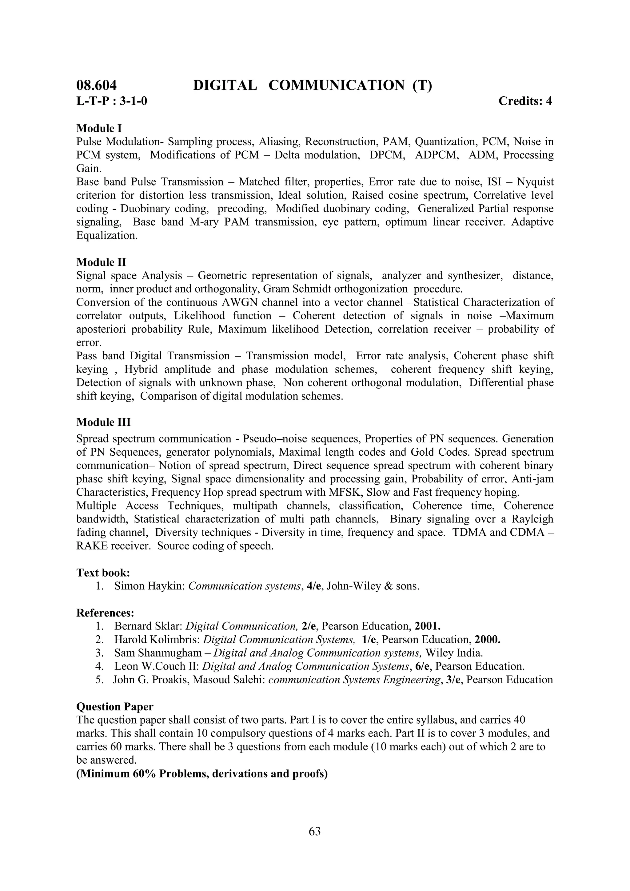 08.604                  DIGITAL COMMUNICATION (T)
L-T-P : 3-1-0                                                                             Credits: 4

Module I
Pulse Modulation- Sampling process, Aliasing, Reconstruction, PAM, Quantization, PCM, Noise in
PCM system, Modifications of PCM – Delta modulation, DPCM, ADPCM, ADM, Processing
Gain.
Base band Pulse Transmission – Matched filter, properties, Error rate due to noise, ISI – Nyquist
criterion for distortion less transmission, Ideal solution, Raised cosine spectrum, Correlative level
coding - Duobinary coding, precoding, Modified duobinary coding, Generalized Partial response
signaling, Base band M-ary PAM transmission, eye pattern, optimum linear receiver. Adaptive
Equalization.

Module II
Signal space Analysis – Geometric representation of signals, analyzer and synthesizer, distance,
norm, inner product and orthogonality, Gram Schmidt orthogonization procedure.
Conversion of the continuous AWGN channel into a vector channel –Statistical Characterization of
correlator outputs, Likelihood function – Coherent detection of signals in noise –Maximum
aposteriori probability Rule, Maximum likelihood Detection, correlation receiver – probability of
error.
Pass band Digital Transmission – Transmission model, Error rate analysis, Coherent phase shift
keying , Hybrid amplitude and phase modulation schemes, coherent frequency shift keying,
Detection of signals with unknown phase, Non coherent orthogonal modulation, Differential phase
shift keying, Comparison of digital modulation schemes.

Module III
Spread spectrum communication - Pseudo–noise sequences, Properties of PN sequences. Generation
of PN Sequences, generator polynomials, Maximal length codes and Gold Codes. Spread spectrum
communication– Notion of spread spectrum, Direct sequence spread spectrum with coherent binary
phase shift keying, Signal space dimensionality and processing gain, Probability of error, Anti-jam
Characteristics, Frequency Hop spread spectrum with MFSK, Slow and Fast frequency hoping.
Multiple Access Techniques, multipath channels, classification, Coherence time, Coherence
bandwidth, Statistical characterization of multi path channels, Binary signaling over a Rayleigh
fading channel, Diversity techniques - Diversity in time, frequency and space. TDMA and CDMA –
RAKE receiver. Source coding of speech.

Text book:
   1. Simon Haykin: Communication systems, 4/e, John-Wiley & sons.

References:
   1. Bernard Sklar: Digital Communication, 2/e, Pearson Education, 2001.
   2. Harold Kolimbris: Digital Communication Systems, 1/e, Pearson Education, 2000.
   3. Sam Shanmugham – Digital and Analog Communication systems, Wiley India.
   4. Leon W.Couch II: Digital and Analog Communication Systems, 6/e, Pearson Education.
   5. John G. Proakis, Masoud Salehi: communication Systems Engineering, 3/e, Pearson Education

Question Paper
The question paper shall consist of two parts. Part I is to cover the entire syllabus, and carries 40
marks. This shall contain 10 compulsory questions of 4 marks each. Part II is to cover 3 modules, and
carries 60 marks. There shall be 3 questions from each module (10 marks each) out of which 2 are to
be answered.
(Minimum 60% Problems, derivations and proofs)



                                                 63
 