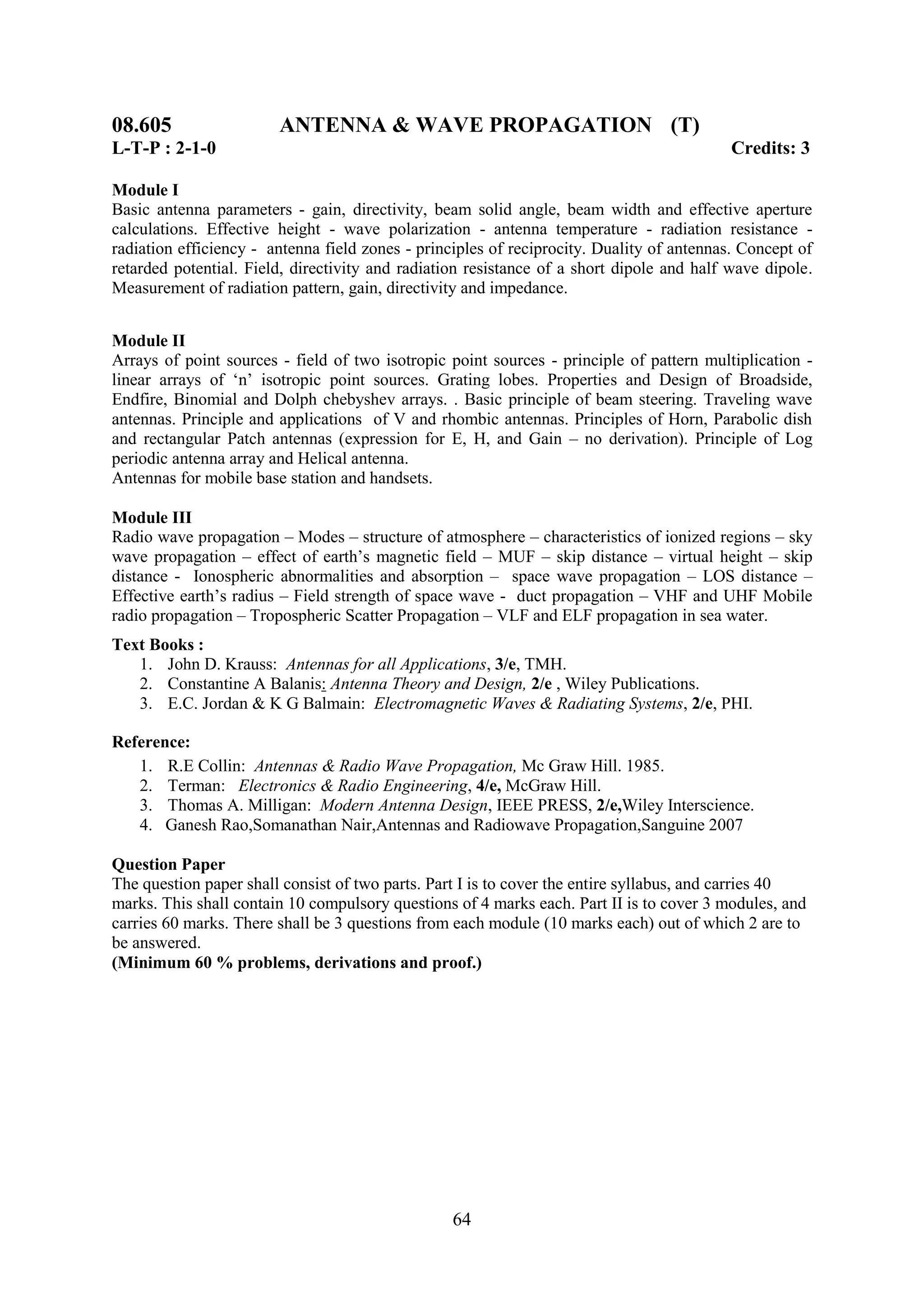 08.605                  ANTENNA & WAVE PROPAGATION (T)
L-T-P : 2-1-0                                                                              Credits: 3

Module I
Basic antenna parameters - gain, directivity, beam solid angle, beam width and effective aperture
calculations. Effective height - wave polarization - antenna temperature - radiation resistance -
radiation efficiency - antenna field zones - principles of reciprocity. Duality of antennas. Concept of
retarded potential. Field, directivity and radiation resistance of a short dipole and half wave dipole.
Measurement of radiation pattern, gain, directivity and impedance.


Module II
Arrays of point sources - field of two isotropic point sources - principle of pattern multiplication -
linear arrays of ‗n‘ isotropic point sources. Grating lobes. Properties and Design of Broadside,
Endfire, Binomial and Dolph chebyshev arrays. . Basic principle of beam steering. Traveling wave
antennas. Principle and applications of V and rhombic antennas. Principles of Horn, Parabolic dish
and rectangular Patch antennas (expression for E, H, and Gain – no derivation). Principle of Log
periodic antenna array and Helical antenna.
Antennas for mobile base station and handsets.

Module III
Radio wave propagation – Modes – structure of atmosphere – characteristics of ionized regions – sky
wave propagation – effect of earth‘s magnetic field – MUF – skip distance – virtual height – skip
distance - Ionospheric abnormalities and absorption – space wave propagation – LOS distance –
Effective earth‘s radius – Field strength of space wave - duct propagation – VHF and UHF Mobile
radio propagation – Tropospheric Scatter Propagation – VLF and ELF propagation in sea water.
Text Books :
   1. John D. Krauss: Antennas for all Applications, 3/e, TMH.
   2. Constantine A Balanis: Antenna Theory and Design, 2/e , Wiley Publications.
   3. E.C. Jordan & K G Balmain: Electromagnetic Waves & Radiating Systems, 2/e, PHI.

Reference:
   1. R.E Collin: Antennas & Radio Wave Propagation, Mc Graw Hill. 1985.
   2. Terman: Electronics & Radio Engineering, 4/e, McGraw Hill.
   3. Thomas A. Milligan: Modern Antenna Design, IEEE PRESS, 2/e,Wiley Interscience.
   4. Ganesh Rao,Somanathan Nair,Antennas and Radiowave Propagation,Sanguine 2007

Question Paper
The question paper shall consist of two parts. Part I is to cover the entire syllabus, and carries 40
marks. This shall contain 10 compulsory questions of 4 marks each. Part II is to cover 3 modules, and
carries 60 marks. There shall be 3 questions from each module (10 marks each) out of which 2 are to
be answered.
(Minimum 60 % problems, derivations and proof.)




                                                  64
 