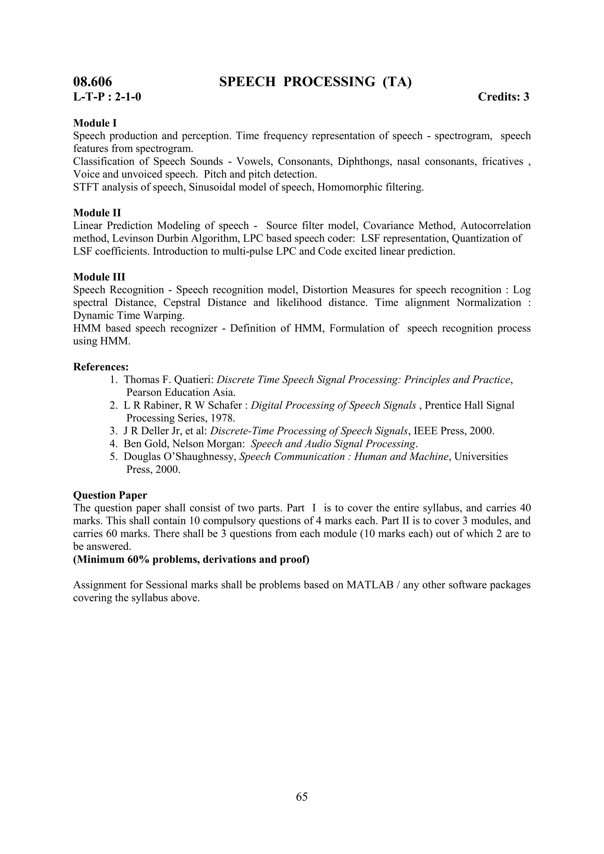 08.606                          SPEECH PROCESSING (TA)
L-T-P : 2-1-0                                                                            Credits: 3

Module I
Speech production and perception. Time frequency representation of speech - spectrogram, speech
features from spectrogram.
Classification of Speech Sounds - Vowels, Consonants, Diphthongs, nasal consonants, fricatives ,
Voice and unvoiced speech. Pitch and pitch detection.
STFT analysis of speech, Sinusoidal model of speech, Homomorphic filtering.

Module II
Linear Prediction Modeling of speech - Source filter model, Covariance Method, Autocorrelation
method, Levinson Durbin Algorithm, LPC based speech coder: LSF representation, Quantization of
LSF coefficients. Introduction to multi-pulse LPC and Code excited linear prediction.

Module III
Speech Recognition - Speech recognition model, Distortion Measures for speech recognition : Log
spectral Distance, Cepstral Distance and likelihood distance. Time alignment Normalization :
Dynamic Time Warping.
HMM based speech recognizer - Definition of HMM, Formulation of speech recognition process
using HMM.

References:
       1. Thomas F. Quatieri: Discrete Time Speech Signal Processing: Principles and Practice,
           Pearson Education Asia.
       2. L R Rabiner, R W Schafer : Digital Processing of Speech Signals , Prentice Hall Signal
           Processing Series, 1978.
       3. J R Deller Jr, et al: Discrete-Time Processing of Speech Signals, IEEE Press, 2000.
       4. Ben Gold, Nelson Morgan: Speech and Audio Signal Processing.
       5. Douglas O‘Shaughnessy, Speech Communication : Human and Machine, Universities
           Press, 2000.

Question Paper
The question paper shall consist of two parts. Part I is to cover the entire syllabus, and carries 40
marks. This shall contain 10 compulsory questions of 4 marks each. Part II is to cover 3 modules, and
carries 60 marks. There shall be 3 questions from each module (10 marks each) out of which 2 are to
be answered.
(Minimum 60% problems, derivations and proof)

Assignment for Sessional marks shall be problems based on MATLAB / any other software packages
covering the syllabus above.




                                                 65
 