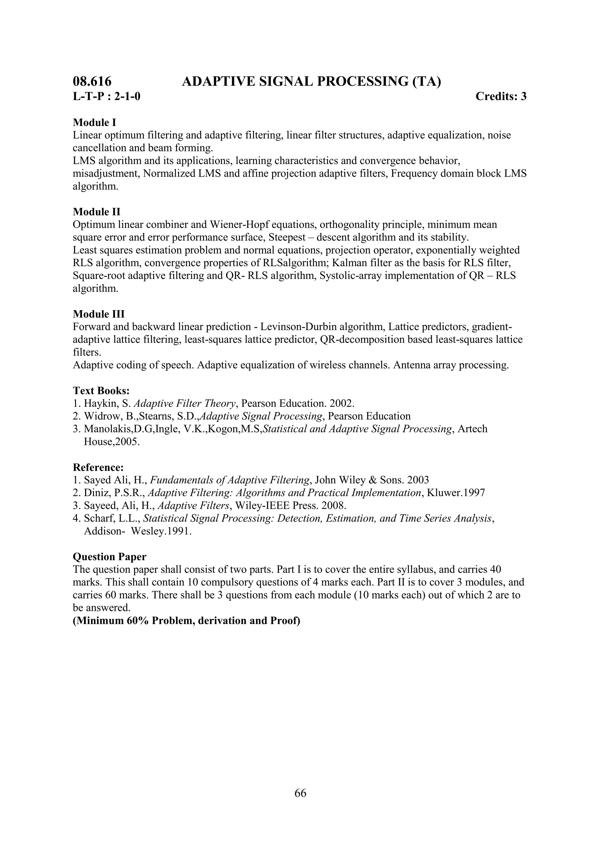 08.616                   ADAPTIVE SIGNAL PROCESSING (TA)
L-T-P : 2-1-0                                                                                Credits: 3

Module I
Linear optimum filtering and adaptive filtering, linear filter structures, adaptive equalization, noise
cancellation and beam forming.
LMS algorithm and its applications, learning characteristics and convergence behavior,
misadjustment, Normalized LMS and affine projection adaptive filters, Frequency domain block LMS
algorithm.

Module II
Optimum linear combiner and Wiener-Hopf equations, orthogonality principle, minimum mean
square error and error performance surface, Steepest – descent algorithm and its stability.
Least squares estimation problem and normal equations, projection operator, exponentially weighted
RLS algorithm, convergence properties of RLSalgorithm; Kalman filter as the basis for RLS filter,
Square-root adaptive filtering and QR- RLS algorithm, Systolic-array implementation of QR – RLS
algorithm.

Module III
Forward and backward linear prediction - Levinson-Durbin algorithm, Lattice predictors, gradient-
adaptive lattice filtering, least-squares lattice predictor, QR-decomposition based least-squares lattice
filters.
Adaptive coding of speech. Adaptive equalization of wireless channels. Antenna array processing.

Text Books:
1. Haykin, S. Adaptive Filter Theory, Pearson Education. 2002.
2. Widrow, B.,Stearns, S.D.,Adaptive Signal Processing, Pearson Education
3. Manolakis,D.G,Ingle, V.K.,Kogon,M.S,Statistical and Adaptive Signal Processing, Artech
   House,2005.

Reference:
1. Sayed Ali, H., Fundamentals of Adaptive Filtering, John Wiley & Sons. 2003
2. Diniz, P.S.R., Adaptive Filtering: Algorithms and Practical Implementation, Kluwer.1997
3. Sayeed, Ali, H., Adaptive Filters, Wiley-IEEE Press. 2008.
4. Scharf, L.L., Statistical Signal Processing: Detection, Estimation, and Time Series Analysis,
   Addison- Wesley.1991.

Question Paper
The question paper shall consist of two parts. Part I is to cover the entire syllabus, and carries 40
marks. This shall contain 10 compulsory questions of 4 marks each. Part II is to cover 3 modules, and
carries 60 marks. There shall be 3 questions from each module (10 marks each) out of which 2 are to
be answered.
(Minimum 60% Problem, derivation and Proof)




                                                   66
 