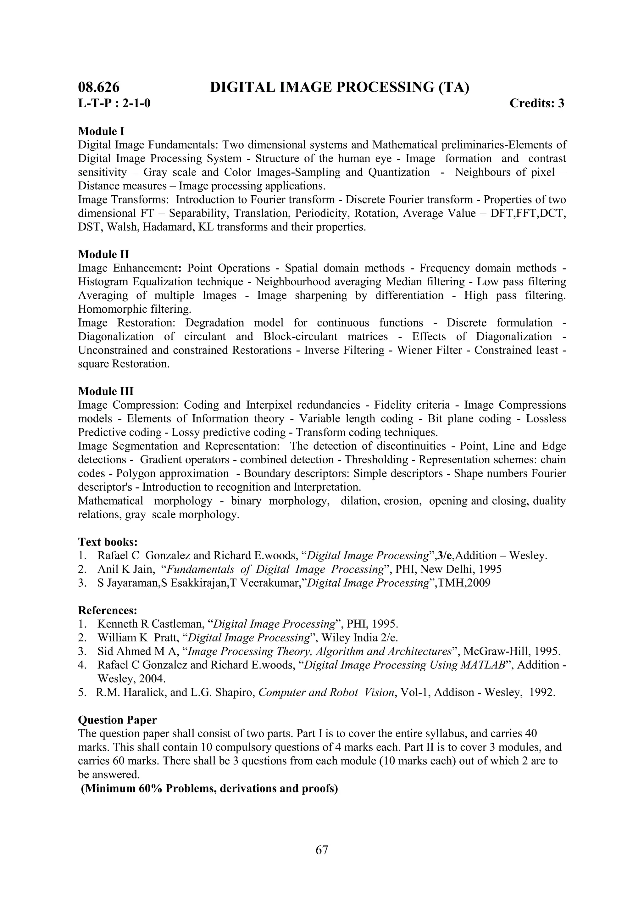 08.626                     DIGITAL IMAGE PROCESSING (TA)
L-T-P : 2-1-0                                                                             Credits: 3

Module I
Digital Image Fundamentals: Two dimensional systems and Mathematical preliminaries-Elements of
Digital Image Processing System - Structure of the human eye - Image formation and contrast
sensitivity – Gray scale and Color Images-Sampling and Quantization - Neighbours of pixel –
Distance measures – Image processing applications.
Image Transforms: Introduction to Fourier transform - Discrete Fourier transform - Properties of two
dimensional FT – Separability, Translation, Periodicity, Rotation, Average Value – DFT,FFT,DCT,
DST, Walsh, Hadamard, KL transforms and their properties.

Module II
Image Enhancement: Point Operations - Spatial domain methods - Frequency domain methods -
Histogram Equalization technique - Neighbourhood averaging Median filtering - Low pass filtering
Averaging of multiple Images - Image sharpening by differentiation - High pass filtering.
Homomorphic filtering.
Image Restoration: Degradation model for continuous functions - Discrete formulation -
Diagonalization of circulant and Block-circulant matrices - Effects of Diagonalization -
Unconstrained and constrained Restorations - Inverse Filtering - Wiener Filter - Constrained least -
square Restoration.

Module III
Image Compression: Coding and Interpixel redundancies - Fidelity criteria - Image Compressions
models - Elements of Information theory - Variable length coding - Bit plane coding - Lossless
Predictive coding - Lossy predictive coding - Transform coding techniques.
Image Segmentation and Representation: The detection of discontinuities - Point, Line and Edge
detections - Gradient operators - combined detection - Thresholding - Representation schemes: chain
codes - Polygon approximation - Boundary descriptors: Simple descriptors - Shape numbers Fourier
descriptor's - Introduction to recognition and Interpretation.
Mathematical morphology - binary morphology, dilation, erosion, opening and closing, duality
relations, gray scale morphology.

Text books:
1. Rafael C Gonzalez and Richard E.woods, ―Digital Image Processing‖,3/e,Addition – Wesley.
2. Anil K Jain, ―Fundamentals of Digital Image Processing‖, PHI, New Delhi, 1995
3. S Jayaraman,S Esakkirajan,T Veerakumar,‖Digital Image Processing‖,TMH,2009

References:
1. Kenneth R Castleman, ―Digital Image Processing‖, PHI, 1995.
2. William K Pratt, ―Digital Image Processing‖, Wiley India 2/e.
3. Sid Ahmed M A, ―Image Processing Theory, Algorithm and Architectures‖, McGraw-Hill, 1995.
4. Rafael C Gonzalez and Richard E.woods, ―Digital Image Processing Using MATLAB‖, Addition -
   Wesley, 2004.
5. R.M. Haralick, and L.G. Shapiro, Computer and Robot Vision, Vol-1, Addison - Wesley, 1992.

Question Paper
The question paper shall consist of two parts. Part I is to cover the entire syllabus, and carries 40
marks. This shall contain 10 compulsory questions of 4 marks each. Part II is to cover 3 modules, and
carries 60 marks. There shall be 3 questions from each module (10 marks each) out of which 2 are to
be answered.
 (Minimum 60% Problems, derivations and proofs)




                                                 67
 