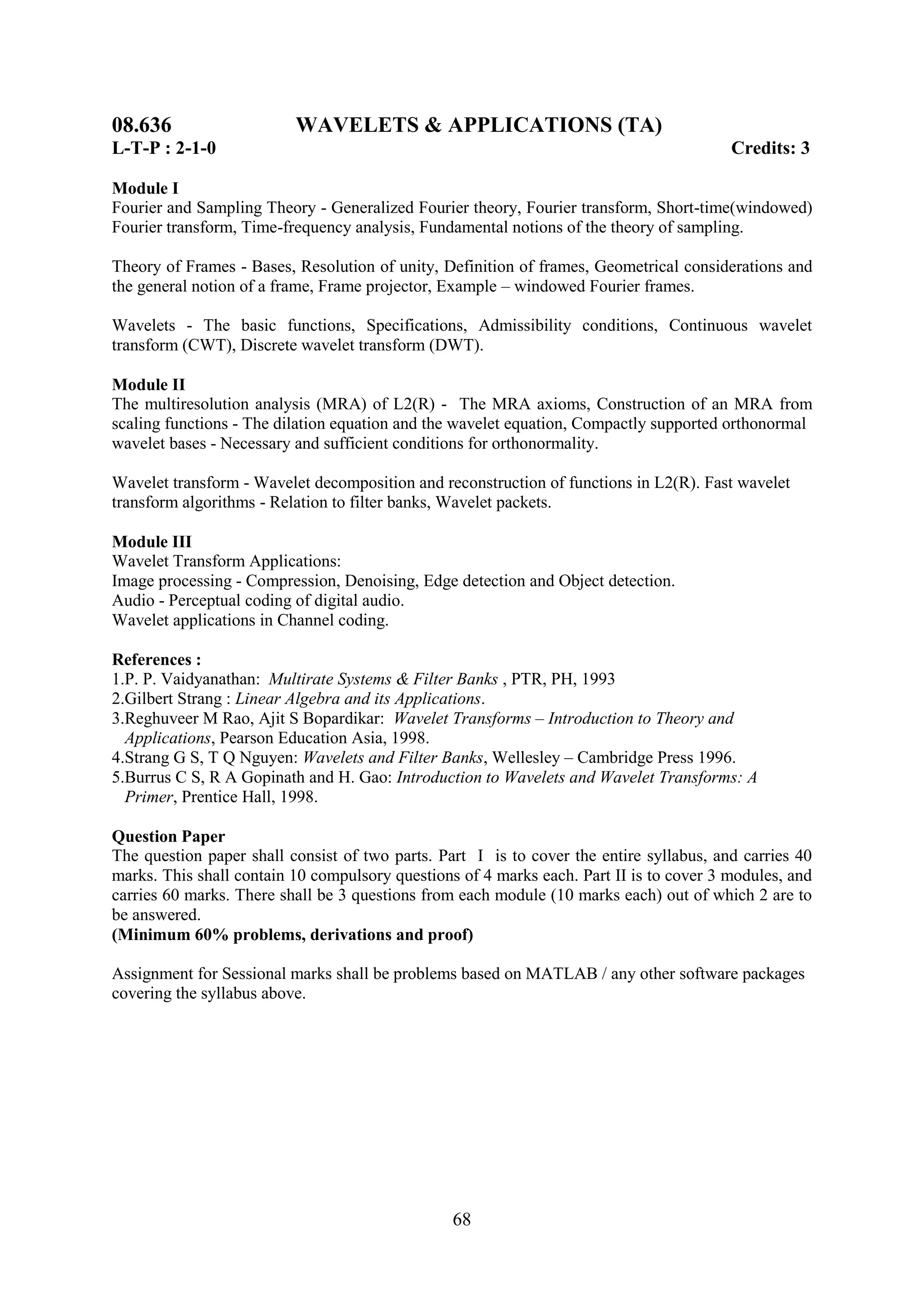 08.636                    WAVELETS & APPLICATIONS (TA)
L-T-P : 2-1-0                                                                            Credits: 3

Module I
Fourier and Sampling Theory - Generalized Fourier theory, Fourier transform, Short-time(windowed)
Fourier transform, Time-frequency analysis, Fundamental notions of the theory of sampling.

Theory of Frames - Bases, Resolution of unity, Definition of frames, Geometrical considerations and
the general notion of a frame, Frame projector, Example – windowed Fourier frames.

Wavelets - The basic functions, Specifications, Admissibility conditions, Continuous wavelet
transform (CWT), Discrete wavelet transform (DWT).

Module II
The multiresolution analysis (MRA) of L2(R) - The MRA axioms, Construction of an MRA from
scaling functions - The dilation equation and the wavelet equation, Compactly supported orthonormal
wavelet bases - Necessary and sufficient conditions for orthonormality.

Wavelet transform - Wavelet decomposition and reconstruction of functions in L2(R). Fast wavelet
transform algorithms - Relation to filter banks, Wavelet packets.

Module III
Wavelet Transform Applications:
Image processing - Compression, Denoising, Edge detection and Object detection.
Audio - Perceptual coding of digital audio.
Wavelet applications in Channel coding.

References :
1.P. P. Vaidyanathan: Multirate Systems & Filter Banks , PTR, PH, 1993
2.Gilbert Strang : Linear Algebra and its Applications.
3.Reghuveer M Rao, Ajit S Bopardikar: Wavelet Transforms – Introduction to Theory and
  Applications, Pearson Education Asia, 1998.
4.Strang G S, T Q Nguyen: Wavelets and Filter Banks, Wellesley – Cambridge Press 1996.
5.Burrus C S, R A Gopinath and H. Gao: Introduction to Wavelets and Wavelet Transforms: A
  Primer, Prentice Hall, 1998.

Question Paper
The question paper shall consist of two parts. Part I is to cover the entire syllabus, and carries 40
marks. This shall contain 10 compulsory questions of 4 marks each. Part II is to cover 3 modules, and
carries 60 marks. There shall be 3 questions from each module (10 marks each) out of which 2 are to
be answered.
(Minimum 60% problems, derivations and proof)

Assignment for Sessional marks shall be problems based on MATLAB / any other software packages
covering the syllabus above.




                                                 68
 