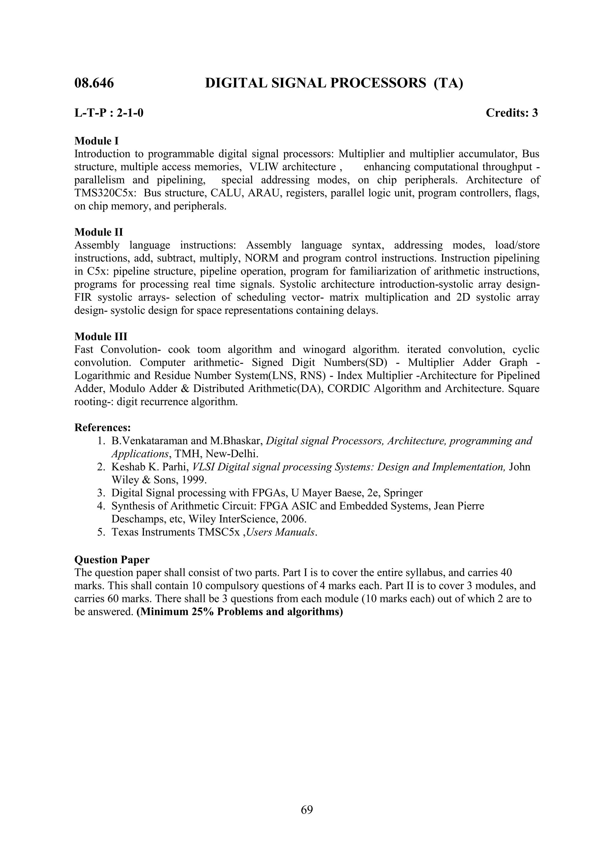08.646                      DIGITAL SIGNAL PROCESSORS (TA)

L-T-P : 2-1-0                                                                              Credits: 3

Module I
Introduction to programmable digital signal processors: Multiplier and multiplier accumulator, Bus
structure, multiple access memories, VLIW architecture ,     enhancing computational throughput -
parallelism and pipelining, special addressing modes, on chip peripherals. Architecture of
TMS320C5x: Bus structure, CALU, ARAU, registers, parallel logic unit, program controllers, flags,
on chip memory, and peripherals.

Module II
Assembly language instructions: Assembly language syntax, addressing modes, load/store
instructions, add, subtract, multiply, NORM and program control instructions. Instruction pipelining
in C5x: pipeline structure, pipeline operation, program for familiarization of arithmetic instructions,
programs for processing real time signals. Systolic architecture introduction-systolic array design-
FIR systolic arrays- selection of scheduling vector- matrix multiplication and 2D systolic array
design- systolic design for space representations containing delays.

Module III
Fast Convolution- cook toom algorithm and winogard algorithm. iterated convolution, cyclic
convolution. Computer arithmetic- Signed Digit Numbers(SD) - Multiplier Adder Graph -
Logarithmic and Residue Number System(LNS, RNS) - Index Multiplier -Architecture for Pipelined
Adder, Modulo Adder & Distributed Arithmetic(DA), CORDIC Algorithm and Architecture. Square
rooting-: digit recurrence algorithm.

References:
    1. B.Venkataraman and M.Bhaskar, Digital signal Processors, Architecture, programming and
       Applications, TMH, New-Delhi.
    2. Keshab K. Parhi, VLSI Digital signal processing Systems: Design and Implementation, John
       Wiley & Sons, 1999.
    3. Digital Signal processing with FPGAs, U Mayer Baese, 2e, Springer
    4. Synthesis of Arithmetic Circuit: FPGA ASIC and Embedded Systems, Jean Pierre
       Deschamps, etc, Wiley InterScience, 2006.
    5. Texas Instruments TMSC5x ,Users Manuals.

Question Paper
The question paper shall consist of two parts. Part I is to cover the entire syllabus, and carries 40
marks. This shall contain 10 compulsory questions of 4 marks each. Part II is to cover 3 modules, and
carries 60 marks. There shall be 3 questions from each module (10 marks each) out of which 2 are to
be answered. (Minimum 25% Problems and algorithms)




                                                  69
 