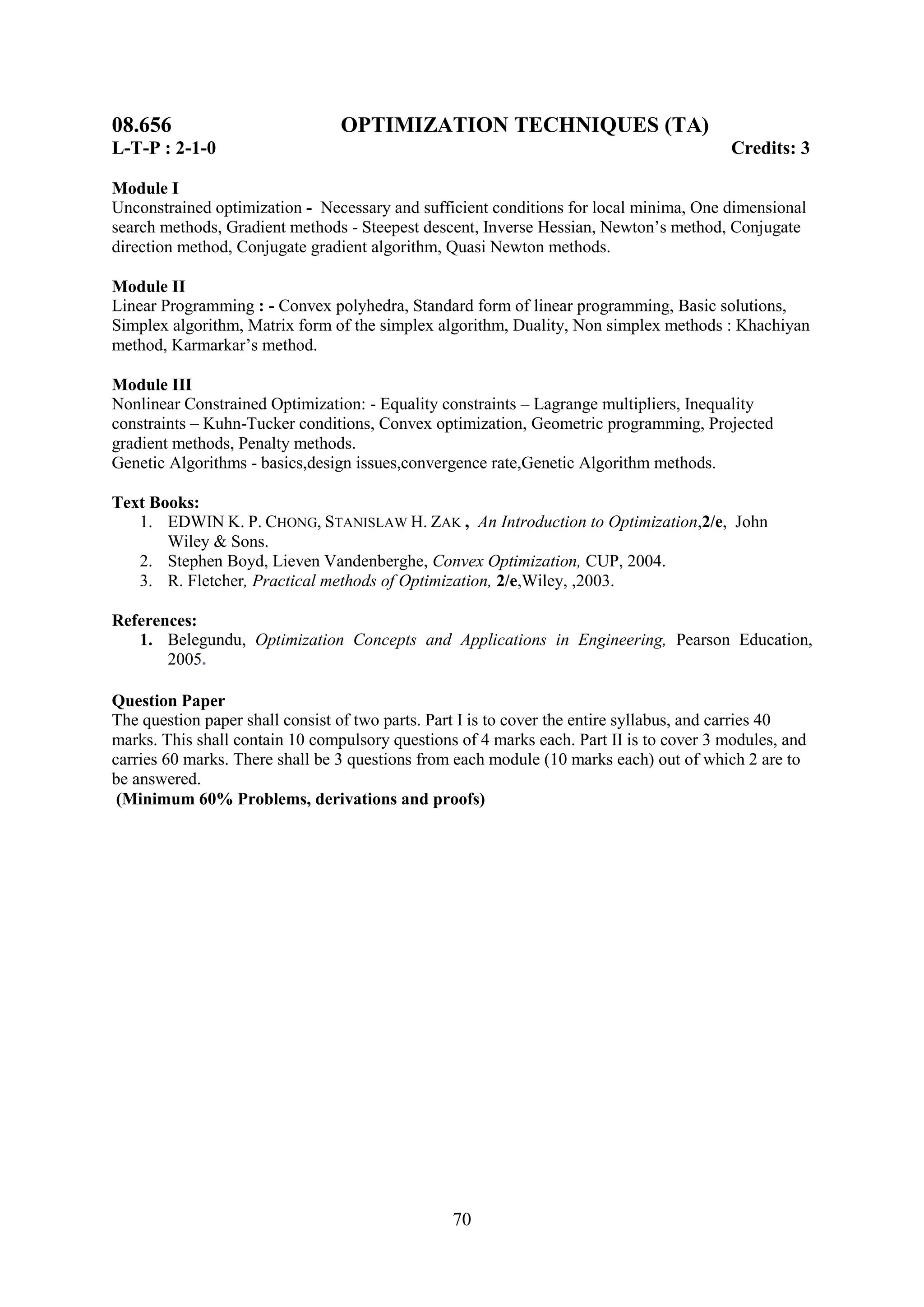 08.656                           OPTIMIZATION TECHNIQUES (TA)
L-T-P : 2-1-0                                                                             Credits: 3

Module I
Unconstrained optimization - Necessary and sufficient conditions for local minima, One dimensional
search methods, Gradient methods - Steepest descent, Inverse Hessian, Newton‘s method, Conjugate
direction method, Conjugate gradient algorithm, Quasi Newton methods.

Module II
Linear Programming : - Convex polyhedra, Standard form of linear programming, Basic solutions,
Simplex algorithm, Matrix form of the simplex algorithm, Duality, Non simplex methods : Khachiyan
method, Karmarkar‘s method.

Module III
Nonlinear Constrained Optimization: - Equality constraints – Lagrange multipliers, Inequality
constraints – Kuhn-Tucker conditions, Convex optimization, Geometric programming, Projected
gradient methods, Penalty methods.
Genetic Algorithms - basics,design issues,convergence rate,Genetic Algorithm methods.

Text Books:
   1. EDWIN K. P. CHONG, STANISLAW H. ZAK , An Introduction to Optimization,2/e, John
       Wiley & Sons.
   2. Stephen Boyd, Lieven Vandenberghe, Convex Optimization, CUP, 2004.
   3. R. Fletcher, Practical methods of Optimization, 2/e,Wiley, ,2003.

References:
   1. Belegundu, Optimization Concepts and Applications in Engineering, Pearson Education,
       2005.

Question Paper
The question paper shall consist of two parts. Part I is to cover the entire syllabus, and carries 40
marks. This shall contain 10 compulsory questions of 4 marks each. Part II is to cover 3 modules, and
carries 60 marks. There shall be 3 questions from each module (10 marks each) out of which 2 are to
be answered.
 (Minimum 60% Problems, derivations and proofs)




                                                 70
 