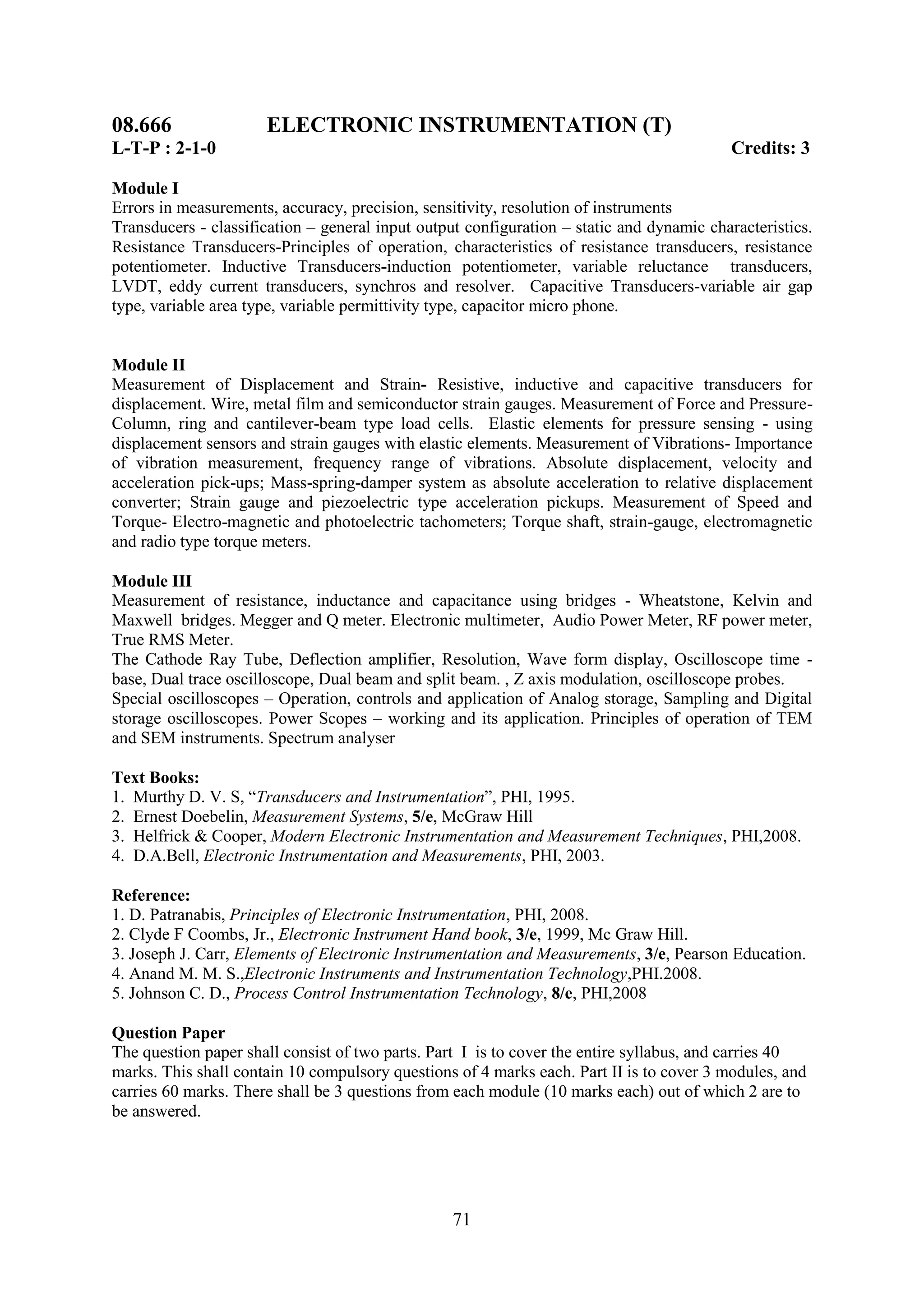 08.666                ELECTRONIC INSTRUMENTATION (T)
L-T-P : 2-1-0                                                                              Credits: 3

Module I
Errors in measurements, accuracy, precision, sensitivity, resolution of instruments
Transducers - classification – general input output configuration – static and dynamic characteristics.
Resistance Transducers-Principles of operation, characteristics of resistance transducers, resistance
potentiometer. Inductive Transducers-induction potentiometer, variable reluctance transducers,
LVDT, eddy current transducers, synchros and resolver. Capacitive Transducers-variable air gap
type, variable area type, variable permittivity type, capacitor micro phone.


Module II
Measurement of Displacement and Strain- Resistive, inductive and capacitive transducers for
displacement. Wire, metal film and semiconductor strain gauges. Measurement of Force and Pressure-
Column, ring and cantilever-beam type load cells. Elastic elements for pressure sensing - using
displacement sensors and strain gauges with elastic elements. Measurement of Vibrations- Importance
of vibration measurement, frequency range of vibrations. Absolute displacement, velocity and
acceleration pick-ups; Mass-spring-damper system as absolute acceleration to relative displacement
converter; Strain gauge and piezoelectric type acceleration pickups. Measurement of Speed and
Torque- Electro-magnetic and photoelectric tachometers; Torque shaft, strain-gauge, electromagnetic
and radio type torque meters.

Module III
Measurement of resistance, inductance and capacitance using bridges - Wheatstone, Kelvin and
Maxwell bridges. Megger and Q meter. Electronic multimeter, Audio Power Meter, RF power meter,
True RMS Meter.
The Cathode Ray Tube, Deflection amplifier, Resolution, Wave form display, Oscilloscope time -
base, Dual trace oscilloscope, Dual beam and split beam. , Z axis modulation, oscilloscope probes.
Special oscilloscopes – Operation, controls and application of Analog storage, Sampling and Digital
storage oscilloscopes. Power Scopes – working and its application. Principles of operation of TEM
and SEM instruments. Spectrum analyser

Text Books:
1. Murthy D. V. S, ―Transducers and Instrumentation‖, PHI, 1995.
2. Ernest Doebelin, Measurement Systems, 5/e, McGraw Hill
3. Helfrick & Cooper, Modern Electronic Instrumentation and Measurement Techniques, PHI,2008.
4. D.A.Bell, Electronic Instrumentation and Measurements, PHI, 2003.

Reference:
1. D. Patranabis, Principles of Electronic Instrumentation, PHI, 2008.
2. Clyde F Coombs, Jr., Electronic Instrument Hand book, 3/e, 1999, Mc Graw Hill.
3. Joseph J. Carr, Elements of Electronic Instrumentation and Measurements, 3/e, Pearson Education.
4. Anand M. M. S.,Electronic Instruments and Instrumentation Technology,PHI.2008.
5. Johnson C. D., Process Control Instrumentation Technology, 8/e, PHI,2008

Question Paper
The question paper shall consist of two parts. Part I is to cover the entire syllabus, and carries 40
marks. This shall contain 10 compulsory questions of 4 marks each. Part II is to cover 3 modules, and
carries 60 marks. There shall be 3 questions from each module (10 marks each) out of which 2 are to
be answered.




                                                  71
 
