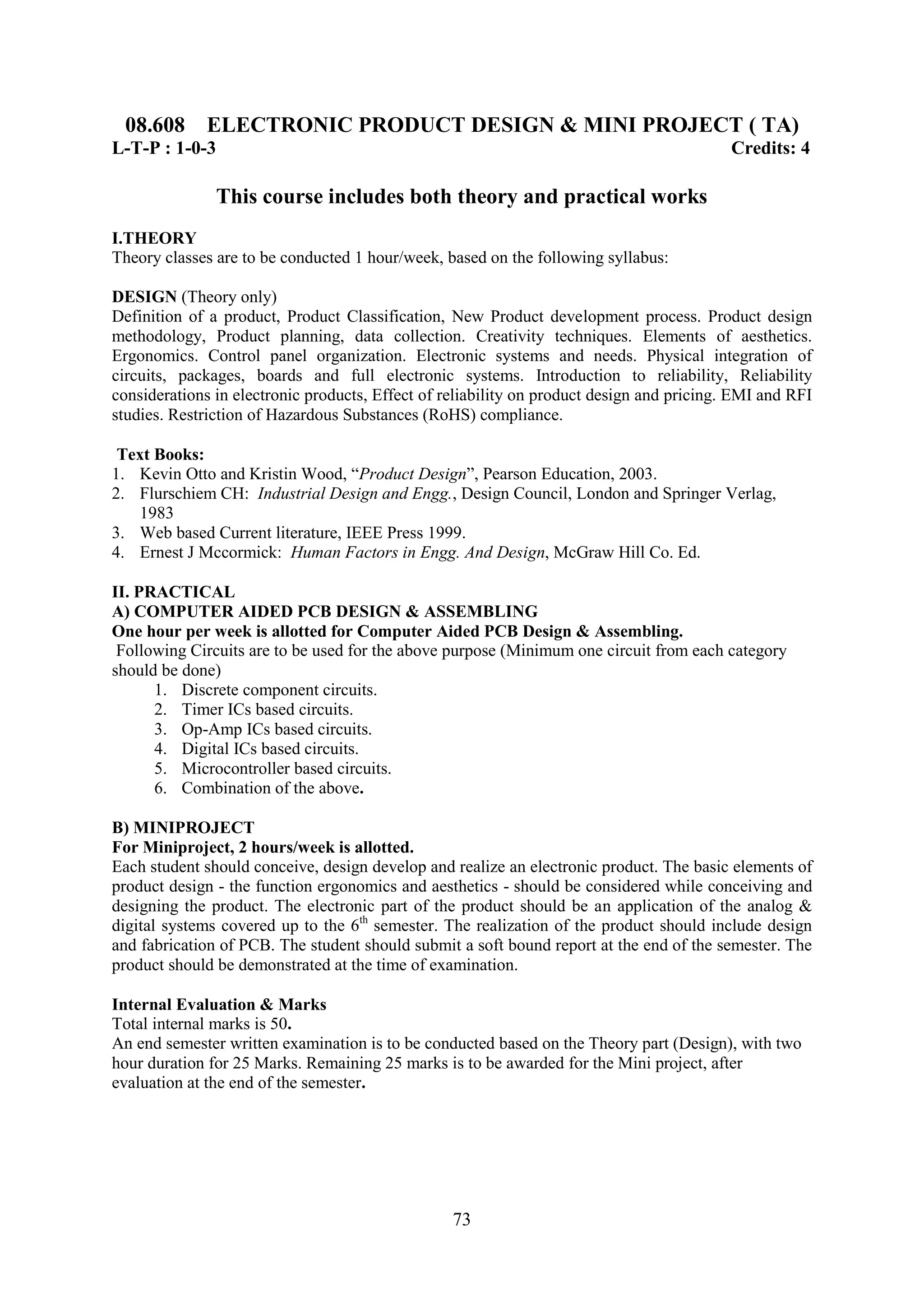 08.608 ELECTRONIC PRODUCT DESIGN & MINI PROJECT ( TA)
L-T-P : 1-0-3                                                                              Credits: 4

               This course includes both theory and practical works
I.THEORY
Theory classes are to be conducted 1 hour/week, based on the following syllabus:

DESIGN (Theory only)
Definition of a product, Product Classification, New Product development process. Product design
methodology, Product planning, data collection. Creativity techniques. Elements of aesthetics.
Ergonomics. Control panel organization. Electronic systems and needs. Physical integration of
circuits, packages, boards and full electronic systems. Introduction to reliability, Reliability
considerations in electronic products, Effect of reliability on product design and pricing. EMI and RFI
studies. Restriction of Hazardous Substances (RoHS) compliance.

 Text Books:
1. Kevin Otto and Kristin Wood, ―Product Design‖, Pearson Education, 2003.
2. Flurschiem CH: Industrial Design and Engg., Design Council, London and Springer Verlag,
   1983
3. Web based Current literature, IEEE Press 1999.
4. Ernest J Mccormick: Human Factors in Engg. And Design, McGraw Hill Co. Ed.

II. PRACTICAL
A) COMPUTER AIDED PCB DESIGN & ASSEMBLING
One hour per week is allotted for Computer Aided PCB Design & Assembling.
 Following Circuits are to be used for the above purpose (Minimum one circuit from each category
should be done)
      1. Discrete component circuits.
      2. Timer ICs based circuits.
      3. Op-Amp ICs based circuits.
      4. Digital ICs based circuits.
      5. Microcontroller based circuits.
      6. Combination of the above.

B) MINIPROJECT
For Miniproject, 2 hours/week is allotted.
Each student should conceive, design develop and realize an electronic product. The basic elements of
product design - the function ergonomics and aesthetics - should be considered while conceiving and
designing the product. The electronic part of the product should be an application of the analog &
digital systems covered up to the 6th semester. The realization of the product should include design
and fabrication of PCB. The student should submit a soft bound report at the end of the semester. The
product should be demonstrated at the time of examination.

Internal Evaluation & Marks
Total internal marks is 50.
An end semester written examination is to be conducted based on the Theory part (Design), with two
hour duration for 25 Marks. Remaining 25 marks is to be awarded for the Mini project, after
evaluation at the end of the semester.




                                                  73
 