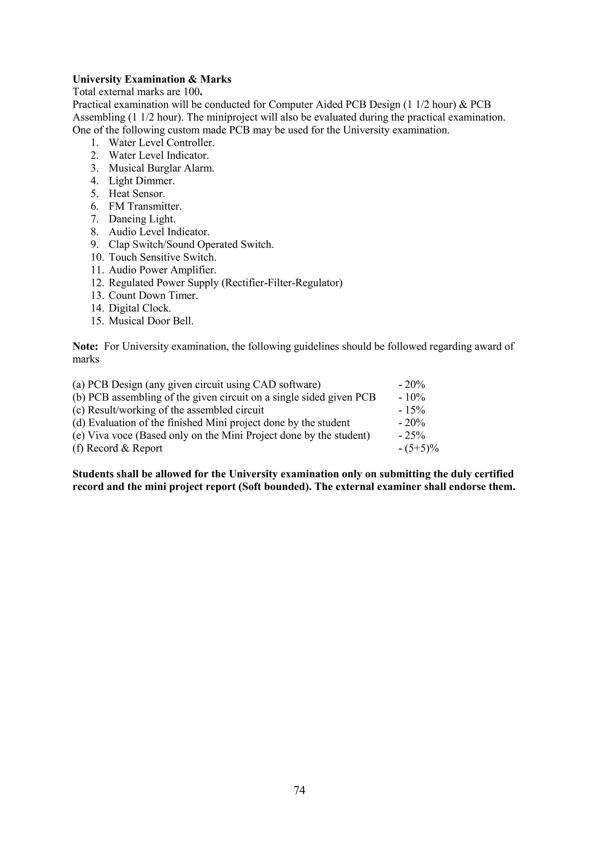 University Examination & Marks
Total external marks are 100.
Practical examination will be conducted for Computer Aided PCB Design (1 1/2 hour) & PCB
Assembling (1 1/2 hour). The miniproject will also be evaluated during the practical examination.
One of the following custom made PCB may be used for the University examination.
    1. Water Level Controller.
    2. Water Level Indicator.
    3. Musical Burglar Alarm.
    4. Light Dimmer.
    5. Heat Sensor.
    6. FM Transmitter.
    7. Dancing Light.
    8. Audio Level Indicator.
    9. Clap Switch/Sound Operated Switch.
    10. Touch Sensitive Switch.
    11. Audio Power Amplifier.
    12. Regulated Power Supply (Rectifier-Filter-Regulator)
    13. Count Down Timer.
    14. Digital Clock.
    15. Musical Door Bell.

Note: For University examination, the following guidelines should be followed regarding award of
marks

(a) PCB Design (any given circuit using CAD software)                    - 20%
(b) PCB assembling of the given circuit on a single sided given PCB      - 10%
(c) Result/working of the assembled circuit                              - 15%
(d) Evaluation of the finished Mini project done by the student          - 20%
(e) Viva voce (Based only on the Mini Project done by the student)       - 25%
(f) Record & Report                                                      - (5+5)%

Students shall be allowed for the University examination only on submitting the duly certified
record and the mini project report (Soft bounded). The external examiner shall endorse them.




                                                 74
 
