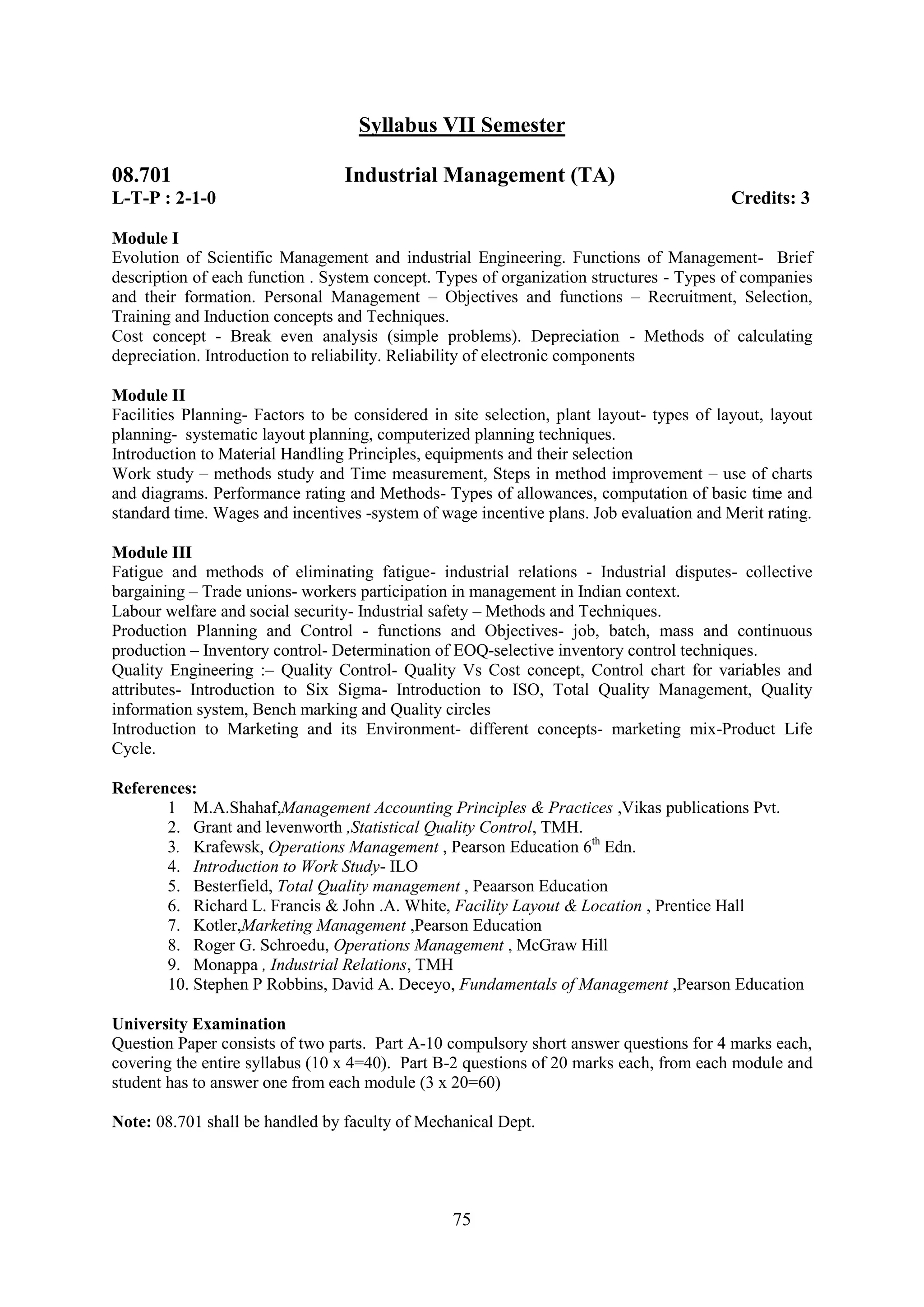 Syllabus VII Semester

08.701                           Industrial Management (TA)
L-T-P : 2-1-0                                                                             Credits: 3

Module I
Evolution of Scientific Management and industrial Engineering. Functions of Management- Brief
description of each function . System concept. Types of organization structures - Types of companies
and their formation. Personal Management – Objectives and functions – Recruitment, Selection,
Training and Induction concepts and Techniques.
Cost concept - Break even analysis (simple problems). Depreciation - Methods of calculating
depreciation. Introduction to reliability. Reliability of electronic components

Module II
Facilities Planning- Factors to be considered in site selection, plant layout- types of layout, layout
planning- systematic layout planning, computerized planning techniques.
Introduction to Material Handling Principles, equipments and their selection
Work study – methods study and Time measurement, Steps in method improvement – use of charts
and diagrams. Performance rating and Methods- Types of allowances, computation of basic time and
standard time. Wages and incentives -system of wage incentive plans. Job evaluation and Merit rating.

Module III
Fatigue and methods of eliminating fatigue- industrial relations - Industrial disputes- collective
bargaining – Trade unions- workers participation in management in Indian context.
Labour welfare and social security- Industrial safety – Methods and Techniques.
Production Planning and Control - functions and Objectives- job, batch, mass and continuous
production – Inventory control- Determination of EOQ-selective inventory control techniques.
Quality Engineering :– Quality Control- Quality Vs Cost concept, Control chart for variables and
attributes- Introduction to Six Sigma- Introduction to ISO, Total Quality Management, Quality
information system, Bench marking and Quality circles
Introduction to Marketing and its Environment- different concepts- marketing mix-Product Life
Cycle.

References:
       1 M.A.Shahaf,Management Accounting Principles & Practices ,Vikas publications Pvt.
       2. Grant and levenworth ,Statistical Quality Control, TMH.
       3. Krafewsk, Operations Management , Pearson Education 6th Edn.
       4. Introduction to Work Study- ILO
       5. Besterfield, Total Quality management , Peaarson Education
       6. Richard L. Francis & John .A. White, Facility Layout & Location , Prentice Hall
       7. Kotler,Marketing Management ,Pearson Education
       8. Roger G. Schroedu, Operations Management , McGraw Hill
       9. Monappa , Industrial Relations, TMH
       10. Stephen P Robbins, David A. Deceyo, Fundamentals of Management ,Pearson Education

University Examination
Question Paper consists of two parts. Part A-10 compulsory short answer questions for 4 marks each,
covering the entire syllabus (10 x 4=40). Part B-2 questions of 20 marks each, from each module and
student has to answer one from each module (3 x 20=60)

Note: 08.701 shall be handled by faculty of Mechanical Dept.




                                                 75
 