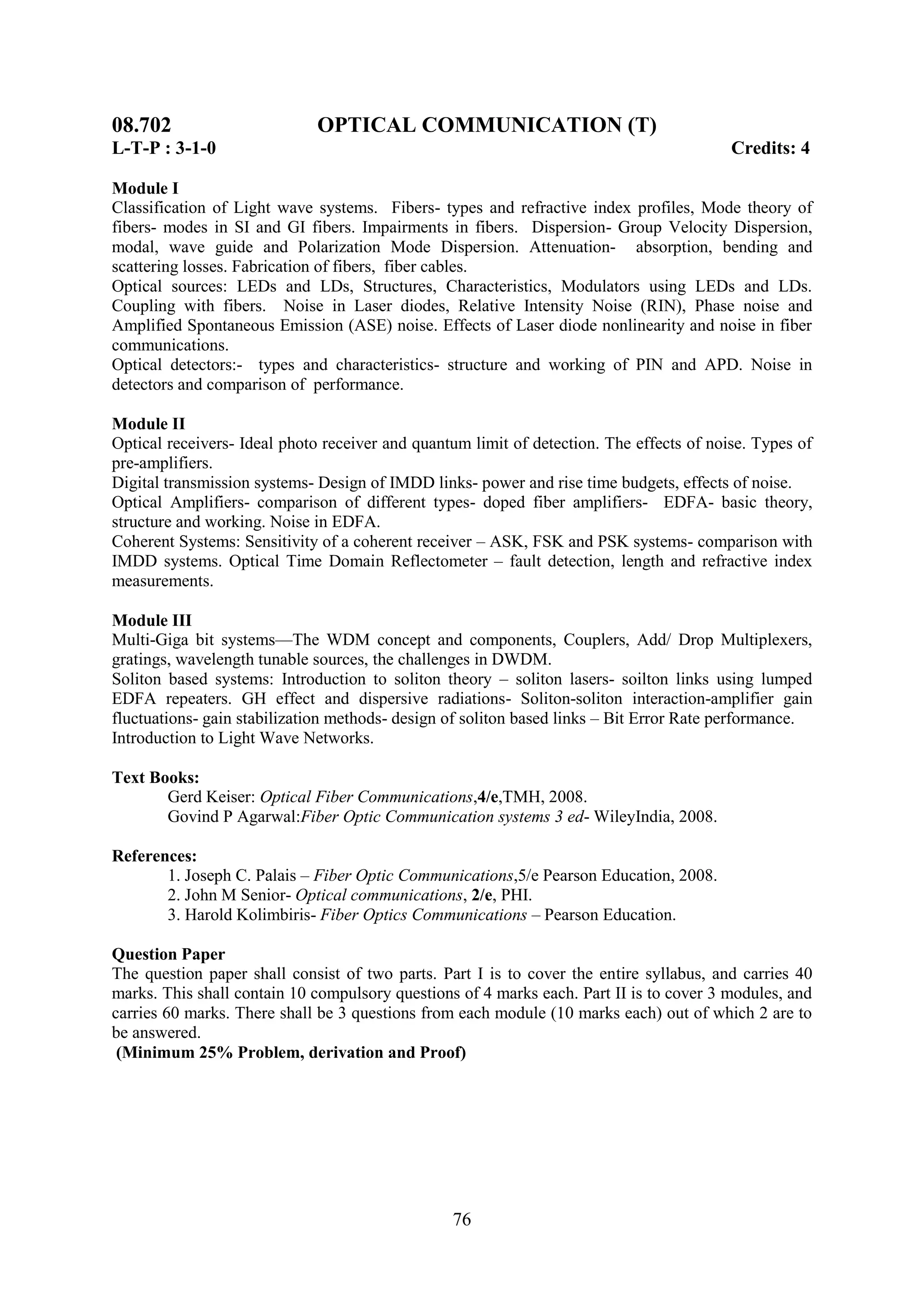 08.702                       OPTICAL COMMUNICATION (T)
L-T-P : 3-1-0                                                                             Credits: 4

Module I
Classification of Light wave systems. Fibers- types and refractive index profiles, Mode theory of
fibers- modes in SI and GI fibers. Impairments in fibers. Dispersion- Group Velocity Dispersion,
modal, wave guide and Polarization Mode Dispersion. Attenuation- absorption, bending and
scattering losses. Fabrication of fibers, fiber cables.
Optical sources: LEDs and LDs, Structures, Characteristics, Modulators using LEDs and LDs.
Coupling with fibers. Noise in Laser diodes, Relative Intensity Noise (RIN), Phase noise and
Amplified Spontaneous Emission (ASE) noise. Effects of Laser diode nonlinearity and noise in fiber
communications.
Optical detectors:- types and characteristics- structure and working of PIN and APD. Noise in
detectors and comparison of performance.

Module II
Optical receivers- Ideal photo receiver and quantum limit of detection. The effects of noise. Types of
pre-amplifiers.
Digital transmission systems- Design of IMDD links- power and rise time budgets, effects of noise.
Optical Amplifiers- comparison of different types- doped fiber amplifiers- EDFA- basic theory,
structure and working. Noise in EDFA.
Coherent Systems: Sensitivity of a coherent receiver – ASK, FSK and PSK systems- comparison with
IMDD systems. Optical Time Domain Reflectometer – fault detection, length and refractive index
measurements.

Module III
Multi-Giga bit systems—The WDM concept and components, Couplers, Add/ Drop Multiplexers,
gratings, wavelength tunable sources, the challenges in DWDM.
Soliton based systems: Introduction to soliton theory – soliton lasers- soilton links using lumped
EDFA repeaters. GH effect and dispersive radiations- Soliton-soliton interaction-amplifier gain
fluctuations- gain stabilization methods- design of soliton based links – Bit Error Rate performance.
Introduction to Light Wave Networks.

Text Books:
       Gerd Keiser: Optical Fiber Communications,4/e,TMH, 2008.
       Govind P Agarwal:Fiber Optic Communication systems 3 ed- WileyIndia, 2008.

References:
       1. Joseph C. Palais – Fiber Optic Communications,5/e Pearson Education, 2008.
       2. John M Senior- Optical communications, 2/e, PHI.
       3. Harold Kolimbiris- Fiber Optics Communications – Pearson Education.

Question Paper
The question paper shall consist of two parts. Part I is to cover the entire syllabus, and carries 40
marks. This shall contain 10 compulsory questions of 4 marks each. Part II is to cover 3 modules, and
carries 60 marks. There shall be 3 questions from each module (10 marks each) out of which 2 are to
be answered.
 (Minimum 25% Problem, derivation and Proof)




                                                 76
 