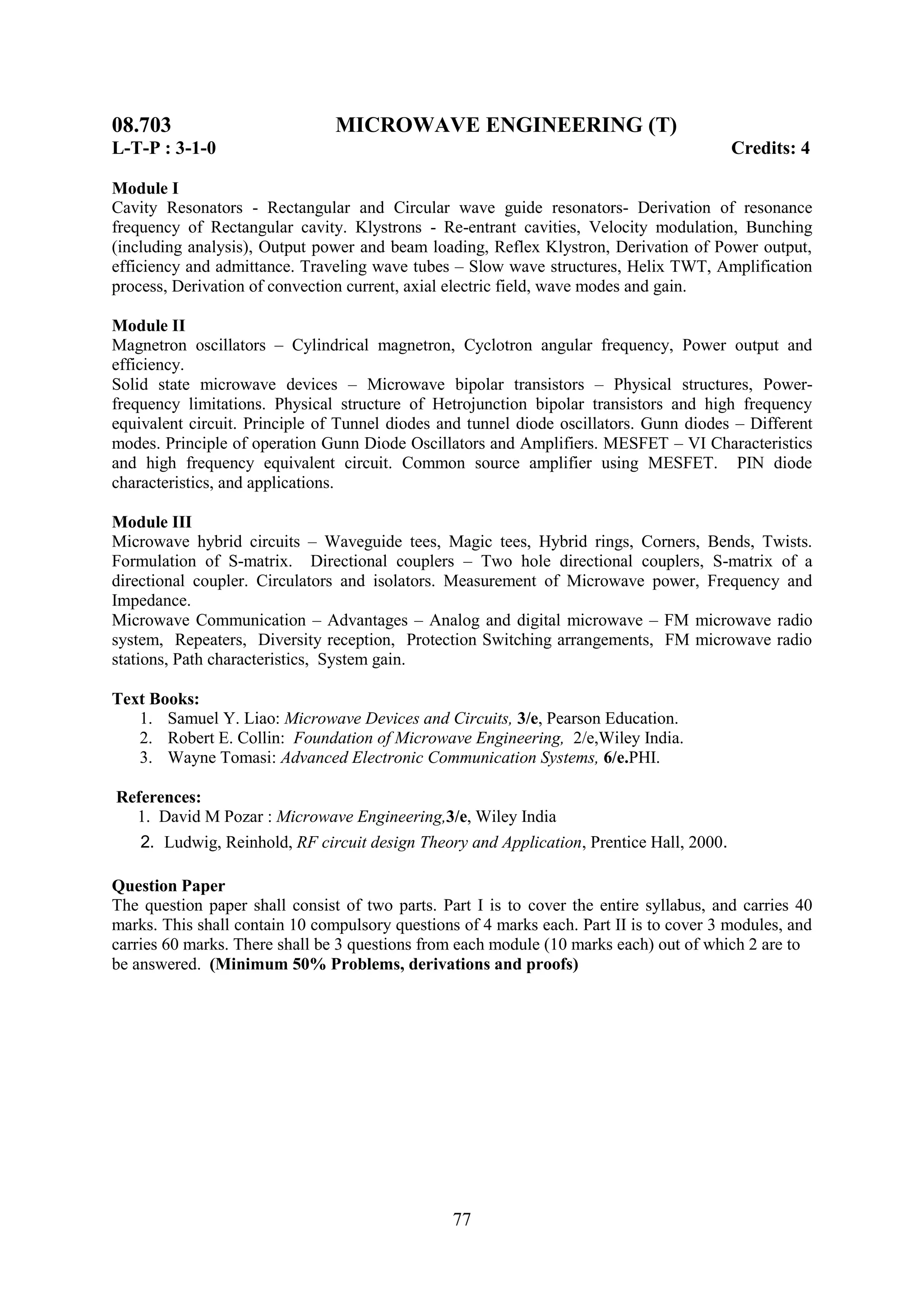 08.703                          MICROWAVE ENGINEERING (T)
L-T-P : 3-1-0                                                                             Credits: 4

Module I
Cavity Resonators - Rectangular and Circular wave guide resonators- Derivation of resonance
frequency of Rectangular cavity. Klystrons - Re-entrant cavities, Velocity modulation, Bunching
(including analysis), Output power and beam loading, Reflex Klystron, Derivation of Power output,
efficiency and admittance. Traveling wave tubes – Slow wave structures, Helix TWT, Amplification
process, Derivation of convection current, axial electric field, wave modes and gain.

Module II
Magnetron oscillators – Cylindrical magnetron, Cyclotron angular frequency, Power output and
efficiency.
Solid state microwave devices – Microwave bipolar transistors – Physical structures, Power-
frequency limitations. Physical structure of Hetrojunction bipolar transistors and high frequency
equivalent circuit. Principle of Tunnel diodes and tunnel diode oscillators. Gunn diodes – Different
modes. Principle of operation Gunn Diode Oscillators and Amplifiers. MESFET – VI Characteristics
and high frequency equivalent circuit. Common source amplifier using MESFET. PIN diode
characteristics, and applications.

Module III
Microwave hybrid circuits – Waveguide tees, Magic tees, Hybrid rings, Corners, Bends, Twists.
Formulation of S-matrix. Directional couplers – Two hole directional couplers, S-matrix of a
directional coupler. Circulators and isolators. Measurement of Microwave power, Frequency and
Impedance.
Microwave Communication – Advantages – Analog and digital microwave – FM microwave radio
system, Repeaters, Diversity reception, Protection Switching arrangements, FM microwave radio
stations, Path characteristics, System gain.

Text Books:
   1. Samuel Y. Liao: Microwave Devices and Circuits, 3/e, Pearson Education.
   2. Robert E. Collin: Foundation of Microwave Engineering, 2/e,Wiley India.
   3. Wayne Tomasi: Advanced Electronic Communication Systems, 6/e.PHI.

References:
  1. David M Pozar : Microwave Engineering,3/e, Wiley India
    2. Ludwig, Reinhold, RF circuit design Theory and Application, Prentice Hall, 2000.

Question Paper
The question paper shall consist of two parts. Part I is to cover the entire syllabus, and carries 40
marks. This shall contain 10 compulsory questions of 4 marks each. Part II is to cover 3 modules, and
carries 60 marks. There shall be 3 questions from each module (10 marks each) out of which 2 are to
be answered. (Minimum 50% Problems, derivations and proofs)




                                                 77
 