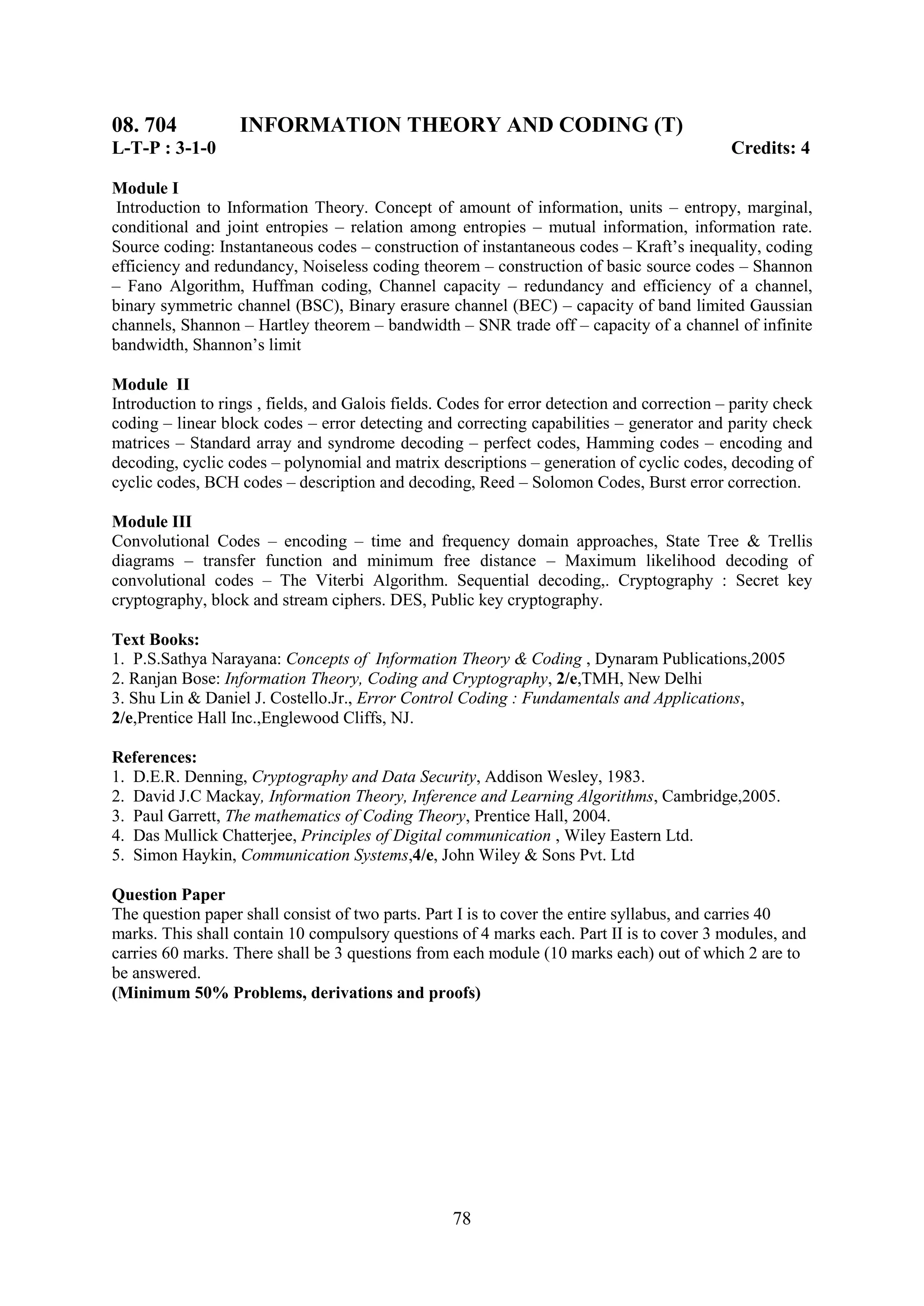 08. 704            INFORMATION THEORY AND CODING (T)
L-T-P : 3-1-0                                                                                Credits: 4

Module I
 Introduction to Information Theory. Concept of amount of information, units – entropy, marginal,
conditional and joint entropies – relation among entropies – mutual information, information rate.
Source coding: Instantaneous codes – construction of instantaneous codes – Kraft‘s inequality, coding
efficiency and redundancy, Noiseless coding theorem – construction of basic source codes – Shannon
– Fano Algorithm, Huffman coding, Channel capacity – redundancy and efficiency of a channel,
binary symmetric channel (BSC), Binary erasure channel (BEC) – capacity of band limited Gaussian
channels, Shannon – Hartley theorem – bandwidth – SNR trade off – capacity of a channel of infinite
bandwidth, Shannon‘s limit

Module II
Introduction to rings , fields, and Galois fields. Codes for error detection and correction – parity check
coding – linear block codes – error detecting and correcting capabilities – generator and parity check
matrices – Standard array and syndrome decoding – perfect codes, Hamming codes – encoding and
decoding, cyclic codes – polynomial and matrix descriptions – generation of cyclic codes, decoding of
cyclic codes, BCH codes – description and decoding, Reed – Solomon Codes, Burst error correction.

Module III
Convolutional Codes – encoding – time and frequency domain approaches, State Tree & Trellis
diagrams – transfer function and minimum free distance – Maximum likelihood decoding of
convolutional codes – The Viterbi Algorithm. Sequential decoding,. Cryptography : Secret key
cryptography, block and stream ciphers. DES, Public key cryptography.

Text Books:
1. P.S.Sathya Narayana: Concepts of Information Theory & Coding , Dynaram Publications,2005
2. Ranjan Bose: Information Theory, Coding and Cryptography, 2/e,TMH, New Delhi
3. Shu Lin & Daniel J. Costello.Jr., Error Control Coding : Fundamentals and Applications,
2/e,Prentice Hall Inc.,Englewood Cliffs, NJ.

References:
1. D.E.R. Denning, Cryptography and Data Security, Addison Wesley, 1983.
2. David J.C Mackay, Information Theory, Inference and Learning Algorithms, Cambridge,2005.
3. Paul Garrett, The mathematics of Coding Theory, Prentice Hall, 2004.
4. Das Mullick Chatterjee, Principles of Digital communication , Wiley Eastern Ltd.
5. Simon Haykin, Communication Systems,4/e, John Wiley & Sons Pvt. Ltd

Question Paper
The question paper shall consist of two parts. Part I is to cover the entire syllabus, and carries 40
marks. This shall contain 10 compulsory questions of 4 marks each. Part II is to cover 3 modules, and
carries 60 marks. There shall be 3 questions from each module (10 marks each) out of which 2 are to
be answered.
(Minimum 50% Problems, derivations and proofs)




                                                   78
 