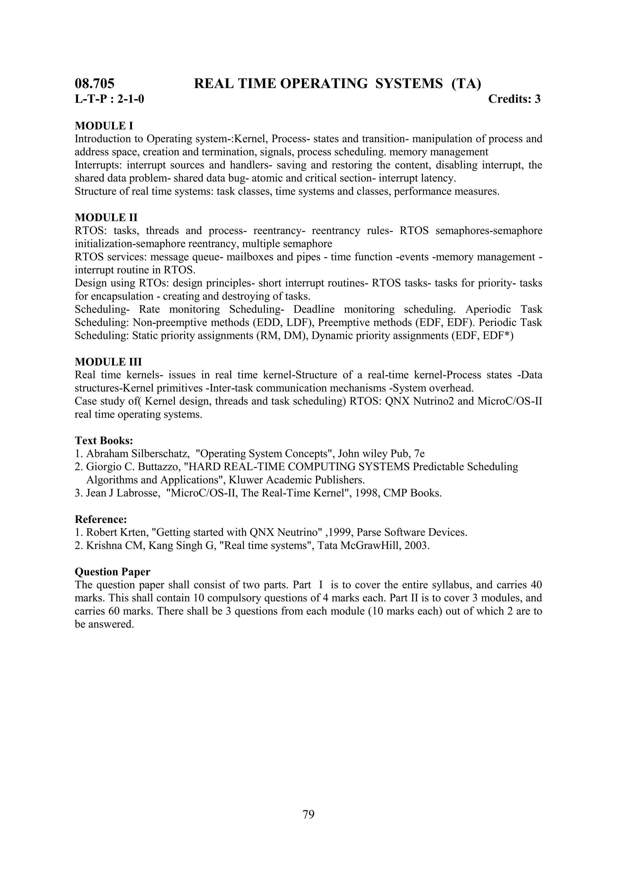 08.705                   REAL TIME OPERATING SYSTEMS (TA)
L-T-P : 2-1-0                                                                             Credits: 3

MODULE I
Introduction to Operating system-:Kernel, Process- states and transition- manipulation of process and
address space, creation and termination, signals, process scheduling. memory management
Interrupts: interrupt sources and handlers- saving and restoring the content, disabling interrupt, the
shared data problem- shared data bug- atomic and critical section- interrupt latency.
Structure of real time systems: task classes, time systems and classes, performance measures.

MODULE II
RTOS: tasks, threads and process- reentrancy- reentrancy rules- RTOS semaphores-semaphore
initialization-semaphore reentrancy, multiple semaphore
RTOS services: message queue- mailboxes and pipes - time function -events -memory management -
interrupt routine in RTOS.
Design using RTOs: design principles- short interrupt routines- RTOS tasks- tasks for priority- tasks
for encapsulation - creating and destroying of tasks.
Scheduling- Rate monitoring Scheduling- Deadline monitoring scheduling. Aperiodic Task
Scheduling: Non-preemptive methods (EDD, LDF), Preemptive methods (EDF, EDF). Periodic Task
Scheduling: Static priority assignments (RM, DM), Dynamic priority assignments (EDF, EDF*)

MODULE III
Real time kernels- issues in real time kernel-Structure of a real-time kernel-Process states -Data
structures-Kernel primitives -Inter-task communication mechanisms -System overhead.
Case study of( Kernel design, threads and task scheduling) RTOS: QNX Nutrino2 and MicroC/OS-II
real time operating systems.

Text Books:
1. Abraham Silberschatz, "Operating System Concepts", John wiley Pub, 7e
2. Giorgio C. Buttazzo, "HARD REAL-TIME COMPUTING SYSTEMS Predictable Scheduling
   Algorithms and Applications", Kluwer Academic Publishers.
3. Jean J Labrosse, "MicroC/OS-II, The Real-Time Kernel", 1998, CMP Books.

Reference:
1. Robert Krten, "Getting started with QNX Neutrino" ,1999, Parse Software Devices.
2. Krishna CM, Kang Singh G, "Real time systems", Tata McGrawHill, 2003.

Question Paper
The question paper shall consist of two parts. Part I is to cover the entire syllabus, and carries 40
marks. This shall contain 10 compulsory questions of 4 marks each. Part II is to cover 3 modules, and
carries 60 marks. There shall be 3 questions from each module (10 marks each) out of which 2 are to
be answered.




                                                 79
 