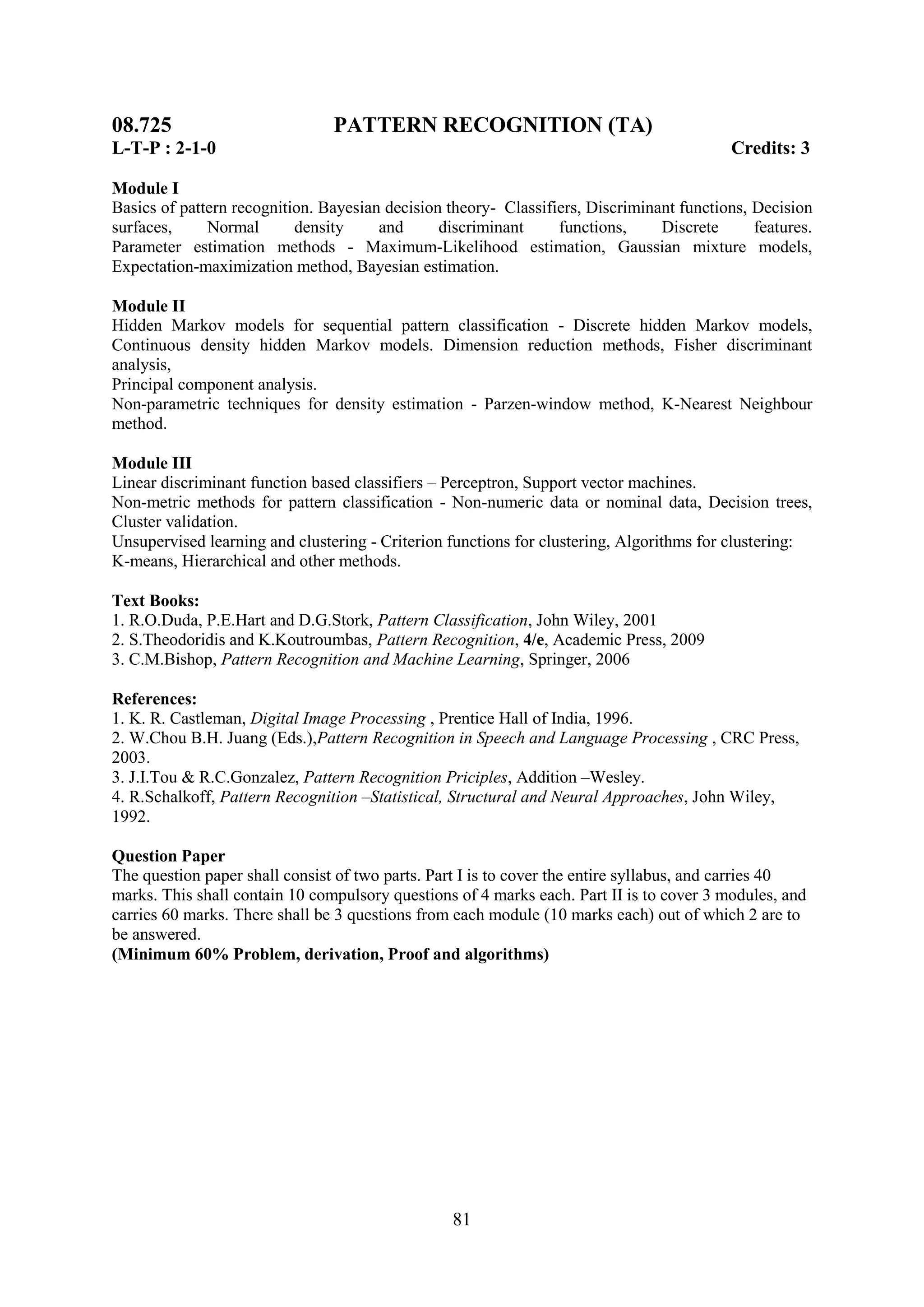 08.725                          PATTERN RECOGNITION (TA)
L-T-P : 2-1-0                                                                              Credits: 3

Module I
Basics of pattern recognition. Bayesian decision theory- Classifiers, Discriminant functions, Decision
surfaces,     Normal       density     and      discriminant     functions,     Discrete      features.
Parameter estimation methods - Maximum-Likelihood estimation, Gaussian mixture models,
Expectation-maximization method, Bayesian estimation.

Module II
Hidden Markov models for sequential pattern classification - Discrete hidden Markov models,
Continuous density hidden Markov models. Dimension reduction methods, Fisher discriminant
analysis,
Principal component analysis.
Non-parametric techniques for density estimation - Parzen-window method, K-Nearest Neighbour
method.

Module III
Linear discriminant function based classifiers – Perceptron, Support vector machines.
Non-metric methods for pattern classification - Non-numeric data or nominal data, Decision trees,
Cluster validation.
Unsupervised learning and clustering - Criterion functions for clustering, Algorithms for clustering:
K-means, Hierarchical and other methods.

Text Books:
1. R.O.Duda, P.E.Hart and D.G.Stork, Pattern Classification, John Wiley, 2001
2. S.Theodoridis and K.Koutroumbas, Pattern Recognition, 4/e, Academic Press, 2009
3. C.M.Bishop, Pattern Recognition and Machine Learning, Springer, 2006

References:
1. K. R. Castleman, Digital Image Processing , Prentice Hall of India, 1996.
2. W.Chou B.H. Juang (Eds.),Pattern Recognition in Speech and Language Processing , CRC Press,
2003.
3. J.I.Tou & R.C.Gonzalez, Pattern Recognition Priciples, Addition –Wesley.
4. R.Schalkoff, Pattern Recognition –Statistical, Structural and Neural Approaches, John Wiley,
1992.

Question Paper
The question paper shall consist of two parts. Part I is to cover the entire syllabus, and carries 40
marks. This shall contain 10 compulsory questions of 4 marks each. Part II is to cover 3 modules, and
carries 60 marks. There shall be 3 questions from each module (10 marks each) out of which 2 are to
be answered.
(Minimum 60% Problem, derivation, Proof and algorithms)




                                                  81
 