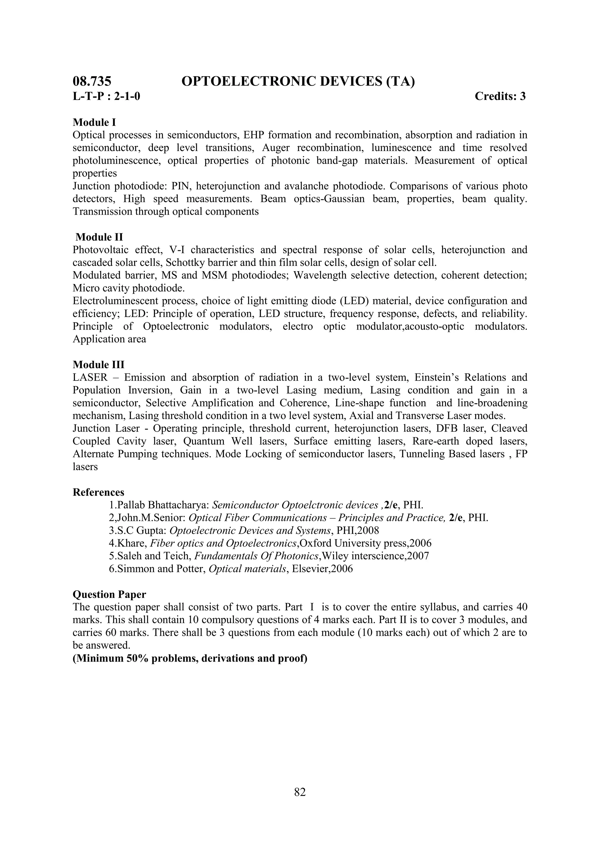08.735                  OPTOELECTRONIC DEVICES (TA)
L-T-P : 2-1-0                                                                            Credits: 3

Module I
Optical processes in semiconductors, EHP formation and recombination, absorption and radiation in
semiconductor, deep level transitions, Auger recombination, luminescence and time resolved
photoluminescence, optical properties of photonic band-gap materials. Measurement of optical
properties
Junction photodiode: PIN, heterojunction and avalanche photodiode. Comparisons of various photo
detectors, High speed measurements. Beam optics-Gaussian beam, properties, beam quality.
Transmission through optical components

 Module II
Photovoltaic effect, V-I characteristics and spectral response of solar cells, heterojunction and
cascaded solar cells, Schottky barrier and thin film solar cells, design of solar cell.
Modulated barrier, MS and MSM photodiodes; Wavelength selective detection, coherent detection;
Micro cavity photodiode.
Electroluminescent process, choice of light emitting diode (LED) material, device configuration and
efficiency; LED: Principle of operation, LED structure, frequency response, defects, and reliability.
Principle of Optoelectronic modulators, electro optic modulator,acousto-optic modulators.
Application area

Module III
LASER – Emission and absorption of radiation in a two-level system, Einstein‘s Relations and
Population Inversion, Gain in a two-level Lasing medium, Lasing condition and gain in a
semiconductor, Selective Amplification and Coherence, Line-shape function and line-broadening
mechanism, Lasing threshold condition in a two level system, Axial and Transverse Laser modes.
Junction Laser - Operating principle, threshold current, heterojunction lasers, DFB laser, Cleaved
Coupled Cavity laser, Quantum Well lasers, Surface emitting lasers, Rare-earth doped lasers,
Alternate Pumping techniques. Mode Locking of semiconductor lasers, Tunneling Based lasers , FP
lasers

References
       1.Pallab Bhattacharya: Semiconductor Optoelctronic devices ,2/e, PHI.
       2,John.M.Senior: Optical Fiber Communications – Principles and Practice, 2/e, PHI.
       3.S.C Gupta: Optoelectronic Devices and Systems, PHI,2008
       4.Khare, Fiber optics and Optoelectronics,Oxford University press,2006
       5.Saleh and Teich, Fundamentals Of Photonics,Wiley interscience,2007
       6.Simmon and Potter, Optical materials, Elsevier,2006

Question Paper
The question paper shall consist of two parts. Part I is to cover the entire syllabus, and carries 40
marks. This shall contain 10 compulsory questions of 4 marks each. Part II is to cover 3 modules, and
carries 60 marks. There shall be 3 questions from each module (10 marks each) out of which 2 are to
be answered.
(Minimum 50% problems, derivations and proof)




                                                 82
 