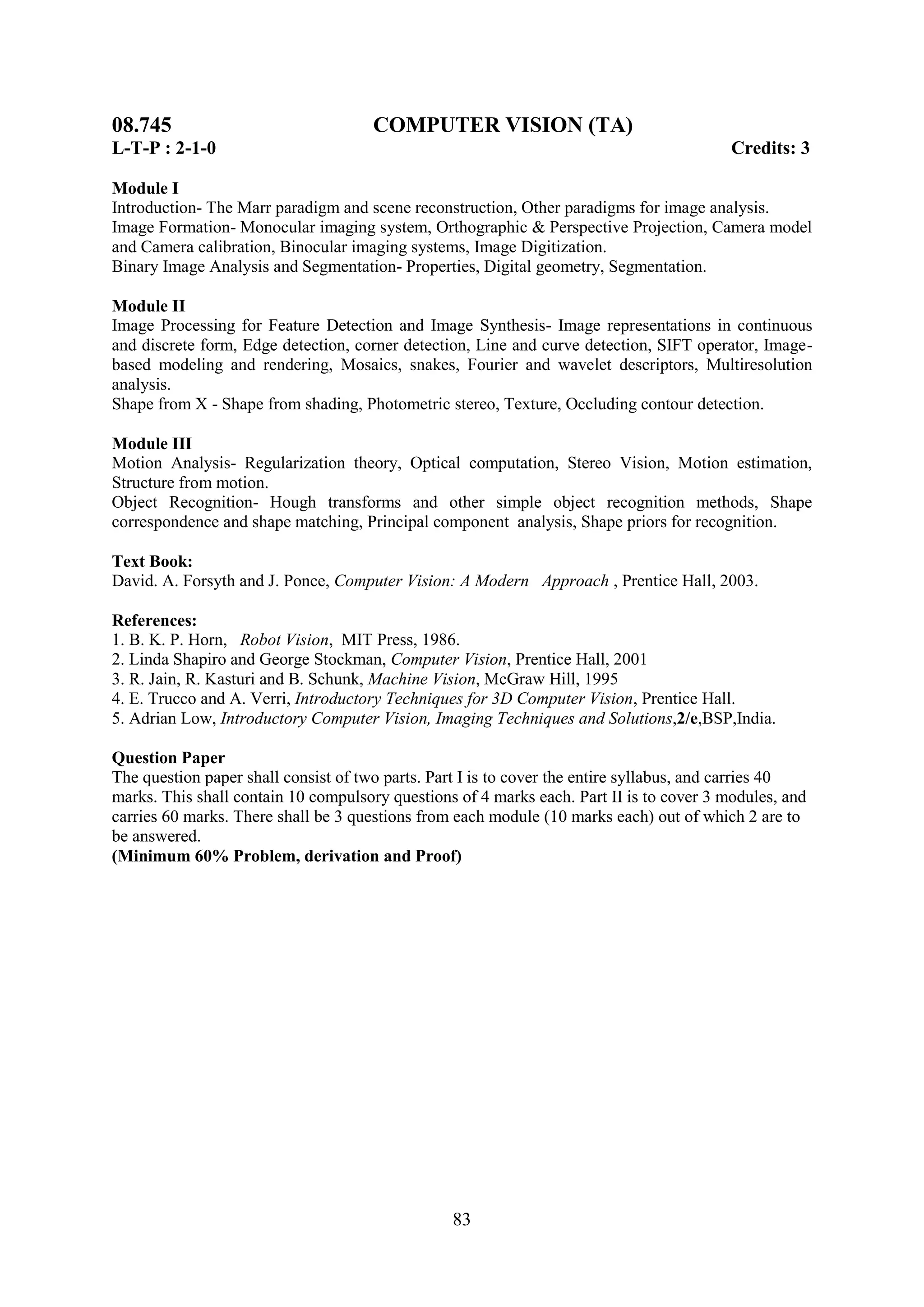08.745                                COMPUTER VISION (TA)
L-T-P : 2-1-0                                                                             Credits: 3

Module I
Introduction- The Marr paradigm and scene reconstruction, Other paradigms for image analysis.
Image Formation- Monocular imaging system, Orthographic & Perspective Projection, Camera model
and Camera calibration, Binocular imaging systems, Image Digitization.
Binary Image Analysis and Segmentation- Properties, Digital geometry, Segmentation.

Module II
Image Processing for Feature Detection and Image Synthesis- Image representations in continuous
and discrete form, Edge detection, corner detection, Line and curve detection, SIFT operator, Image-
based modeling and rendering, Mosaics, snakes, Fourier and wavelet descriptors, Multiresolution
analysis.
Shape from X - Shape from shading, Photometric stereo, Texture, Occluding contour detection.

Module III
Motion Analysis- Regularization theory, Optical computation, Stereo Vision, Motion estimation,
Structure from motion.
Object Recognition- Hough transforms and other simple object recognition methods, Shape
correspondence and shape matching, Principal component analysis, Shape priors for recognition.

Text Book:
David. A. Forsyth and J. Ponce, Computer Vision: A Modern Approach , Prentice Hall, 2003.

References:
1. B. K. P. Horn, Robot Vision, MIT Press, 1986.
2. Linda Shapiro and George Stockman, Computer Vision, Prentice Hall, 2001
3. R. Jain, R. Kasturi and B. Schunk, Machine Vision, McGraw Hill, 1995
4. E. Trucco and A. Verri, Introductory Techniques for 3D Computer Vision, Prentice Hall.
5. Adrian Low, Introductory Computer Vision, Imaging Techniques and Solutions,2/e,BSP,India.

Question Paper
The question paper shall consist of two parts. Part I is to cover the entire syllabus, and carries 40
marks. This shall contain 10 compulsory questions of 4 marks each. Part II is to cover 3 modules, and
carries 60 marks. There shall be 3 questions from each module (10 marks each) out of which 2 are to
be answered.
(Minimum 60% Problem, derivation and Proof)




                                                 83
 