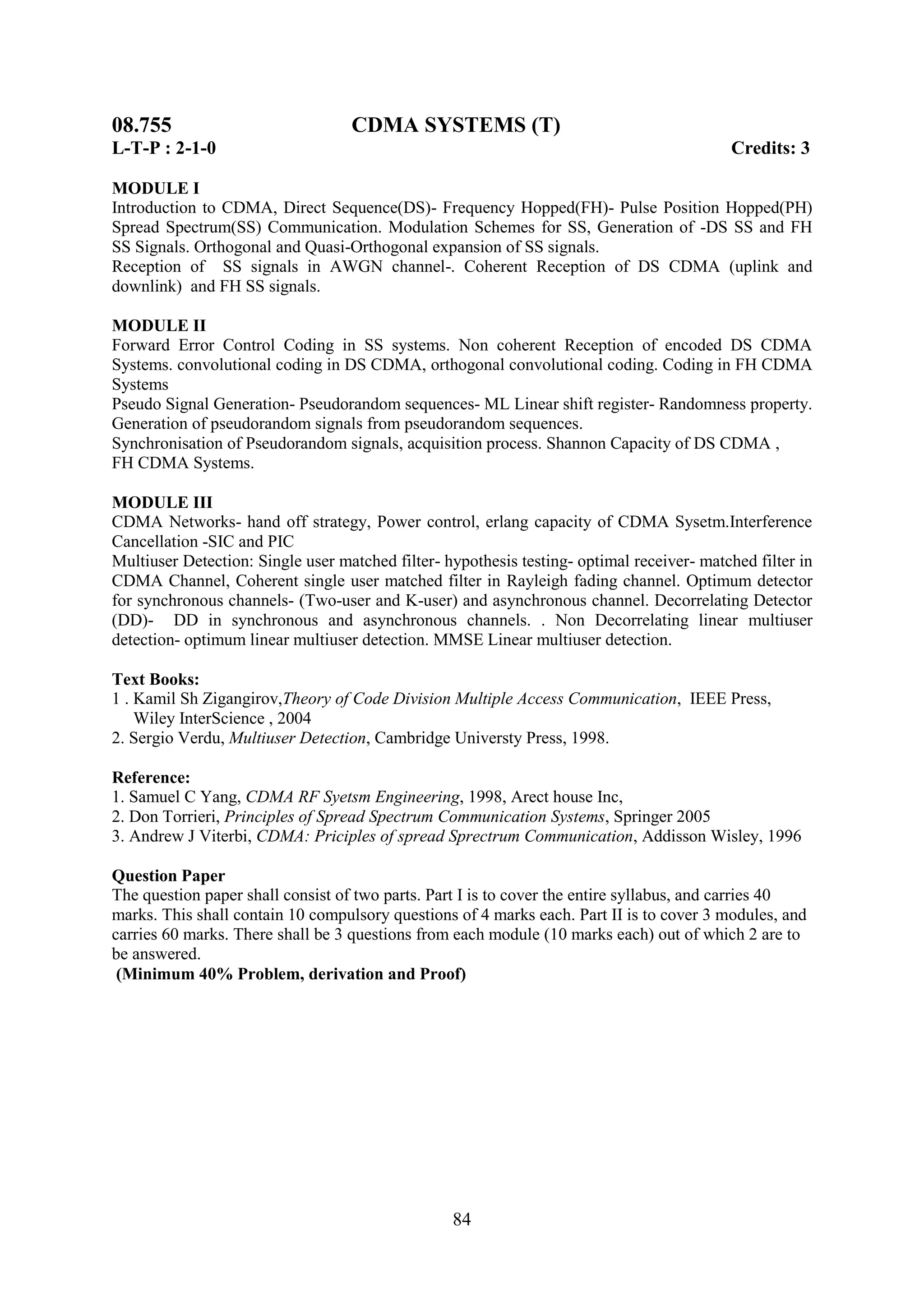 08.755                             CDMA SYSTEMS (T)
L-T-P : 2-1-0                                                                              Credits: 3

MODULE I
Introduction to CDMA, Direct Sequence(DS)- Frequency Hopped(FH)- Pulse Position Hopped(PH)
Spread Spectrum(SS) Communication. Modulation Schemes for SS, Generation of -DS SS and FH
SS Signals. Orthogonal and Quasi-Orthogonal expansion of SS signals.
Reception of SS signals in AWGN channel-. Coherent Reception of DS CDMA (uplink and
downlink) and FH SS signals.

MODULE II
Forward Error Control Coding in SS systems. Non coherent Reception of encoded DS CDMA
Systems. convolutional coding in DS CDMA, orthogonal convolutional coding. Coding in FH CDMA
Systems
Pseudo Signal Generation- Pseudorandom sequences- ML Linear shift register- Randomness property.
Generation of pseudorandom signals from pseudorandom sequences.
Synchronisation of Pseudorandom signals, acquisition process. Shannon Capacity of DS CDMA ,
FH CDMA Systems.

MODULE III
CDMA Networks- hand off strategy, Power control, erlang capacity of CDMA Sysetm.Interference
Cancellation -SIC and PIC
Multiuser Detection: Single user matched filter- hypothesis testing- optimal receiver- matched filter in
CDMA Channel, Coherent single user matched filter in Rayleigh fading channel. Optimum detector
for synchronous channels- (Two-user and K-user) and asynchronous channel. Decorrelating Detector
(DD)- DD in synchronous and asynchronous channels. . Non Decorrelating linear multiuser
detection- optimum linear multiuser detection. MMSE Linear multiuser detection.

Text Books:
1 . Kamil Sh Zigangirov,Theory of Code Division Multiple Access Communication, IEEE Press,
    Wiley InterScience , 2004
2. Sergio Verdu, Multiuser Detection, Cambridge Universty Press, 1998.

Reference:
1. Samuel C Yang, CDMA RF Syetsm Engineering, 1998, Arect house Inc,
2. Don Torrieri, Principles of Spread Spectrum Communication Systems, Springer 2005
3. Andrew J Viterbi, CDMA: Priciples of spread Sprectrum Communication, Addisson Wisley, 1996

Question Paper
The question paper shall consist of two parts. Part I is to cover the entire syllabus, and carries 40
marks. This shall contain 10 compulsory questions of 4 marks each. Part II is to cover 3 modules, and
carries 60 marks. There shall be 3 questions from each module (10 marks each) out of which 2 are to
be answered.
 (Minimum 40% Problem, derivation and Proof)




                                                  84
 