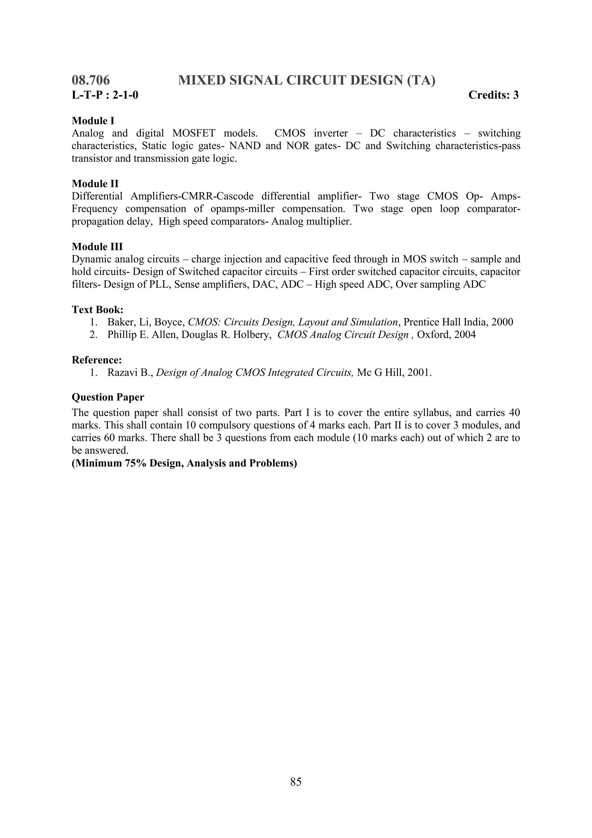 08.706                  MIXED SIGNAL CIRCUIT DESIGN (TA)
L-T-P : 2-1-0                                                                               Credits: 3

Module I
Analog and digital MOSFET models.           CMOS inverter – DC characteristics – switching
characteristics, Static logic gates- NAND and NOR gates- DC and Switching characteristics-pass
transistor and transmission gate logic.

Module II
Differential Amplifiers-CMRR-Cascode differential amplifier- Two stage CMOS Op- Amps-
Frequency compensation of opamps-miller compensation. Two stage open loop comparator-
propagation delay, High speed comparators- Analog multiplier.

Module III
Dynamic analog circuits – charge injection and capacitive feed through in MOS switch – sample and
hold circuits- Design of Switched capacitor circuits – First order switched capacitor circuits, capacitor
filters- Design of PLL, Sense amplifiers, DAC, ADC – High speed ADC, Over sampling ADC

Text Book:
   1. Baker, Li, Boyce, CMOS: Circuits Design, Layout and Simulation, Prentice Hall India, 2000
   2. Phillip E. Allen, Douglas R. Holbery, CMOS Analog Circuit Design , Oxford, 2004

Reference:
   1. Razavi B., Design of Analog CMOS Integrated Circuits, Mc G Hill, 2001.

Question Paper
The question paper shall consist of two parts. Part I is to cover the entire syllabus, and carries 40
marks. This shall contain 10 compulsory questions of 4 marks each. Part II is to cover 3 modules, and
carries 60 marks. There shall be 3 questions from each module (10 marks each) out of which 2 are to
be answered.
(Minimum 75% Design, Analysis and Problems)




                                                   85
 