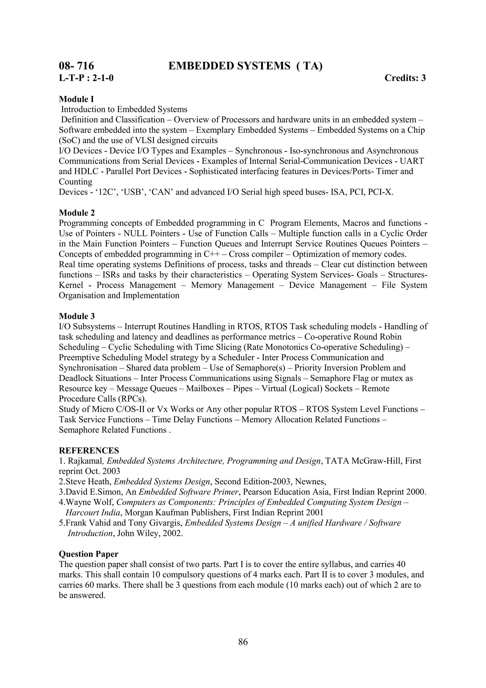 08- 716                       EMBEDDED SYSTEMS ( TA)
L-T-P : 2-1-0                                                                             Credits: 3

Module I
 Introduction to Embedded Systems
 Definition and Classification – Overview of Processors and hardware units in an embedded system –
Software embedded into the system – Exemplary Embedded Systems – Embedded Systems on a Chip
(SoC) and the use of VLSI designed circuits
I/O Devices - Device I/O Types and Examples – Synchronous - Iso-synchronous and Asynchronous
Communications from Serial Devices - Examples of Internal Serial-Communication Devices - UART
and HDLC - Parallel Port Devices - Sophisticated interfacing features in Devices/Ports- Timer and
Counting
Devices - ‗12C‘, ‗USB‘, ‗CAN‘ and advanced I/O Serial high speed buses- ISA, PCI, PCI-X.

Module 2
Programming concepts of Embedded programming in C Program Elements, Macros and functions -
Use of Pointers - NULL Pointers - Use of Function Calls – Multiple function calls in a Cyclic Order
in the Main Function Pointers – Function Queues and Interrupt Service Routines Queues Pointers –
Concepts of embedded programming in C++ – Cross compiler – Optimization of memory codes.
Real time operating systems Definitions of process, tasks and threads – Clear cut distinction between
functions – ISRs and tasks by their characteristics – Operating System Services- Goals – Structures-
Kernel - Process Management – Memory Management – Device Management – File System
Organisation and Implementation

Module 3
I/O Subsystems – Interrupt Routines Handling in RTOS, RTOS Task scheduling models - Handling of
task scheduling and latency and deadlines as performance metrics – Co-operative Round Robin
Scheduling – Cyclic Scheduling with Time Slicing (Rate Monotonics Co-operative Scheduling) –
Preemptive Scheduling Model strategy by a Scheduler - Inter Process Communication and
Synchronisation – Shared data problem – Use of Semaphore(s) – Priority Inversion Problem and
Deadlock Situations – Inter Process Communications using Signals – Semaphore Flag or mutex as
Resource key – Message Queues – Mailboxes – Pipes – Virtual (Logical) Sockets – Remote
Procedure Calls (RPCs).
Study of Micro C/OS-II or Vx Works or Any other popular RTOS – RTOS System Level Functions –
Task Service Functions – Time Delay Functions – Memory Allocation Related Functions –
Semaphore Related Functions .

REFERENCES
1. Rajkamal, Embedded Systems Architecture, Programming and Design, TATA McGraw-Hill, First
reprint Oct. 2003
2.Steve Heath, Embedded Systems Design, Second Edition-2003, Newnes,
3.David E.Simon, An Embedded Software Primer, Pearson Education Asia, First Indian Reprint 2000.
4.Wayne Wolf, Computers as Components: Principles of Embedded Computing System Design –
  Harcourt India, Morgan Kaufman Publishers, First Indian Reprint 2001
5.Frank Vahid and Tony Givargis, Embedded Systems Design – A unified Hardware / Software
   Introduction, John Wiley, 2002.

Question Paper
The question paper shall consist of two parts. Part I is to cover the entire syllabus, and carries 40
marks. This shall contain 10 compulsory questions of 4 marks each. Part II is to cover 3 modules, and
carries 60 marks. There shall be 3 questions from each module (10 marks each) out of which 2 are to
be answered.




                                                 86
 
