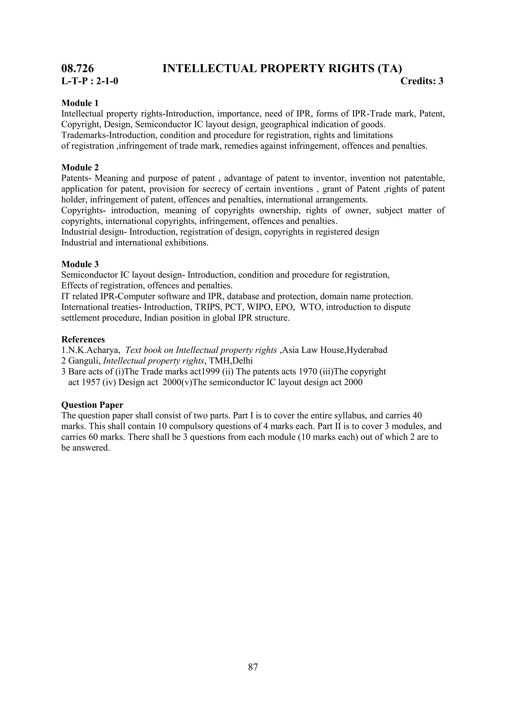 08.726                     INTELLECTUAL PROPERTY RIGHTS (TA)
L-T-P : 2-1-0                                                                              Credits: 3

Module 1
Intellectual property rights-Introduction, importance, need of IPR, forms of IPR-Trade mark, Patent,
Copyright, Design, Semiconductor IC layout design, geographical indication of goods.
Trademarks-Introduction, condition and procedure for registration, rights and limitations
of registration ,infringement of trade mark, remedies against infringement, offences and penalties.

Module 2
Patents- Meaning and purpose of patent , advantage of patent to inventor, invention not patentable,
application for patent, provision for secrecy of certain inventions , grant of Patent ,rights of patent
holder, infringement of patent, offences and penalties, international arrangements.
Copyrights- introduction, meaning of copyrights ownership, rights of owner, subject matter of
copyrights, international copyrights, infringement, offences and penalties.
Industrial design- Introduction, registration of design, copyrights in registered design
Industrial and international exhibitions.

Module 3
Semiconductor IC layout design- Introduction, condition and procedure for registration,
Effects of registration, offences and penalties.
IT related IPR-Computer software and IPR, database and protection, domain name protection.
International treaties- Introduction, TRIPS, PCT, WIPO, EPO, WTO, introduction to dispute
settlement procedure, Indian position in global IPR structure.

References
1.N.K.Acharya, Text book on Intellectual property rights ,Asia Law House,Hyderabad
2 Ganguli, Intellectual property rights, TMH,Delhi
3 Bare acts of (i)The Trade marks act1999 (ii) The patents acts 1970 (iii)The copyright
  act 1957 (iv) Design act 2000(v)The semiconductor IC layout design act 2000

Question Paper
The question paper shall consist of two parts. Part I is to cover the entire syllabus, and carries 40
marks. This shall contain 10 compulsory questions of 4 marks each. Part II is to cover 3 modules, and
carries 60 marks. There shall be 3 questions from each module (10 marks each) out of which 2 are to
be answered.




                                                  87
 