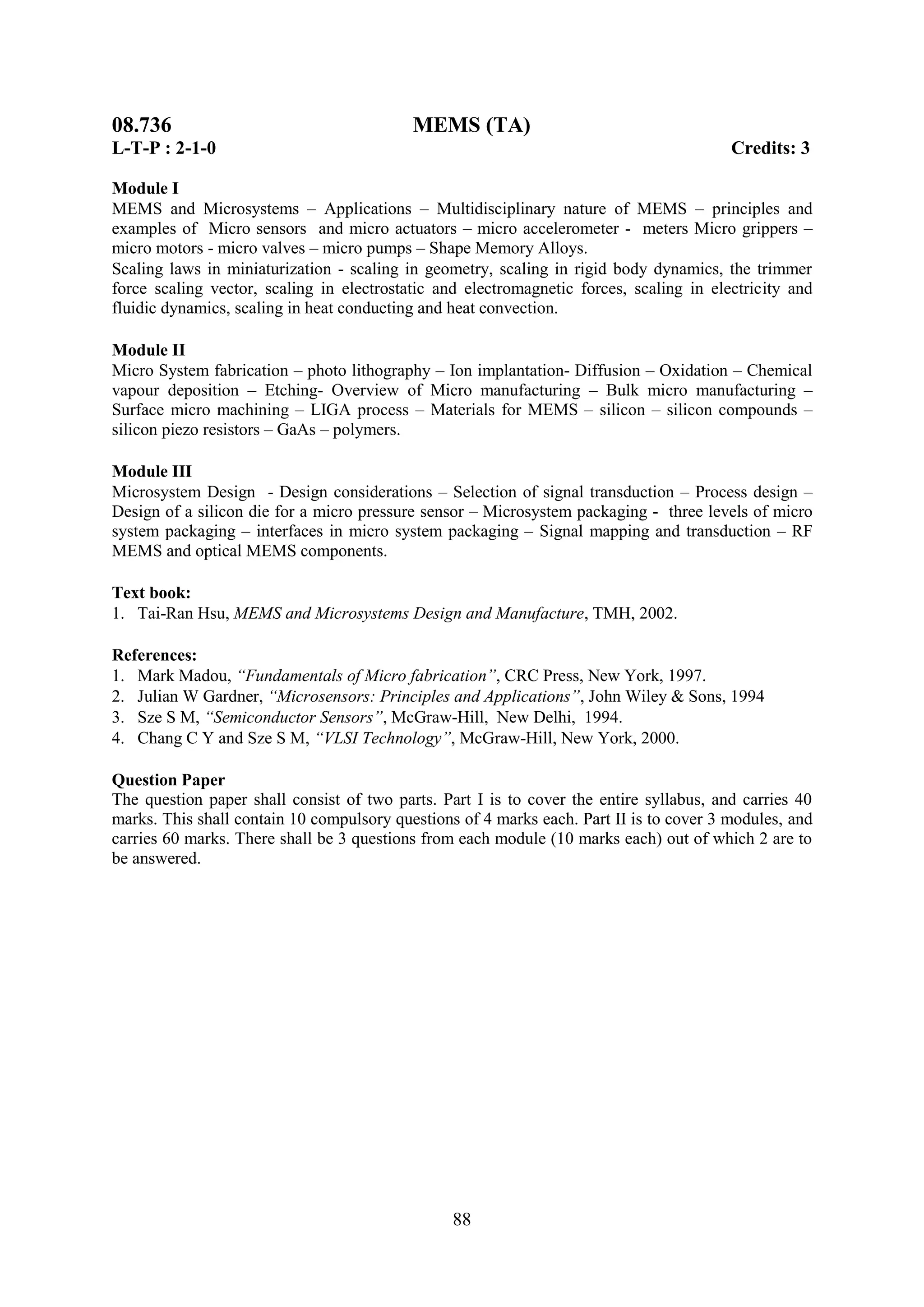 08.736                                     MEMS (TA)
L-T-P : 2-1-0                                                                            Credits: 3

Module I
MEMS and Microsystems – Applications – Multidisciplinary nature of MEMS – principles and
examples of Micro sensors and micro actuators – micro accelerometer - meters Micro grippers –
micro motors - micro valves – micro pumps – Shape Memory Alloys.
Scaling laws in miniaturization - scaling in geometry, scaling in rigid body dynamics, the trimmer
force scaling vector, scaling in electrostatic and electromagnetic forces, scaling in electricity and
fluidic dynamics, scaling in heat conducting and heat convection.

Module II
Micro System fabrication – photo lithography – Ion implantation- Diffusion – Oxidation – Chemical
vapour deposition – Etching- Overview of Micro manufacturing – Bulk micro manufacturing –
Surface micro machining – LIGA process – Materials for MEMS – silicon – silicon compounds –
silicon piezo resistors – GaAs – polymers.

Module III
Microsystem Design - Design considerations – Selection of signal transduction – Process design –
Design of a silicon die for a micro pressure sensor – Microsystem packaging - three levels of micro
system packaging – interfaces in micro system packaging – Signal mapping and transduction – RF
MEMS and optical MEMS components.

Text book:
1. Tai-Ran Hsu, MEMS and Microsystems Design and Manufacture, TMH, 2002.

References:
1. Mark Madou, “Fundamentals of Micro fabrication”, CRC Press, New York, 1997.
2. Julian W Gardner, “Microsensors: Principles and Applications”, John Wiley & Sons, 1994
3. Sze S M, “Semiconductor Sensors”, McGraw-Hill, New Delhi, 1994.
4. Chang C Y and Sze S M, “VLSI Technology”, McGraw-Hill, New York, 2000.

Question Paper
The question paper shall consist of two parts. Part I is to cover the entire syllabus, and carries 40
marks. This shall contain 10 compulsory questions of 4 marks each. Part II is to cover 3 modules, and
carries 60 marks. There shall be 3 questions from each module (10 marks each) out of which 2 are to
be answered.




                                                 88
 