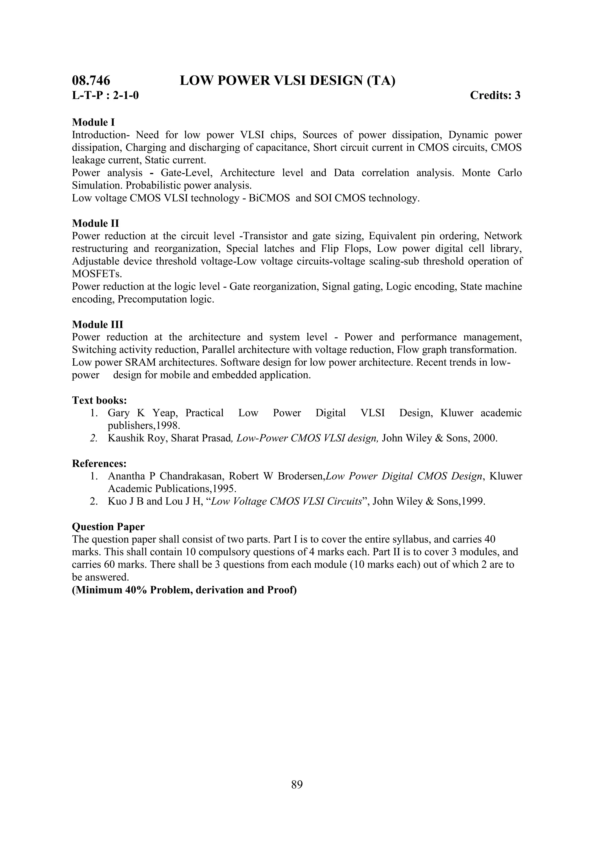 08.746                  LOW POWER VLSI DESIGN (TA)
L-T-P : 2-1-0                                                                             Credits: 3

Module I
Introduction- Need for low power VLSI chips, Sources of power dissipation, Dynamic power
dissipation, Charging and discharging of capacitance, Short circuit current in CMOS circuits, CMOS
leakage current, Static current.
Power analysis - Gate-Level, Architecture level and Data correlation analysis. Monte Carlo
Simulation. Probabilistic power analysis.
Low voltage CMOS VLSI technology - BiCMOS and SOI CMOS technology.

Module II
Power reduction at the circuit level -Transistor and gate sizing, Equivalent pin ordering, Network
restructuring and reorganization, Special latches and Flip Flops, Low power digital cell library,
Adjustable device threshold voltage-Low voltage circuits-voltage scaling-sub threshold operation of
MOSFETs.
Power reduction at the logic level - Gate reorganization, Signal gating, Logic encoding, State machine
encoding, Precomputation logic.

Module III
Power reduction at the architecture and system level - Power and performance management,
Switching activity reduction, Parallel architecture with voltage reduction, Flow graph transformation.
Low power SRAM architectures. Software design for low power architecture. Recent trends in low-
power design for mobile and embedded application.

Text books:
   1. Gary K Yeap, Practical Low Power Digital VLSI Design, Kluwer academic
       publishers,1998.
   2. Kaushik Roy, Sharat Prasad, Low-Power CMOS VLSI design, John Wiley & Sons, 2000.

References:
   1. Anantha P Chandrakasan, Robert W Brodersen,Low Power Digital CMOS Design, Kluwer
       Academic Publications,1995.
   2. Kuo J B and Lou J H, ―Low Voltage CMOS VLSI Circuits‖, John Wiley & Sons,1999.

Question Paper
The question paper shall consist of two parts. Part I is to cover the entire syllabus, and carries 40
marks. This shall contain 10 compulsory questions of 4 marks each. Part II is to cover 3 modules, and
carries 60 marks. There shall be 3 questions from each module (10 marks each) out of which 2 are to
be answered.
(Minimum 40% Problem, derivation and Proof)




                                                 89
 