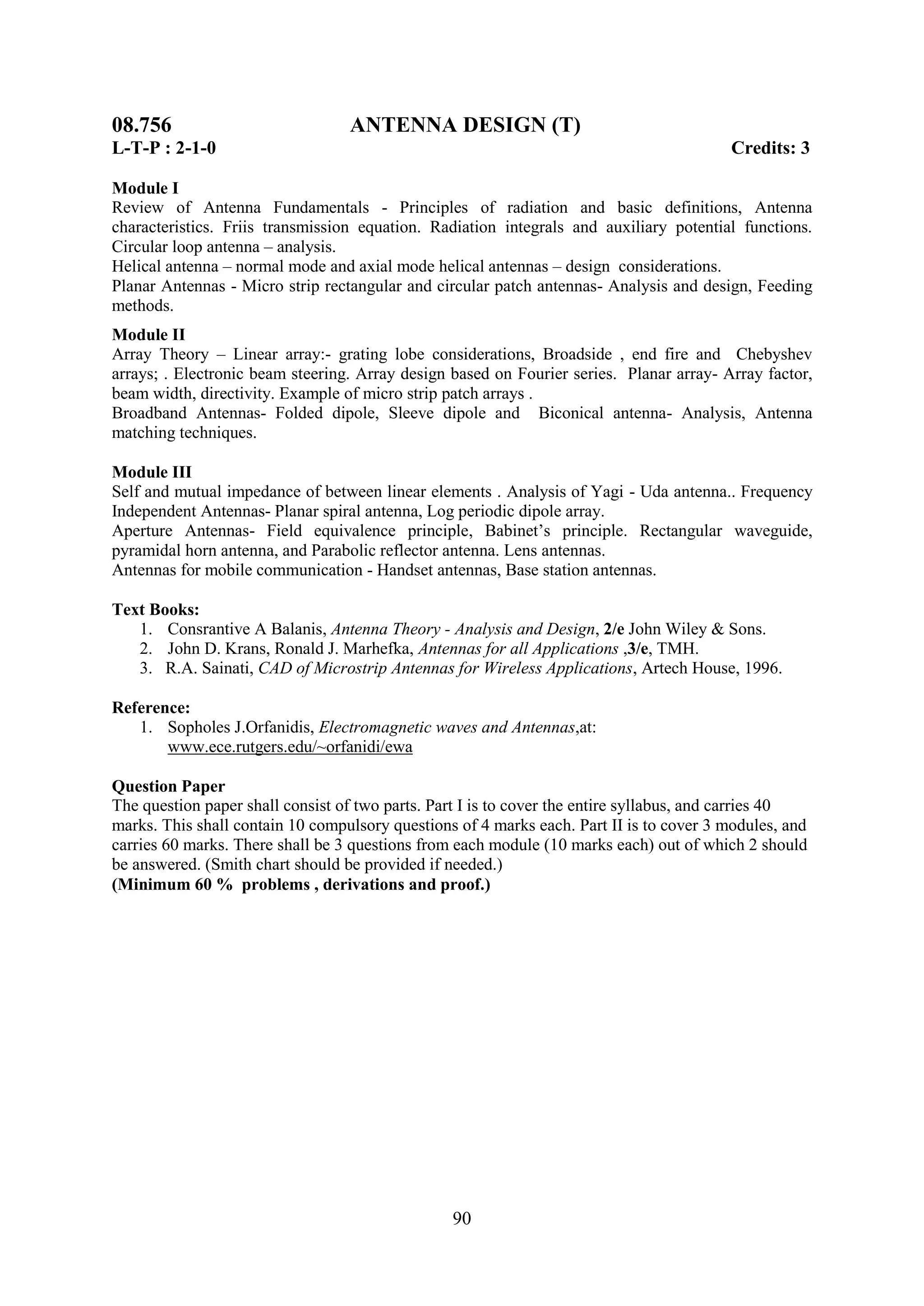 08.756                            ANTENNA DESIGN (T)
L-T-P : 2-1-0                                                                            Credits: 3

Module I
Review of Antenna Fundamentals - Principles of radiation and basic definitions, Antenna
characteristics. Friis transmission equation. Radiation integrals and auxiliary potential functions.
Circular loop antenna – analysis.
Helical antenna – normal mode and axial mode helical antennas – design considerations.
Planar Antennas - Micro strip rectangular and circular patch antennas- Analysis and design, Feeding
methods.
Module II
Array Theory – Linear array:- grating lobe considerations, Broadside , end fire and Chebyshev
arrays; . Electronic beam steering. Array design based on Fourier series. Planar array- Array factor,
beam width, directivity. Example of micro strip patch arrays .
Broadband Antennas- Folded dipole, Sleeve dipole and Biconical antenna- Analysis, Antenna
matching techniques.

Module III
Self and mutual impedance of between linear elements . Analysis of Yagi - Uda antenna.. Frequency
Independent Antennas- Planar spiral antenna, Log periodic dipole array.
Aperture Antennas- Field equivalence principle, Babinet‘s principle. Rectangular waveguide,
pyramidal horn antenna, and Parabolic reflector antenna. Lens antennas.
Antennas for mobile communication - Handset antennas, Base station antennas.

Text Books:
   1. Consrantive A Balanis, Antenna Theory - Analysis and Design, 2/e John Wiley & Sons.
   2. John D. Krans, Ronald J. Marhefka, Antennas for all Applications ,3/e, TMH.
   3. R.A. Sainati, CAD of Microstrip Antennas for Wireless Applications, Artech House, 1996.

Reference:
   1. Sopholes J.Orfanidis, Electromagnetic waves and Antennas,at:
       www.ece.rutgers.edu/~orfanidi/ewa

Question Paper
The question paper shall consist of two parts. Part I is to cover the entire syllabus, and carries 40
marks. This shall contain 10 compulsory questions of 4 marks each. Part II is to cover 3 modules, and
carries 60 marks. There shall be 3 questions from each module (10 marks each) out of which 2 should
be answered. (Smith chart should be provided if needed.)
(Minimum 60 % problems , derivations and proof.)




                                                 90
 