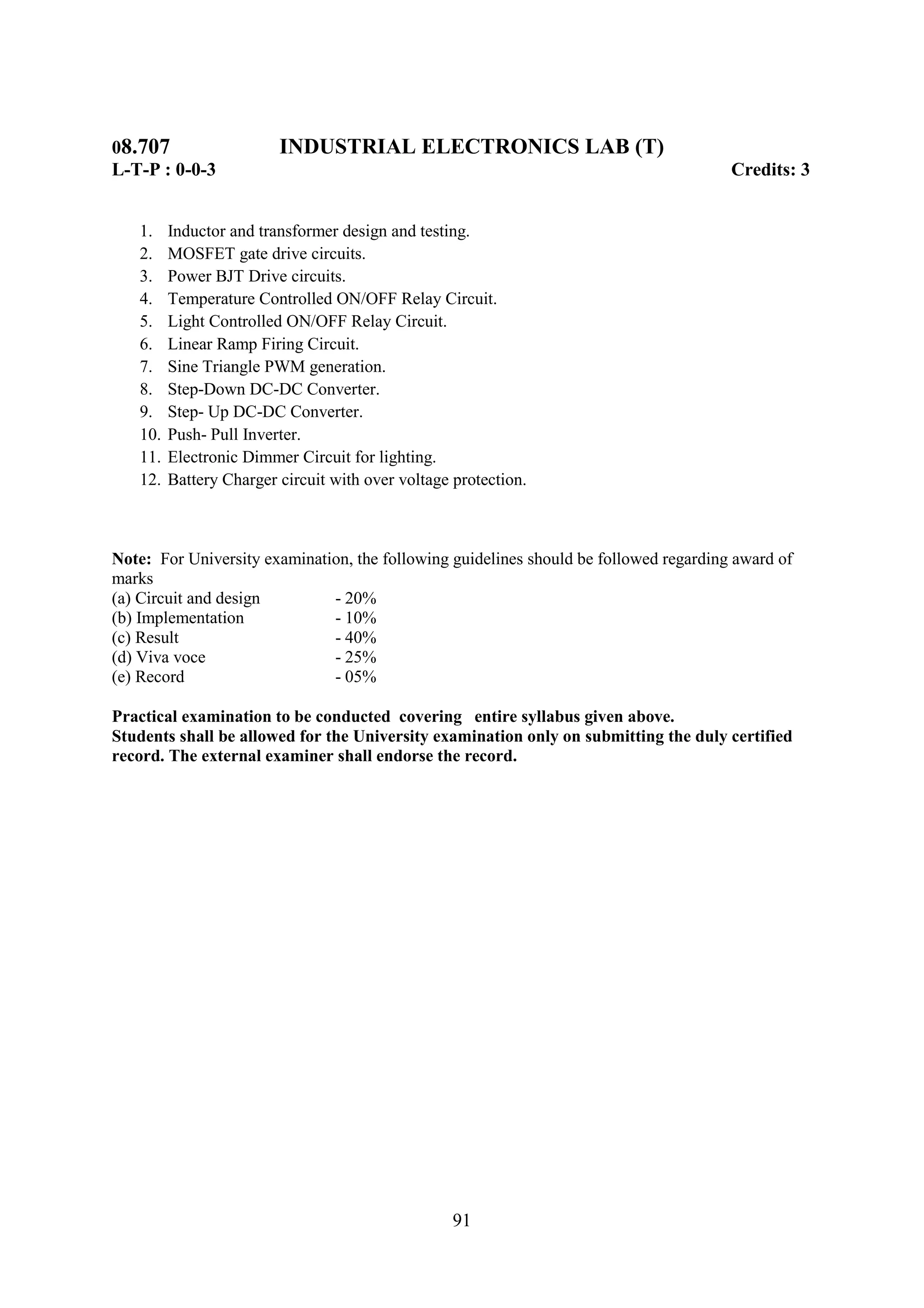 08.707                   INDUSTRIAL ELECTRONICS LAB (T)
L-T-P : 0-0-3                                                                          Credits: 3


   1.    Inductor and transformer design and testing.
   2.    MOSFET gate drive circuits.
   3.    Power BJT Drive circuits.
   4.    Temperature Controlled ON/OFF Relay Circuit.
   5.    Light Controlled ON/OFF Relay Circuit.
   6.    Linear Ramp Firing Circuit.
   7.    Sine Triangle PWM generation.
   8.    Step-Down DC-DC Converter.
   9.    Step- Up DC-DC Converter.
   10.   Push- Pull Inverter.
   11.   Electronic Dimmer Circuit for lighting.
   12.   Battery Charger circuit with over voltage protection.



Note: For University examination, the following guidelines should be followed regarding award of
marks
(a) Circuit and design        - 20%
(b) Implementation            - 10%
(c) Result                    - 40%
(d) Viva voce                 - 25%
(e) Record                    - 05%

Practical examination to be conducted covering entire syllabus given above.
Students shall be allowed for the University examination only on submitting the duly certified
record. The external examiner shall endorse the record.




                                                   91
 