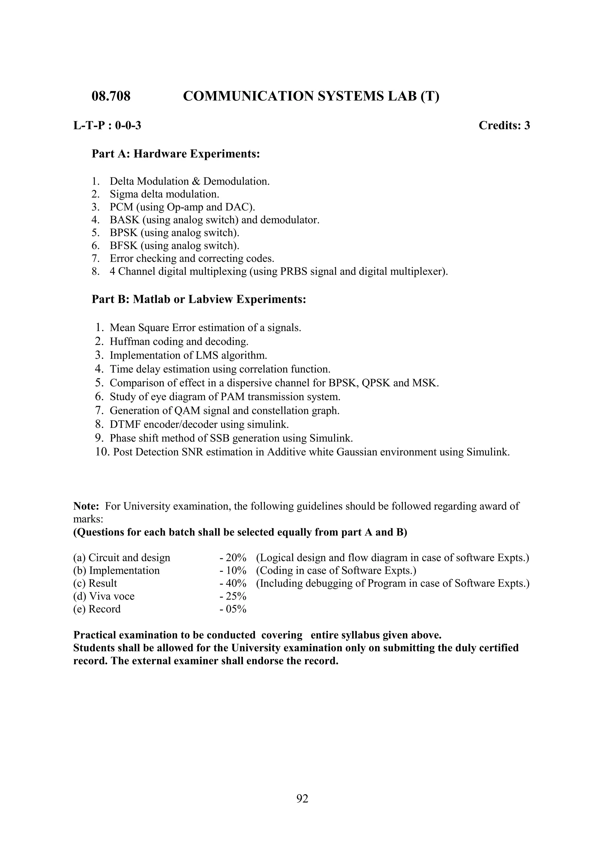 08.708               COMMUNICATION SYSTEMS LAB (T)

L-T-P : 0-0-3                                                                           Credits: 3

    Part A: Hardware Experiments:

    1.   Delta Modulation & Demodulation.
    2.   Sigma delta modulation.
    3.   PCM (using Op-amp and DAC).
    4.   BASK (using analog switch) and demodulator.
    5.   BPSK (using analog switch).
    6.   BFSK (using analog switch).
    7.   Error checking and correcting codes.
    8.   4 Channel digital multiplexing (using PRBS signal and digital multiplexer).

    Part B: Matlab or Labview Experiments:

    1. Mean Square Error estimation of a signals.
    2. Huffman coding and decoding.
    3. Implementation of LMS algorithm.
    4. Time delay estimation using correlation function.
    5. Comparison of effect in a dispersive channel for BPSK, QPSK and MSK.
    6. Study of eye diagram of PAM transmission system.
    7. Generation of QAM signal and constellation graph.
    8. DTMF encoder/decoder using simulink.
    9. Phase shift method of SSB generation using Simulink.
    10. Post Detection SNR estimation in Additive white Gaussian environment using Simulink.



Note: For University examination, the following guidelines should be followed regarding award of
marks:
(Questions for each batch shall be selected equally from part A and B)

(a) Circuit and design           - 20% (Logical design and flow diagram in case of software Expts.)
(b) Implementation               - 10% (Coding in case of Software Expts.)
(c) Result                       - 40% (Including debugging of Program in case of Software Expts.)
(d) Viva voce                    - 25%
(e) Record                       - 05%

Practical examination to be conducted covering entire syllabus given above.
Students shall be allowed for the University examination only on submitting the duly certified
record. The external examiner shall endorse the record.




                                                  92
 
