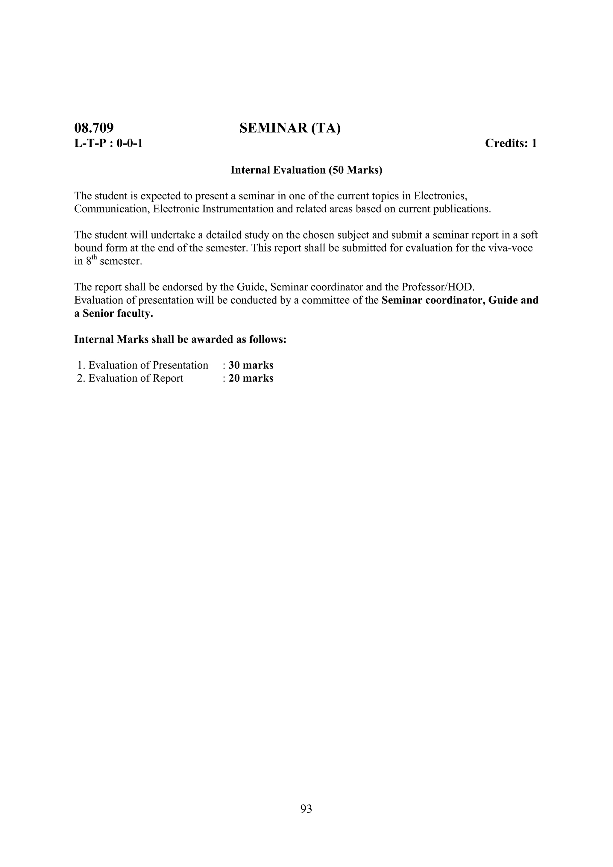 08.709                              SEMINAR (TA)
L-T-P : 0-0-1                                                                              Credits: 1

                                  Internal Evaluation (50 Marks)

The student is expected to present a seminar in one of the current topics in Electronics,
Communication, Electronic Instrumentation and related areas based on current publications.

The student will undertake a detailed study on the chosen subject and submit a seminar report in a soft
bound form at the end of the semester. This report shall be submitted for evaluation for the viva-voce
in 8th semester.

The report shall be endorsed by the Guide, Seminar coordinator and the Professor/HOD.
Evaluation of presentation will be conducted by a committee of the Seminar coordinator, Guide and
a Senior faculty.

Internal Marks shall be awarded as follows:

1. Evaluation of Presentation   : 30 marks
2. Evaluation of Report         : 20 marks




                                                  93
 