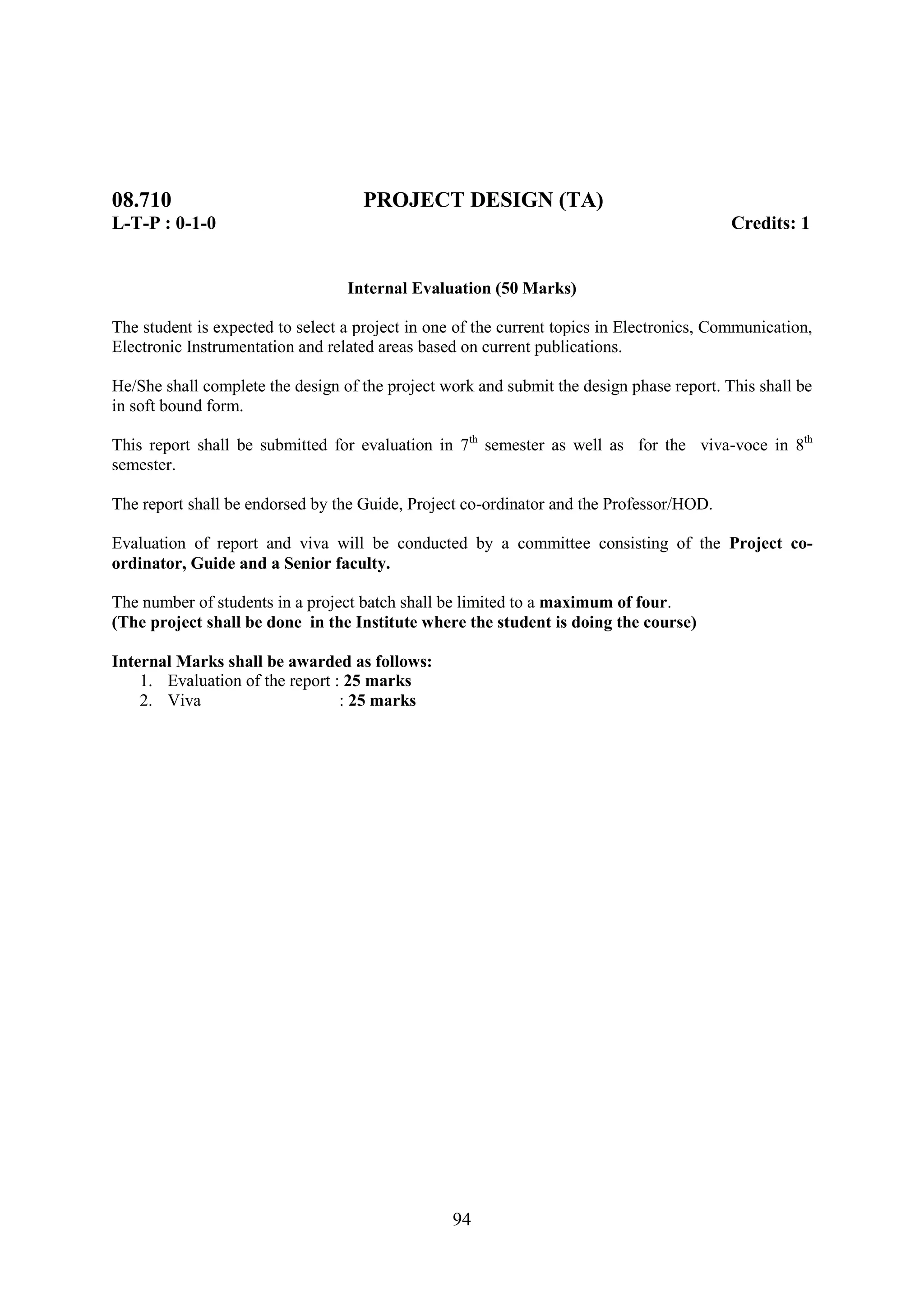 08.710                              PROJECT DESIGN (TA)
L-T-P : 0-1-0                                                                              Credits: 1


                                  Internal Evaluation (50 Marks)

The student is expected to select a project in one of the current topics in Electronics, Communication,
Electronic Instrumentation and related areas based on current publications.

He/She shall complete the design of the project work and submit the design phase report. This shall be
in soft bound form.

This report shall be submitted for evaluation in 7th semester as well as for the viva-voce in 8th
semester.

The report shall be endorsed by the Guide, Project co-ordinator and the Professor/HOD.

Evaluation of report and viva will be conducted by a committee consisting of the Project co-
ordinator, Guide and a Senior faculty.

The number of students in a project batch shall be limited to a maximum of four.
(The project shall be done in the Institute where the student is doing the course)

Internal Marks shall be awarded as follows:
    1. Evaluation of the report : 25 marks
    2. Viva                      : 25 marks




                                                  94
 