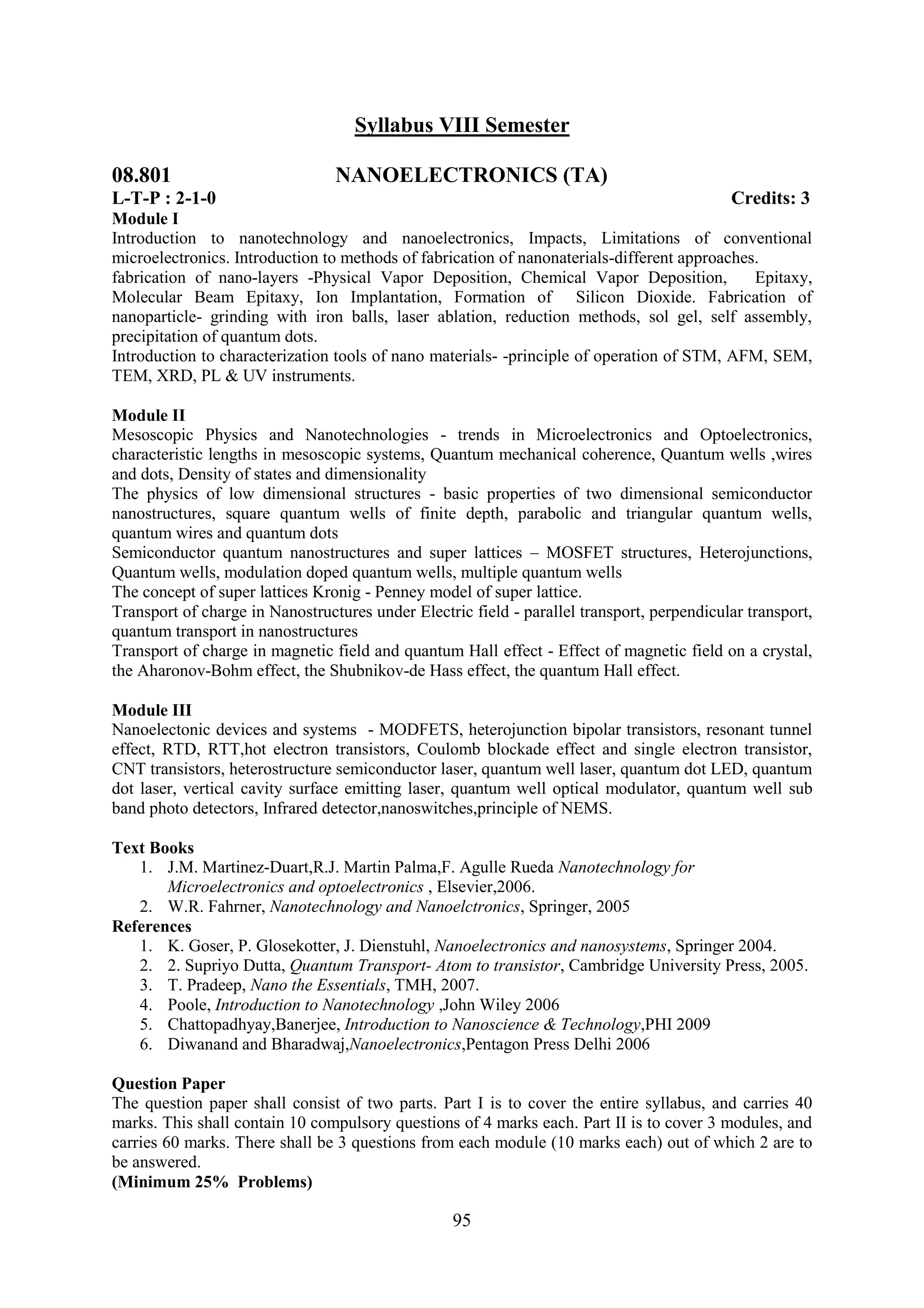 Syllabus VIII Semester

08.801                           NANOELECTRONICS (TA)
L-T-P : 2-1-0                                                                               Credits: 3
Module I
Introduction to nanotechnology and nanoelectronics, Impacts, Limitations of conventional
microelectronics. Introduction to methods of fabrication of nanonaterials-different approaches.
fabrication of nano-layers -Physical Vapor Deposition, Chemical Vapor Deposition,             Epitaxy,
Molecular Beam Epitaxy, Ion Implantation, Formation of Silicon Dioxide. Fabrication of
nanoparticle- grinding with iron balls, laser ablation, reduction methods, sol gel, self assembly,
precipitation of quantum dots.
Introduction to characterization tools of nano materials- -principle of operation of STM, AFM, SEM,
TEM, XRD, PL & UV instruments.

Module II
Mesoscopic Physics and Nanotechnologies - trends in Microelectronics and Optoelectronics,
characteristic lengths in mesoscopic systems, Quantum mechanical coherence, Quantum wells ,wires
and dots, Density of states and dimensionality
The physics of low dimensional structures - basic properties of two dimensional semiconductor
nanostructures, square quantum wells of finite depth, parabolic and triangular quantum wells,
quantum wires and quantum dots
Semiconductor quantum nanostructures and super lattices – MOSFET structures, Heterojunctions,
Quantum wells, modulation doped quantum wells, multiple quantum wells
The concept of super lattices Kronig - Penney model of super lattice.
Transport of charge in Nanostructures under Electric field - parallel transport, perpendicular transport,
quantum transport in nanostructures
Transport of charge in magnetic field and quantum Hall effect - Effect of magnetic field on a crystal,
the Aharonov-Bohm effect, the Shubnikov-de Hass effect, the quantum Hall effect.

Module III
Nanoelectonic devices and systems - MODFETS, heterojunction bipolar transistors, resonant tunnel
effect, RTD, RTT,hot electron transistors, Coulomb blockade effect and single electron transistor,
CNT transistors, heterostructure semiconductor laser, quantum well laser, quantum dot LED, quantum
dot laser, vertical cavity surface emitting laser, quantum well optical modulator, quantum well sub
band photo detectors, Infrared detector,nanoswitches,principle of NEMS.

Text Books
   1. J.M. Martinez-Duart,R.J. Martin Palma,F. Agulle Rueda Nanotechnology for
       Microelectronics and optoelectronics , Elsevier,2006.
   2. W.R. Fahrner, Nanotechnology and Nanoelctronics, Springer, 2005
References
   1. K. Goser, P. Glosekotter, J. Dienstuhl, Nanoelectronics and nanosystems, Springer 2004.
   2. 2. Supriyo Dutta, Quantum Transport- Atom to transistor, Cambridge University Press, 2005.
   3. T. Pradeep, Nano the Essentials, TMH, 2007.
   4. Poole, Introduction to Nanotechnology ,John Wiley 2006
   5. Chattopadhyay,Banerjee, Introduction to Nanoscience & Technology,PHI 2009
   6. Diwanand and Bharadwaj,Nanoelectronics,Pentagon Press Delhi 2006

Question Paper
The question paper shall consist of two parts. Part I is to cover the entire syllabus, and carries 40
marks. This shall contain 10 compulsory questions of 4 marks each. Part II is to cover 3 modules, and
carries 60 marks. There shall be 3 questions from each module (10 marks each) out of which 2 are to
be answered.
(Minimum 25% Problems)

                                                   95
 