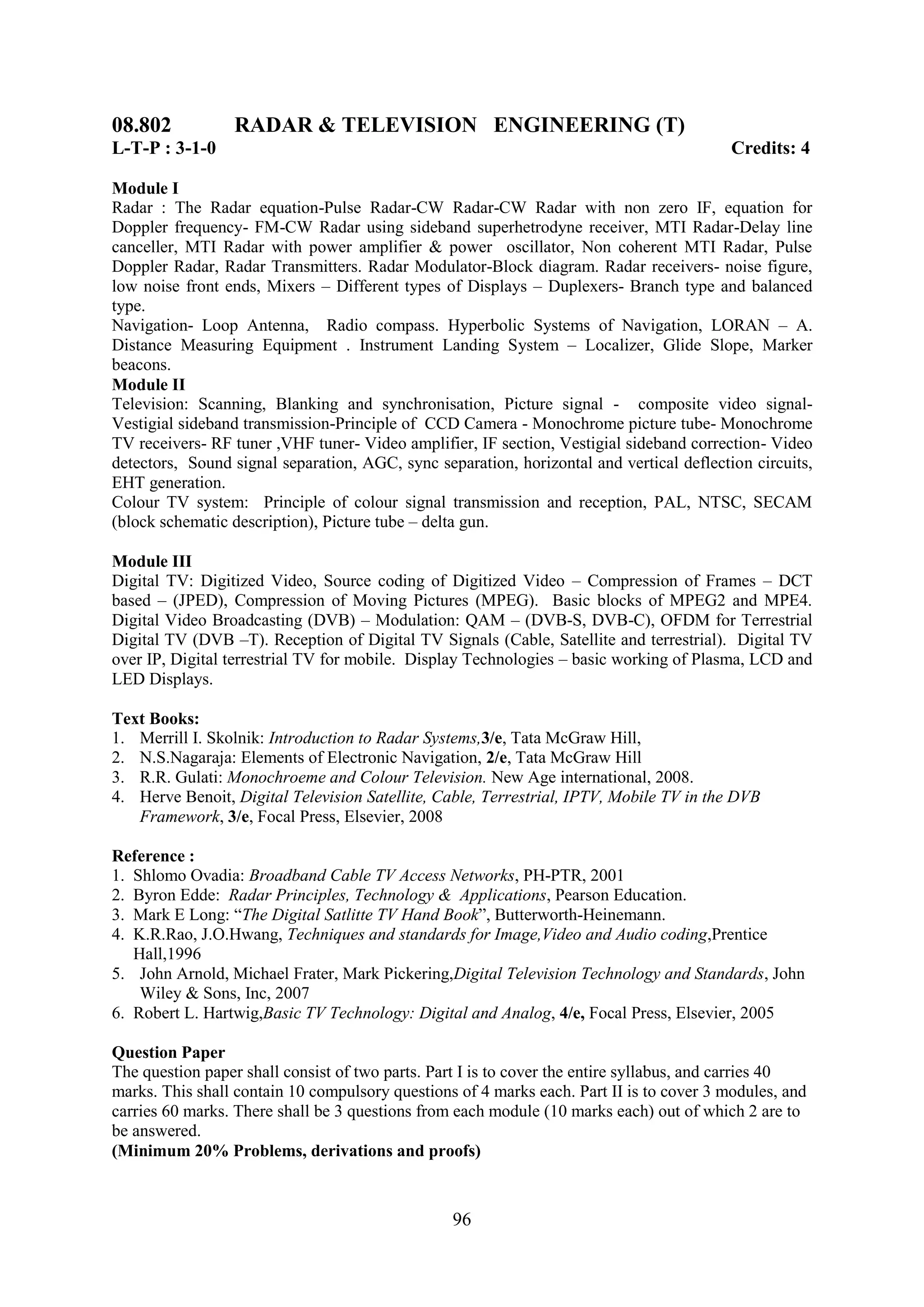 08.802           RADAR & TELEVISION ENGINEERING (T)
L-T-P : 3-1-0                                                                             Credits: 4

Module I
Radar : The Radar equation-Pulse Radar-CW Radar-CW Radar with non zero IF, equation for
Doppler frequency- FM-CW Radar using sideband superhetrodyne receiver, MTI Radar-Delay line
canceller, MTI Radar with power amplifier & power oscillator, Non coherent MTI Radar, Pulse
Doppler Radar, Radar Transmitters. Radar Modulator-Block diagram. Radar receivers- noise figure,
low noise front ends, Mixers – Different types of Displays – Duplexers- Branch type and balanced
type.
Navigation- Loop Antenna, Radio compass. Hyperbolic Systems of Navigation, LORAN – A.
Distance Measuring Equipment . Instrument Landing System – Localizer, Glide Slope, Marker
beacons.
Module II
Television: Scanning, Blanking and synchronisation, Picture signal - composite video signal-
Vestigial sideband transmission-Principle of CCD Camera - Monochrome picture tube- Monochrome
TV receivers- RF tuner ,VHF tuner- Video amplifier, IF section, Vestigial sideband correction- Video
detectors, Sound signal separation, AGC, sync separation, horizontal and vertical deflection circuits,
EHT generation.
Colour TV system: Principle of colour signal transmission and reception, PAL, NTSC, SECAM
(block schematic description), Picture tube – delta gun.

Module III
Digital TV: Digitized Video, Source coding of Digitized Video – Compression of Frames – DCT
based – (JPED), Compression of Moving Pictures (MPEG). Basic blocks of MPEG2 and MPE4.
Digital Video Broadcasting (DVB) – Modulation: QAM – (DVB-S, DVB-C), OFDM for Terrestrial
Digital TV (DVB –T). Reception of Digital TV Signals (Cable, Satellite and terrestrial). Digital TV
over IP, Digital terrestrial TV for mobile. Display Technologies – basic working of Plasma, LCD and
LED Displays.

Text Books:
1. Merrill I. Skolnik: Introduction to Radar Systems,3/e, Tata McGraw Hill,
2. N.S.Nagaraja: Elements of Electronic Navigation, 2/e, Tata McGraw Hill
3. R.R. Gulati: Monochroeme and Colour Television. New Age international, 2008.
4. Herve Benoit, Digital Television Satellite, Cable, Terrestrial, IPTV, Mobile TV in the DVB
   Framework, 3/e, Focal Press, Elsevier, 2008

Reference :
1. Shlomo Ovadia: Broadband Cable TV Access Networks, PH-PTR, 2001
2. Byron Edde: Radar Principles, Technology & Applications, Pearson Education.
3. Mark E Long: ―The Digital Satlitte TV Hand Book‖, Butterworth-Heinemann.
4. K.R.Rao, J.O.Hwang, Techniques and standards for Image,Video and Audio coding,Prentice
   Hall,1996
5. John Arnold, Michael Frater, Mark Pickering,Digital Television Technology and Standards, John
    Wiley & Sons, Inc, 2007
6. Robert L. Hartwig,Basic TV Technology: Digital and Analog, 4/e, Focal Press, Elsevier, 2005

Question Paper
The question paper shall consist of two parts. Part I is to cover the entire syllabus, and carries 40
marks. This shall contain 10 compulsory questions of 4 marks each. Part II is to cover 3 modules, and
carries 60 marks. There shall be 3 questions from each module (10 marks each) out of which 2 are to
be answered.
(Minimum 20% Problems, derivations and proofs)



                                                 96
 