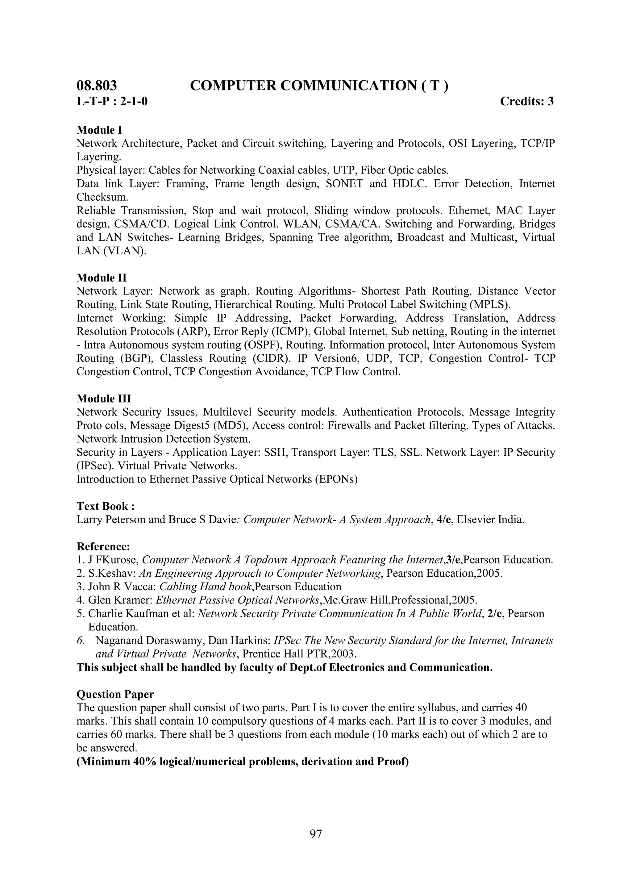 08.803                  COMPUTER COMMUNICATION ( T )
L-T-P : 2-1-0                                                                             Credits: 3

Module I
Network Architecture, Packet and Circuit switching, Layering and Protocols, OSI Layering, TCP/IP
Layering.
Physical layer: Cables for Networking Coaxial cables, UTP, Fiber Optic cables.
Data link Layer: Framing, Frame length design, SONET and HDLC. Error Detection, Internet
Checksum.
Reliable Transmission, Stop and wait protocol, Sliding window protocols. Ethernet, MAC Layer
design, CSMA/CD. Logical Link Control. WLAN, CSMA/CA. Switching and Forwarding, Bridges
and LAN Switches- Learning Bridges, Spanning Tree algorithm, Broadcast and Multicast, Virtual
LAN (VLAN).

Module II
Network Layer: Network as graph. Routing Algorithms- Shortest Path Routing, Distance Vector
Routing, Link State Routing, Hierarchical Routing. Multi Protocol Label Switching (MPLS).
Internet Working: Simple IP Addressing, Packet Forwarding, Address Translation, Address
Resolution Protocols (ARP), Error Reply (ICMP), Global Internet, Sub netting, Routing in the internet
- Intra Autonomous system routing (OSPF), Routing. Information protocol, Inter Autonomous System
Routing (BGP), Classless Routing (CIDR). IP Version6, UDP, TCP, Congestion Control- TCP
Congestion Control, TCP Congestion Avoidance, TCP Flow Control.

Module III
Network Security Issues, Multilevel Security models. Authentication Protocols, Message Integrity
Proto cols, Message Digest5 (MD5), Access control: Firewalls and Packet filtering. Types of Attacks.
Network Intrusion Detection System.
Security in Layers - Application Layer: SSH, Transport Layer: TLS, SSL. Network Layer: IP Security
(IPSec). Virtual Private Networks.
Introduction to Ethernet Passive Optical Networks (EPONs)

Text Book :
Larry Peterson and Bruce S Davie: Computer Network- A System Approach, 4/e, Elsevier India.

Reference:
1. J FKurose, Computer Network A Topdown Approach Featuring the Internet,3/e,Pearson Education.
2. S.Keshav: An Engineering Approach to Computer Networking, Pearson Education,2005.
3. John R Vacca: Cabling Hand book,Pearson Education
4. Glen Kramer: Ethernet Passive Optical Networks,Mc.Graw Hill,Professional,2005.
5. Charlie Kaufman et al: Network Security Private Communication In A Public World, 2/e, Pearson
   Education.
6. Naganand Doraswamy, Dan Harkins: IPSec The New Security Standard for the Internet, Intranets
     and Virtual Private Networks, Prentice Hall PTR,2003.
This subject shall be handled by faculty of Dept.of Electronics and Communication.

Question Paper
The question paper shall consist of two parts. Part I is to cover the entire syllabus, and carries 40
marks. This shall contain 10 compulsory questions of 4 marks each. Part II is to cover 3 modules, and
carries 60 marks. There shall be 3 questions from each module (10 marks each) out of which 2 are to
be answered.
(Minimum 40% logical/numerical problems, derivation and Proof)




                                                 97
 