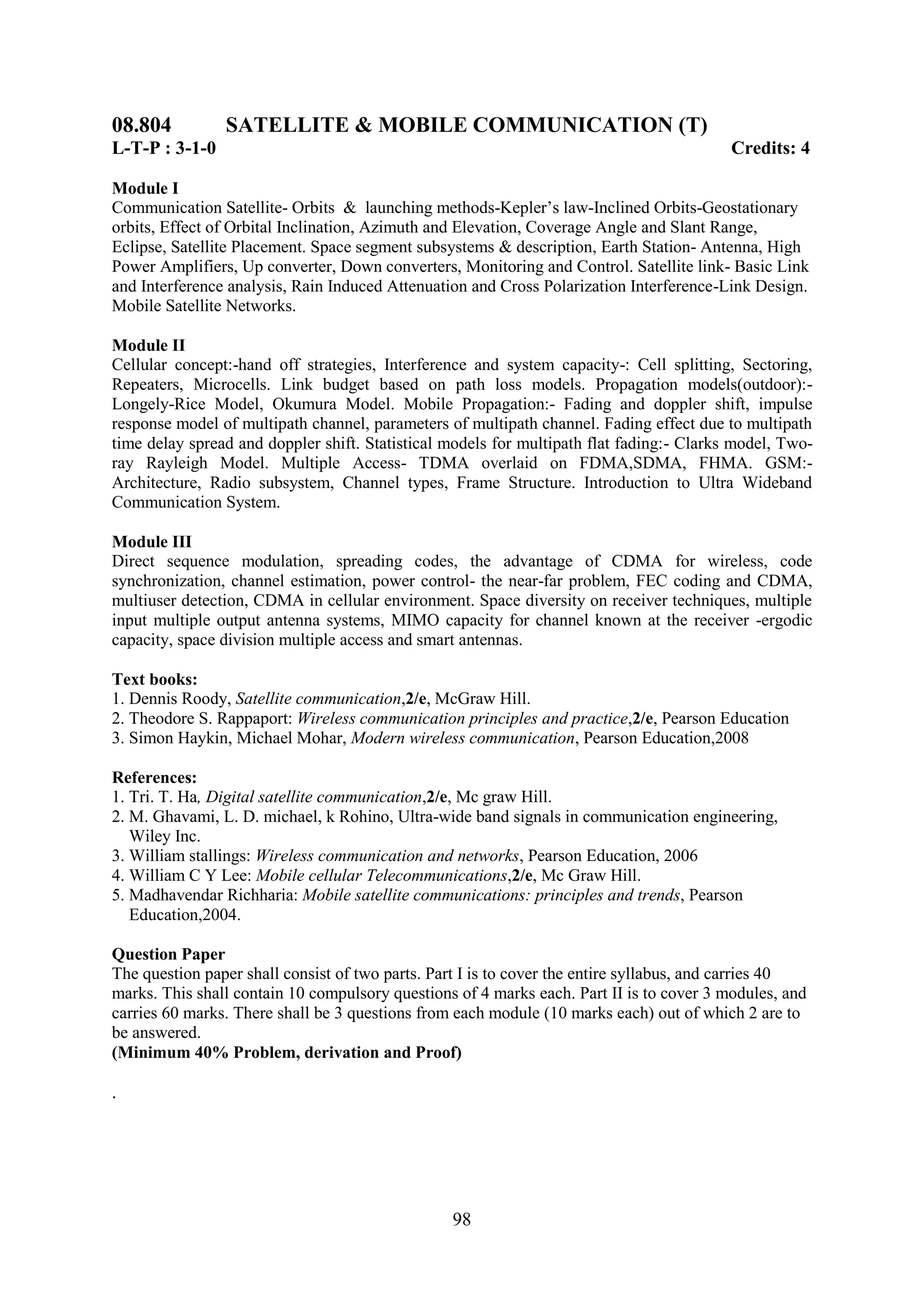 08.804          SATELLITE & MOBILE COMMUNICATION (T)
L-T-P : 3-1-0                                                                             Credits: 4

Module I
Communication Satellite- Orbits & launching methods-Kepler‘s law-Inclined Orbits-Geostationary
orbits, Effect of Orbital Inclination, Azimuth and Elevation, Coverage Angle and Slant Range,
Eclipse, Satellite Placement. Space segment subsystems & description, Earth Station- Antenna, High
Power Amplifiers, Up converter, Down converters, Monitoring and Control. Satellite link- Basic Link
and Interference analysis, Rain Induced Attenuation and Cross Polarization Interference-Link Design.
Mobile Satellite Networks.

Module II
Cellular concept:-hand off strategies, Interference and system capacity-: Cell splitting, Sectoring,
Repeaters, Microcells. Link budget based on path loss models. Propagation models(outdoor):-
Longely-Rice Model, Okumura Model. Mobile Propagation:- Fading and doppler shift, impulse
response model of multipath channel, parameters of multipath channel. Fading effect due to multipath
time delay spread and doppler shift. Statistical models for multipath flat fading:- Clarks model, Two-
ray Rayleigh Model. Multiple Access- TDMA overlaid on FDMA,SDMA, FHMA. GSM:-
Architecture, Radio subsystem, Channel types, Frame Structure. Introduction to Ultra Wideband
Communication System.

Module III
Direct sequence modulation, spreading codes, the advantage of CDMA for wireless, code
synchronization, channel estimation, power control- the near-far problem, FEC coding and CDMA,
multiuser detection, CDMA in cellular environment. Space diversity on receiver techniques, multiple
input multiple output antenna systems, MIMO capacity for channel known at the receiver -ergodic
capacity, space division multiple access and smart antennas.

Text books:
1. Dennis Roody, Satellite communication,2/e, McGraw Hill.
2. Theodore S. Rappaport: Wireless communication principles and practice,2/e, Pearson Education
3. Simon Haykin, Michael Mohar, Modern wireless communication, Pearson Education,2008

References:
1. Tri. T. Ha, Digital satellite communication,2/e, Mc graw Hill.
2. M. Ghavami, L. D. michael, k Rohino, Ultra-wide band signals in communication engineering,
   Wiley Inc.
3. William stallings: Wireless communication and networks, Pearson Education, 2006
4. William C Y Lee: Mobile cellular Telecommunications,2/e, Mc Graw Hill.
5. Madhavendar Richharia: Mobile satellite communications: principles and trends, Pearson
   Education,2004.

Question Paper
The question paper shall consist of two parts. Part I is to cover the entire syllabus, and carries 40
marks. This shall contain 10 compulsory questions of 4 marks each. Part II is to cover 3 modules, and
carries 60 marks. There shall be 3 questions from each module (10 marks each) out of which 2 are to
be answered.
(Minimum 40% Problem, derivation and Proof)

.




                                                 98
 