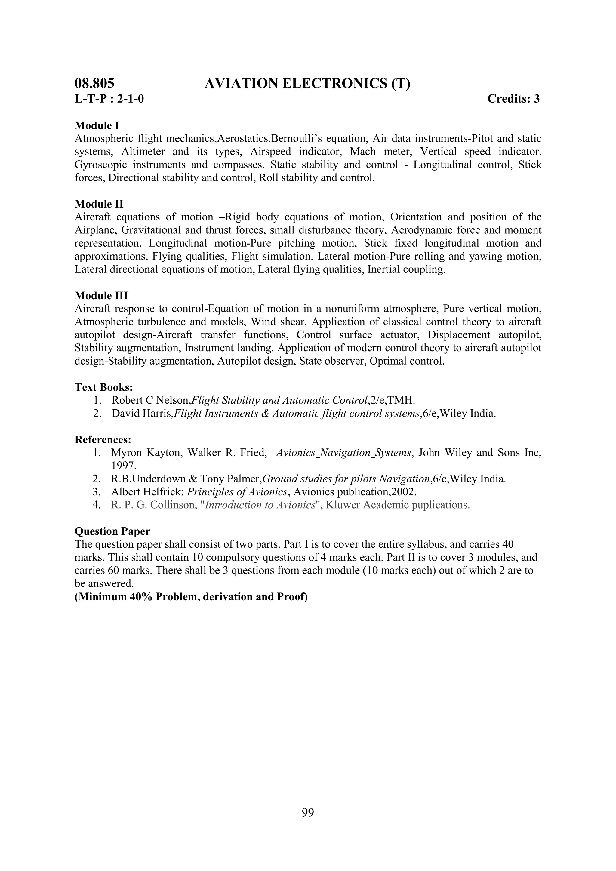 08.805                      AVIATION ELECTRONICS (T)
L-T-P : 2-1-0                                                                             Credits: 3

Module I
Atmospheric flight mechanics,Aerostatics,Bernoulli‘s equation, Air data instruments-Pitot and static
systems, Altimeter and its types, Airspeed indicator, Mach meter, Vertical speed indicator.
Gyroscopic instruments and compasses. Static stability and control - Longitudinal control, Stick
forces, Directional stability and control, Roll stability and control.

Module II
Aircraft equations of motion –Rigid body equations of motion, Orientation and position of the
Airplane, Gravitational and thrust forces, small disturbance theory, Aerodynamic force and moment
representation. Longitudinal motion-Pure pitching motion, Stick fixed longitudinal motion and
approximations, Flying qualities, Flight simulation. Lateral motion-Pure rolling and yawing motion,
Lateral directional equations of motion, Lateral flying qualities, Inertial coupling.

Module III
Aircraft response to control-Equation of motion in a nonuniform atmosphere, Pure vertical motion,
Atmospheric turbulence and models, Wind shear. Application of classical control theory to aircraft
autopilot design-Aircraft transfer functions, Control surface actuator, Displacement autopilot,
Stability augmentation, Instrument landing. Application of modern control theory to aircraft autopilot
design-Stability augmentation, Autopilot design, State observer, Optimal control.

Text Books:
   1. Robert C Nelson,Flight Stability and Automatic Control,2/e,TMH.
   2. David Harris,Flight Instruments & Automatic flight control systems,6/e,Wiley India.

References:
   1. Myron Kayton, Walker R. Fried, Avionics Navigation Systems, John Wiley and Sons Inc,
       1997.
   2. R.B.Underdown & Tony Palmer,Ground studies for pilots Navigation,6/e,Wiley India.
   3. Albert Helfrick: Principles of Avionics, Avionics publication,2002.
   4. R. P. G. Collinson, "Introduction to Avionics", Kluwer Academic puplications.

Question Paper
The question paper shall consist of two parts. Part I is to cover the entire syllabus, and carries 40
marks. This shall contain 10 compulsory questions of 4 marks each. Part II is to cover 3 modules, and
carries 60 marks. There shall be 3 questions from each module (10 marks each) out of which 2 are to
be answered.
(Minimum 40% Problem, derivation and Proof)




                                                 99
 