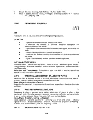 6.      Singal, "Remote Sensing", Tata McGraw-Hill, New Delhi, 1990.
7.      Floyd F. Sabins, Remote sensing, “Principles and interpretation”, W H Freeman
                and Company 1996.
.


EC807         ENGINEERING ACOUSTICS

                                                                               LTPC
                                                                              3 0 0 3

AIM
This course aims at providing an overview of engineering acoustics.

OBJECTIVE
             To provide mathematical basis for acoustics waves
             To introduce the concept of radiation reception absorption and
              attenuation of acoustic waves.
             To present the characteristic behaviour of sound in pipes, resonators and
              filters.
             To introduce the properties of hearing and speech
             To describe the architecture and environmental inclusive of reverberation
              and noise.
             To give a detailed study on loud speakers and microphones.

UNIT I ACOUSTICS WAVES                                                              9
Acoustics waves - Linear wave equation – sound in fluids – Harmonic plane waves –
Energy density – Acoustics intensity – Specific acoustic impedance – spherical waves –
Describer scales.
Reflection and Transmission: Transmission from one fluid to another normal and
oblique incidence – method of images.

UNIT II       RADIATION AND RECEPTION OF ACOUSTIC WAVES                             9
Radiation from a pulsating sphere – Acoustic reciprocity – continuous line source -
radiation impedance - Fundamental properties of transducers.
Absorption and attenuation of sound
Absorption from viscosity – complex sound speed and absorption – classical absorption
coefficient

UNIT III       PIPES RESONATORS AND FILTERS                                           9
Resonance in pipes - standing wave pattern absorption of sound in pipes – long
wavelength limit – Helmoltz resonator - acoustic impedance - reflection and transmission
of waves in pipe - acoustic filters – low pass, high pass and band pass.
Noise, Signal detection, Hearing and speech
Noise, spectrum level and band level – combing band levels and tones – detecting
signals in noise – detection threshold – the ear – fundamental properties of hearing –
loudness level and loudness – pitch and frequency – voice.

UNIT IV       ARCHITECTURAL ACOUSTICS:                                               9


                                          159
 
