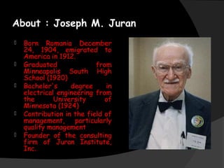About : Joseph M. Juran
 Born Romania December
24, 1904, emigrated to
America in 1912.
 Graduated from
Minneapolis South High
School (1920)
 Bachelor's degree in
electrical engineering from
the University of
Minnesota (1924)
 Contribution in the field of
management, particularly
quality management
 Founder of the consulting
firm of Juran Institute,
Inc.
 