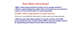 Rain Water Harvesting?.
• RWH - yield copious amounts of water. For an average rainfall of
1,000mm, approximately four million litres of rainwater can be collected in
a year in an acre of land (4,047 m2), post-evaporation.
•As RWH - neither energy-intensive nor labour-intensive
•It can be a cost-effective alternative to other water-accruing methods.
• With the water table falling rapidly, & concrete surfaces and landfill
dumps taking the place of water bodies, RWH is the most reliable solution
for augmenting groundwater level to attain self-sufficiency
 