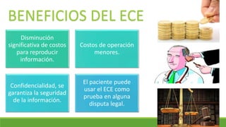 Disminución
significativa de costos
para reproducir
información.
Costos de operación
menores.
Confidencialidad, se
garantiza la seguridad
de la información.
El paciente puede
usar el ECE como
prueba en alguna
disputa legal.
BENEFICIOS DEL ECE
 